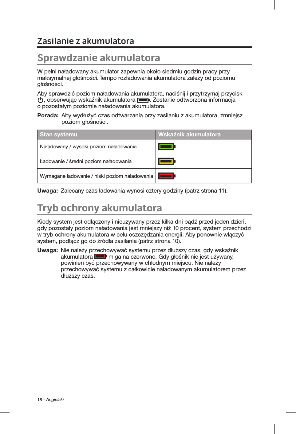 18 - AngielskiZasilanie zakumulatoraSprawdzanie akumulatoraW pełni naładowany akumulator zapewnia około siedmiu godzin pracy przy maksymalnej głośności. Tempo rozładowania akumulatora zależy od poziomu głośności.Aby sprawdzić poziom naładowania akumulatora, naciśnij i przytrzymaj przycisk , obserwując wskaźnik akumulatora  . Zostanie odtworzona informacja o pozostałym poziomie naładowania akumulatora.Porada:  Aby wydłużyć czas odtwarzania przy zasilaniu z akumulatora, zmniejsz poziom głośności.Stan systemu Wskaźnik akumulatoraNaładowany / wysoki poziom naładowaniaŁadowanie / średni poziom naładowaniaWymagane ładowanie / niski poziom naładowaniaUwaga:   Zalecany czas ładowania wynosi cztery godziny (patrz strona 11).Tryb ochrony akumulatoraKiedy system jest odłączony i nieużywany przez kilka dni bądź przed jeden dzień, gdy pozostały poziom naładowania jest mniejszy niż 10 procent, system przechodzi w tryb ochrony akumulatora w celu oszczędzania energii. Aby ponownie włączyć system, podłącz go do źródła zasilania (patrz strona 10). Uwaga:    Nie należy przechowywać systemu przez dłuższy czas, gdy wskaźnik akumulatora   miga na czerwono. Gdy głośnik nie jest używany, powinien być przechowywany w chłodnym miejscu. Nie należy przechowywać systemu z całkowicie naładowanym akumulatorem przez dłuższy czas.