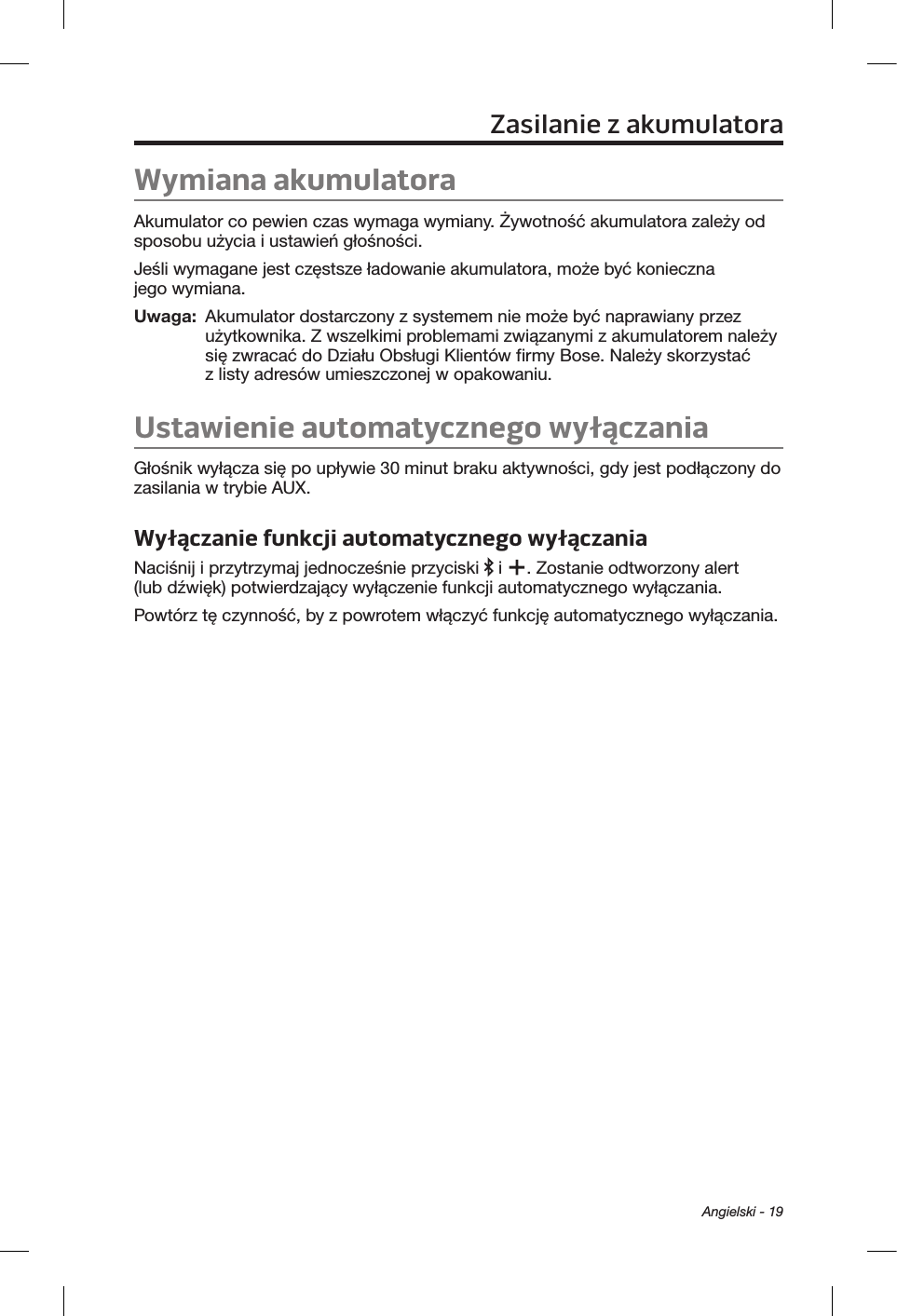 Angielski - 19Zasilanie zakumulatoraWymiana akumulatoraAkumulator co pewien czas wymaga wymiany. Żywotność akumulatora zależy od sposobu użycia i ustawień głośności. Jeśli wymagane jest częstsze ładowanie akumulatora, może być konieczna jego wymiana. Uwaga:   Akumulator dostarczony z systemem nie może być naprawiany przez użytkownika. Z wszelkimi problemami związanymi z akumulatorem należy się zwracać do Działu Obsługi Klientów firmy Bose. Należy skorzystać z listy adresów umieszczonej w opakowaniu.Ustawienie automatycznego wyłączaniaGłośnik wyłącza się po upływie 30 minut braku aktywności, gdy jest podłączony do zasilania w trybie AUX. Wyłączanie funkcji automatycznego wyłączaniaNaciśnij i przytrzymaj jednocześnie przyciski   i  . Zostanie odtworzony alert (lub dźwięk) potwierdzający wyłączenie funkcji automatycznego wyłączania.Powtórz tę czynność, by z powrotem włączyć funkcję automatycznego wyłączania.