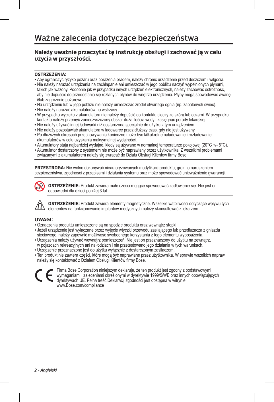 2 - AngielskiWażne zalecenia dotyczące bezpieczeństwaNależy uważnie przeczytać tę instrukcję obsługi izachować ją wcelu użycia wprzyszłości. OSTRZEŻENIA:•  Aby ograniczyć ryzyko pożaru oraz porażenia prądem, należy chronić urządzenie przed deszczem i wilgocią. •  Nie należy narażać urządzenia na zachlapanie ani umieszczać w jego pobliżu naczyń wypełnionych płynami, takich jak wazony. Podobnie jak w przypadku innych urządzeń elektronicznych, należy zachować ostrożność, aby nie dopuścić do przedostania się rozlanych płynów do wnętrza urządzenia. Płyny mogą spowodować awarię i/lub zagrożenie pożarowe.• Na urządzeniu lub w jego pobliżu nie należy umieszczać źródeł otwartego ognia (np. zapalonych świec).• Nie należy narażać akumulatorów na wstrząsy.•  W przypadku wycieku z akumulatora nie należy dopuścić do kontaktu cieczy ze skórą lub oczami. W przypadku kontaktu należy przemyć zanieczyszczony obszar dużą ilością wody i zasięgnąć porady lekarskiej.• Nie należy używać innej ładowarki niż dostarczona specjalnie do użytku z tym urządzeniem.• Nie należy pozostawiać akumulatora w ładowarce przez dłuższy czas, gdy nie jest używany.•  Po dłuższych okresach przechowywania konieczne może być kilkukrotne naładowanie i rozładowanie akumulatorów w celu uzyskania maksymalnej wydajności.•  Akumulatory stają najbardziej wydajne, kiedy są używane w normalnej temperaturze pokojowej (20°C +/- 5°C).•  Akumulator dostarczony z systemem nie może być naprawiany przez użytkownika. Z wszelkimi problemami związanymi z akumulatorem należy się zwracać do Działu Obsługi Klientów firmy Bose.PRZESTROGA: Nie wolno dokonywać nieautoryzowanych modyfikacji produktu; grozi to naruszeniem bezpieczeństwa, zgodności z przepisami i działania systemu oraz może spowodować unieważnienie gwarancji.OSTRZEŻENIE: Produkt zawiera małe części mogące spowodować zadławienie się. Nie jest on odpowiedni dla dzieci poniżej 3 lat.OSTRZEŻENIE: Produkt zawiera elementy magnetyczne. Wszelkie wątpliwości dotyczące wpływu tych elementów na funkcjonowanie implantów medycznych należy skonsultować z lekarzem.UWAGI:• Oznaczenia produktu umieszczone są na spodzie produktu oraz wewnątrz stopki.•  Jeżeli urządzenie jest wyłączane przez wyjęcie wtyczki przewodu zasilającego lub przedłużacza z gniazda sieciowego, należy zapewnić możliwość swobodnego korzystania z tego elementu wyposażenia.•  Urządzenia należy używać wewnątrz pomieszczeń. Nie jest on przeznaczony do użytku na zewnątrz, w pojazdach rekreacyjnych ani na łodziach i nie przetestowano jego działania w tych warunkach.•  Urządzenie przeznaczone jest do użytku wyłącznie z dostarczonym zasilaczem.•  Ten produkt nie zawiera części, które mogą być naprawiane przez użytkownika. W sprawie wszelkich napraw należy się kontaktować z Działem Obsługi Klientów firmy Bose.  Firma Bose Corporation niniejszym deklaruje, że ten produkt jest zgodny z podstawowymi wymaganiami i zaleceniami określonymi w dyrektywie 1999/5/WE oraz innych obowiązujących dyrektywach UE. Pełna treść Deklaracji zgodności jest dostępna w witrynie www.Bose.com/compliance 