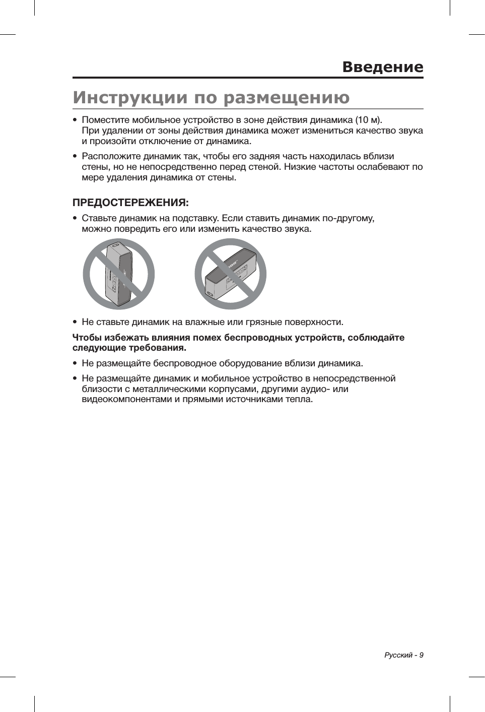Русский - 9Инструкции по размещению•  Поместите мобильное устройство в зоне действия динамика (10 м).  При удалении от зоны действия динамика может измениться качество звука и произойти отключение от динамика.•  Расположите динамик так, чтобы его задняя часть находилась вблизи стены, но не непосредственно перед стеной. Низкие частоты ослабевают по мере удаления динамика от стены.ПРЕДОСТЕРЕЖЕНИЯ: •  Ставьте динамик на подставку. Если ставить динамик по-другому, можноповредить его или изменить качество звука.•  Не ставьте динамик на влажные или грязные поверхности.Чтобы избежать влияния помех беспроводных устройств, соблюдайте следующие требования.•  Не размещайте беспроводное оборудование вблизи динамика.•  Не размещайте динамик и мобильное устройство в непосредственной близости с металлическими корпусами, другими аудио- или видеокомпонентами и прямыми источниками тепла.Введение
