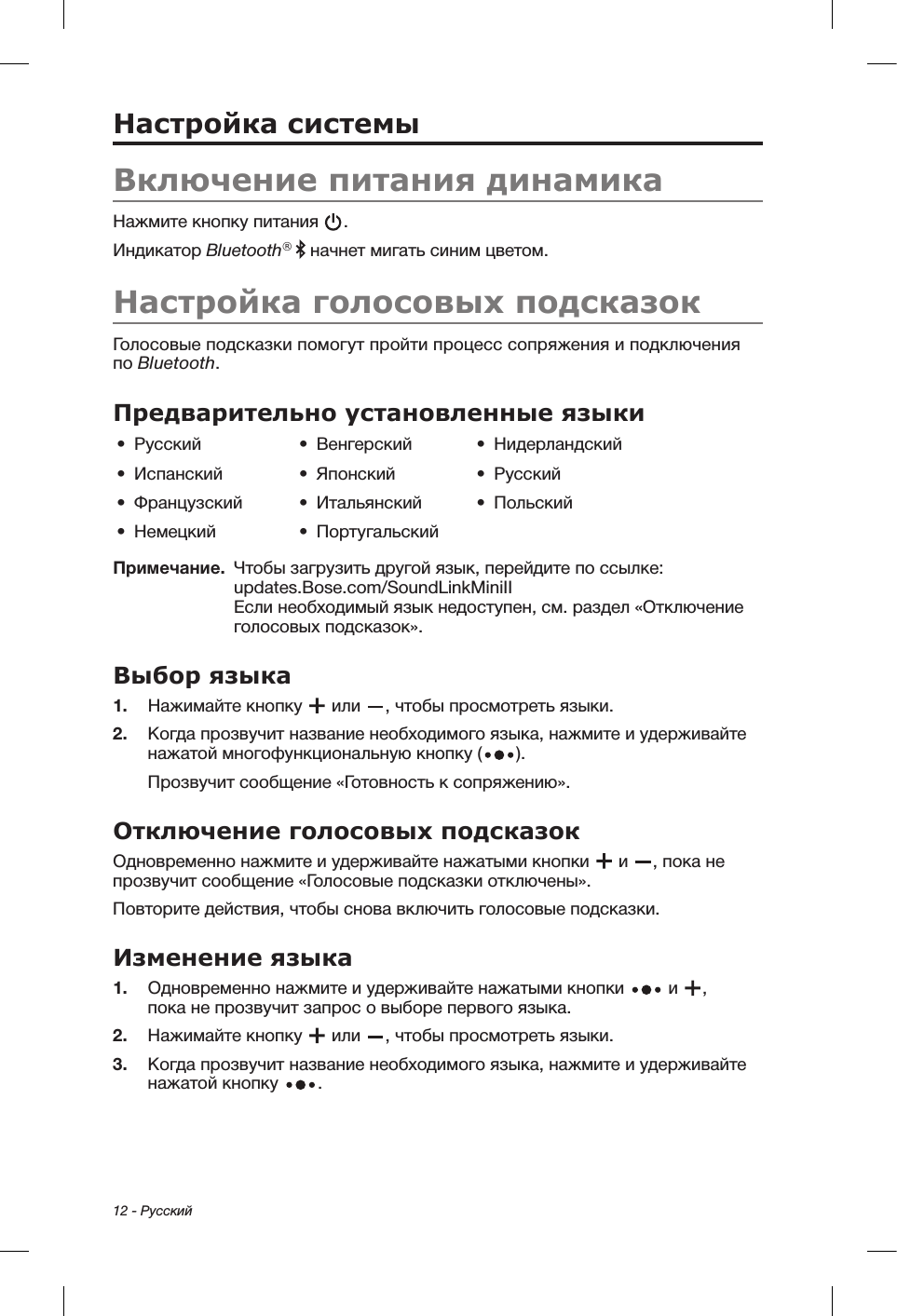 12 - РусскийНастройка системыВключение питания динамикаНажмите кнопку питания  . Индикатор Bluetooth®   начнет мигать синим цветом.Настройка голосовых подсказокГолосовые подсказки помогут пройти процесс сопряжения и подключения по Bluetooth. Предварительно установленные языки•  Русский •  Венгерский •  Нидерландский•  Испанский •  Японский •  Русский•  Французский •  Итальянский •  Польский•  Немецкий •  ПортугальскийПримечание.   Чтобы загрузить другой язык, перейдите по ссылке: updates.Bose.com/SoundLinkMiniII  Если необходимый язык недоступен, см. раздел «Отключение голосовых подсказок».Выбор языка1.  Нажимайте кнопку   или  , чтобы просмотреть языки. 2.   Когда прозвучит название необходимого языка, нажмите и удерживайте нажатой многофункциональную кнопку ( ). Прозвучит сообщение «Готовность к сопряжению».Отключение голосовых подсказок Одновременно нажмите и удерживайте нажатыми кнопки   и  , пока не прозвучит сообщение «Голосовые подсказки отключены». Повторите действия, чтобы снова включить голосовые подсказки.Изменение языка1.  Одновременно нажмите и удерживайте нажатыми кнопки   и  , покане прозвучит запрос о выборе первого языка. 2.  Нажимайте кнопку   или  , чтобы просмотреть языки.3.   Когда прозвучит название необходимого языка, нажмите и удерживайте нажатой кнопку  .