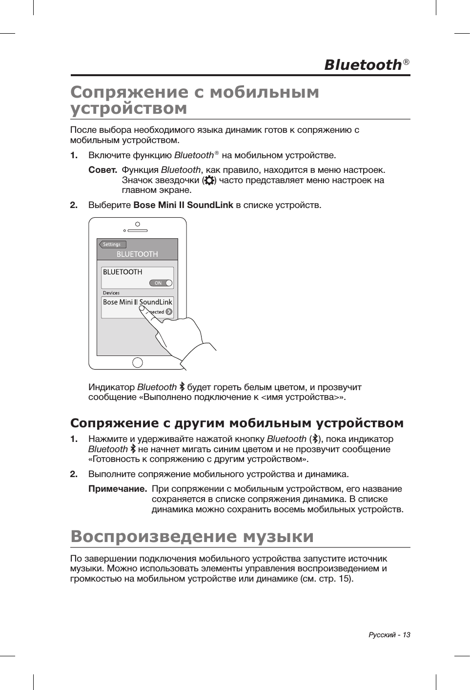  Русский - 13Bluetooth®Сопряжение с мобильным устройствомПосле выбора необходимого языка динамик готов к сопряжению с мобильным устройством. 1.  Включите функцию Bluetooth® на мобильном устройстве.Совет.   Функция  Bluetooth, как правило, находится в меню настроек. Значок звездочки ( ) часто представляет меню настроек на главном экране. 2.  Выберите Bose Mini II SoundLink в списке устройств. Индикатор Bluetooth   будет гореть белым цветом, и прозвучит сообщение «Выполнено подключение к &lt;имя устройства&gt;». Сопряжение с другим мобильным устройством1.  Нажмите и удерживайте нажатой кнопку Bluetooth ( ), пока индикатор Bluetooth  не начнет мигать синим цветом и не прозвучит сообщение «Готовность к сопряжению с другим устройством». 2.  Выполните сопряжение мобильного устройства и динамика.Примечание.   При сопряжении с мобильным устройством, его название сохраняется в списке сопряжения динамика. В списке динамика можно сохранить восемь мобильных устройств.Воспроизведение музыкиПо завершении подключения мобильного устройства запустите источник музыки. Можно использовать элементы управления воспроизведением и громкостью на мобильном устройстве или динамике (см. стр. 15). 