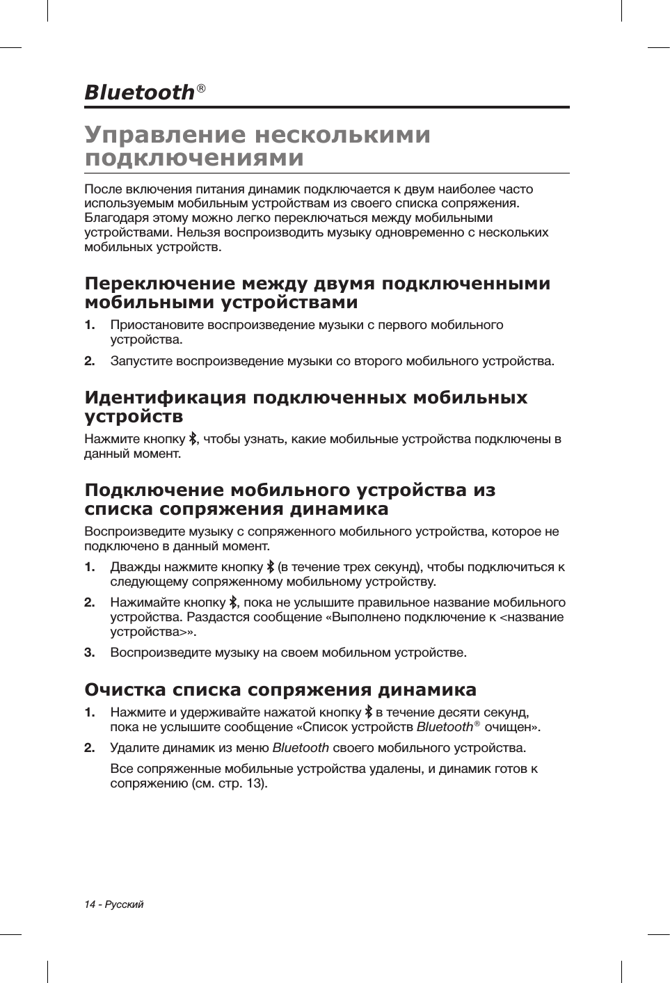 14 - РусскийBluetooth®Управление несколькими подключениямиПосле включения питания динамик подключается к двум наиболее часто используемым мобильным устройствам из своего списка сопряжения. Благодаря этому можно легко переключаться между мобильными устройствами. Нельзя воспроизводить музыку одновременно с нескольких мобильных устройств. Переключение между двумя подключенными мобильными устройствами1.  Приостановите воспроизведение музыки с первого мобильного устройства.2.  Запустите воспроизведение музыки со второго мобильного устройства.Идентификация подключенных мобильных устройствНажмите кнопку  , чтобы узнать, какие мобильные устройства подключены в данный момент.Подключение мобильного устройства из списка сопряжения динамикаВоспроизведите музыку с сопряженного мобильного устройства, которое не подключено в данный момент.1.  Дважды нажмите кнопку   (в течение трех секунд), чтобы подключиться к следующему сопряженному мобильному устройству.2.  Нажимайте кнопку  , пока не услышите правильное название мобильного устройства. Раздастся сообщение «Выполнено подключение к &lt;название устройства&gt;». 3.  Воспроизведите музыку на своем мобильном устройстве.Очистка списка сопряжения динамика1.  Нажмите и удерживайте нажатой кнопку   в течение десяти секунд, покане услышите сообщение «Список устройств Bluetooth® очищен». 2.  Удалите динамик из меню Bluetooth своего мобильного устройства.Все сопряженные мобильные устройства удалены, и динамик готов к сопряжению (см. стр. 13).