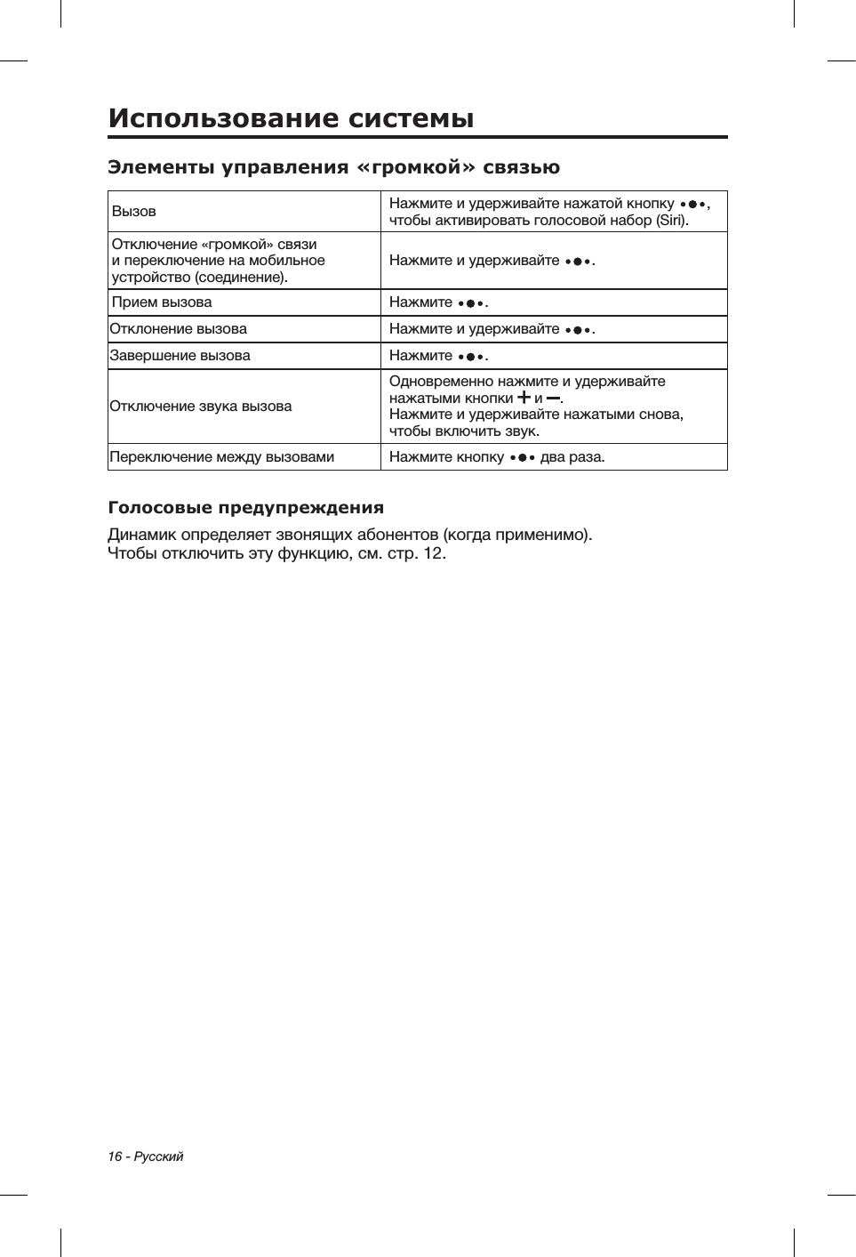16 - РусскийИспользование системыЭлементы управления «громкой» связьюВызов Нажмите и удерживайте нажатой кнопку  , чтобы активировать голосовой набор (Siri).Отключение «громкой» связи и переключение на мобильное устройство (соединение).Нажмите и удерживайте  .Прием вызова Нажмите  .Отклонение вызова Нажмите и удерживайте  .Завершение вызова Нажмите  .Отключение звука вызоваОдновременно нажмите и удерживайте нажатыми кнопки   и  .  Нажмите и удерживайте нажатыми снова, чтобы включить звук.Переключение между вызовами Нажмите кнопку   два раза.Голосовые предупрежденияДинамик определяет звонящих абонентов (когда применимо). Чтобыотключить эту функцию, см. стр. 12.