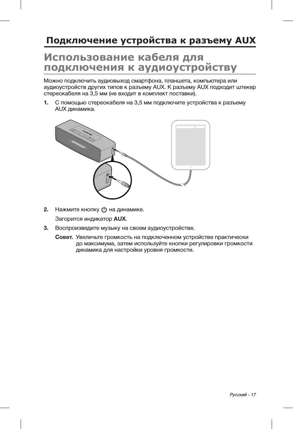  Русский - 17Подключение устройства к разъему AUXИспользование кабеля для подключения к аудиоустройствуМожно подключить аудиовыход смартфона, планшета, компьютера или аудиоустройств других типов к разъему AUX. К разъему AUX подходит штекер стереокабеля на 3,5 мм (не входит в комплект поставки).1.  С помощью стереокабеля на 3,5 мм подключите устройства к разъему AUX динамика.2.  Нажмите кнопку   на динамике.Загорится индикатор AUX.3.  Воспроизведите музыку на своем аудиоустройстве.Совет.   Увеличьте громкость на подключенном устройстве практически до максимума, затем используйте кнопки регулировки громкости динамика для настройки уровня громкости.