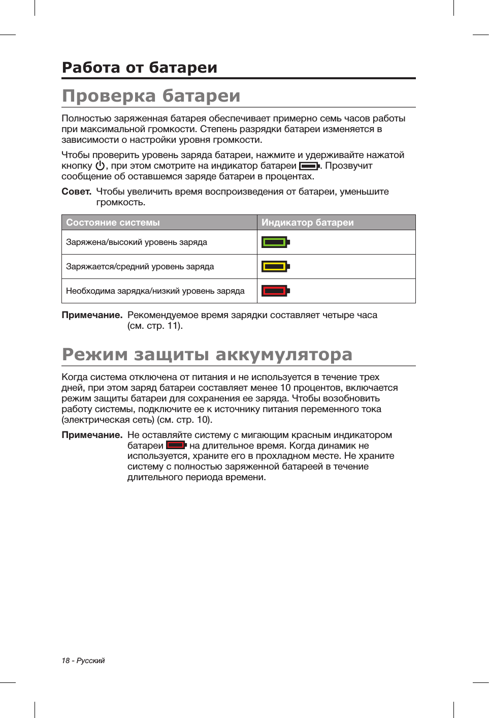 18 - РусскийРабота от батареиПроверка батареиПолностью заряженная батарея обеспечивает примерно семь часов работы при максимальной громкости. Степень разрядки батареи изменяется в зависимости о настройки уровня громкости.Чтобы проверить уровень заряда батареи, нажмите и удерживайте нажатой кнопку  , при этом смотрите на индикатор батареи  . Прозвучит сообщение об оставшемся заряде батареи в процентах.Совет.  Чтобы увеличить время воспроизведения от батареи, уменьшите громкость.Состояние системы Индикатор батареиЗаряжена/высокий уровень заряда  Заряжается/средний уровень заряда  Необходима зарядка/низкий уровень заряда  Примечание.   Рекомендуемое время зарядки составляет четыре часа (см.стр. 11).Режим защиты аккумулятораКогда система отключена от питания и не используется в течение трех дней, при этом заряд батареи составляет менее 10 процентов, включается режим защиты батареи для сохранения ее заряда. Чтобы возобновить работу системы, подключите ее к источнику питания переменного тока (электрическая сеть) (см. стр. 10). Примечание.    Не оставляйте систему с мигающим красным индикатором батареи   на длительное время. Когда динамик не используется, храните его в прохладном месте. Не храните систему с полностью заряженной батареей в течение длительного периода времени.