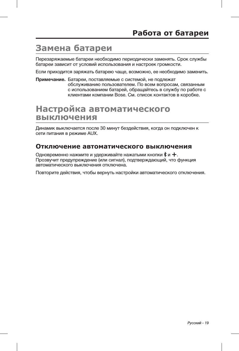 Русский - 19Работа от батареиЗамена батареиПерезаряжаемые батареи необходимо периодически заменять. Срок службы батареи зависит от условий использования и настроек громкости. Если приходится заряжать батарею чаще, возможно, ее необходимо заменить. Примечание.   Батареи, поставляемые с системой, не подлежат обслуживанию пользователем. По всем вопросам, связанным с использованием батарей, обращайтесь в службу по работе с клиентами компании Bose. См. список контактов в коробке.Настройка автоматического выключенияДинамик выключается после 30 минут бездействия, когда он подключен к сети питания в режиме AUX. Отключение автоматического выключенияОдновременно нажмите и удерживайте нажатыми кнопки   и  . Прозвучит предупреждение (или сигнал), подтверждающий, что функция автоматического выключения отключена.Повторите действия, чтобы вернуть настройки автоматического отключения.