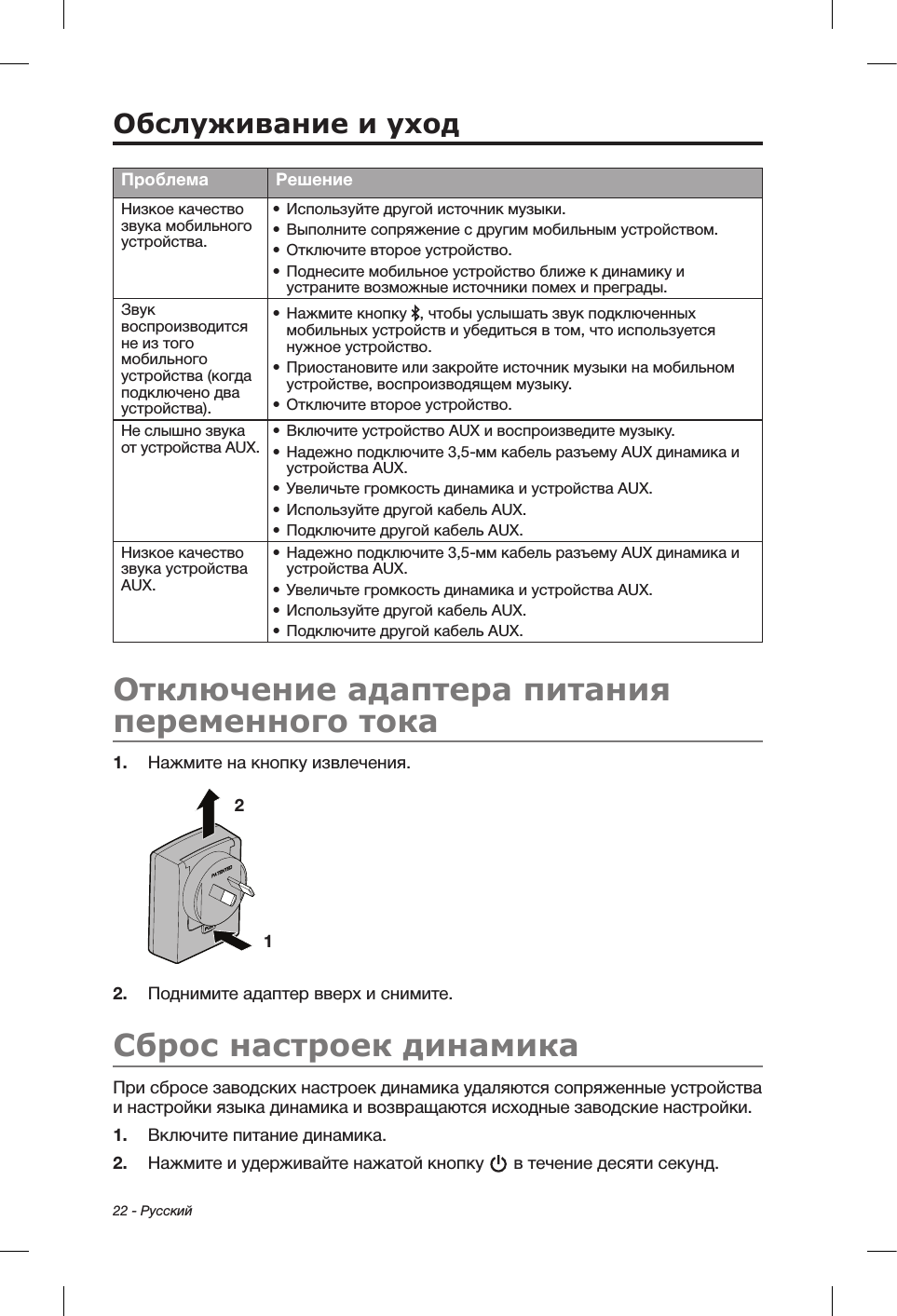 22 - РусскийПроблема РешениеНизкое качество звука мобильного устройства.•  Используйте другой источник музыки.•  Выполните сопряжение с другим мобильным устройством.•  Отключите второе устройство.•  Поднесите мобильное устройство ближе к динамику и устраните возможные источники помех и преграды.Звук воспроизводится не из того мобильного устройства (когда подключено два устройства).•  Нажмите кнопку  , чтобы услышать звук подключенных мобильных устройств и убедиться в том, что используется нужное устройство.•  Приостановите или закройте источник музыки на мобильном устройстве, воспроизводящем музыку.•  Отключите второе устройство.Не слышно звука от устройства AUX.•  Включите устройство AUX и воспроизведите музыку.•  Надежно подключите 3,5-мм кабель разъему AUX динамика и устройства AUX.•  Увеличьте громкость динамика и устройства AUX.•  Используйте другой кабель AUX.•  Подключите другой кабель AUX.Низкое качество звука устройства AUX.•  Надежно подключите 3,5-мм кабель разъему AUX динамика и устройства AUX.•  Увеличьте громкость динамика и устройства AUX.•  Используйте другой кабель AUX.•  Подключите другой кабель AUX.Отключение адаптера питания переменного тока1.  Нажмите на кнопку извлечения.1 2 2.  Поднимите адаптер вверх и снимите. Сброс настроек динамикаПри сбросе заводских настроек динамика удаляются сопряженные устройства и настройки языка динамика и возвращаются исходные заводские настройки.1.  Включите питание динамика.2.  Нажмите и удерживайте нажатой кнопку   в течение десяти секунд.Обслуживание и уход