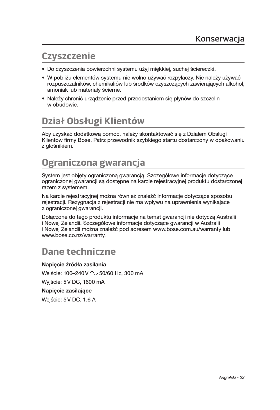 Angielski - 23Czyszczenie•  Do czyszczenia powierzchni systemu użyj miękkiej, suchej ściereczki.•  W pobliżu elementów systemu nie wolno używać rozpylaczy. Nie należy używać rozpuszczalników, chemikaliów lub środków czyszczących zawierających alkohol, amoniak lub materiały ścierne.•  Należy chronić urządzenie przed przedostaniem się płynów do szczelin w obudowie.Dział Obsługi KlientówAby uzyskać dodatkową pomoc, należy skontaktować się z Działem Obsługi Klientów firmy Bose. Patrz przewodnik szybkiego startu dostarczony w opakowaniu z głośnikiem.Ograniczona gwarancjaSystem jest objęty ograniczoną gwarancją. Szczegółowe informacje dotyczące ograniczonej gwarancji są dostępne na karcie rejestracyjnej produktu dostarczonej razem z systemem. Na karcie rejestracyjnej można również znaleźć informacje dotyczące sposobu rejestracji. Rezygnacja z rejestracji nie ma wpływu na uprawnienia wynikające z ograniczonej gwarancji.Dołączone do tego produktu informacje na temat gwarancji nie dotyczą Australii i Nowej Zelandii. Szczegółowe informacje dotyczące gwarancji w Australii i Nowej Zelandii można znaleźć pod adresem www.bose.com.au/warranty lub www.bose.co.nz/warranty.Dane techniczneNapięcie źródła zasilaniaWejście: 100–240 V   50/60 Hz, 300 mAWyjście: 5 V DC, 1600 mANapięcie zasilająceWejście: 5 V DC, 1,6 AKonserwacja