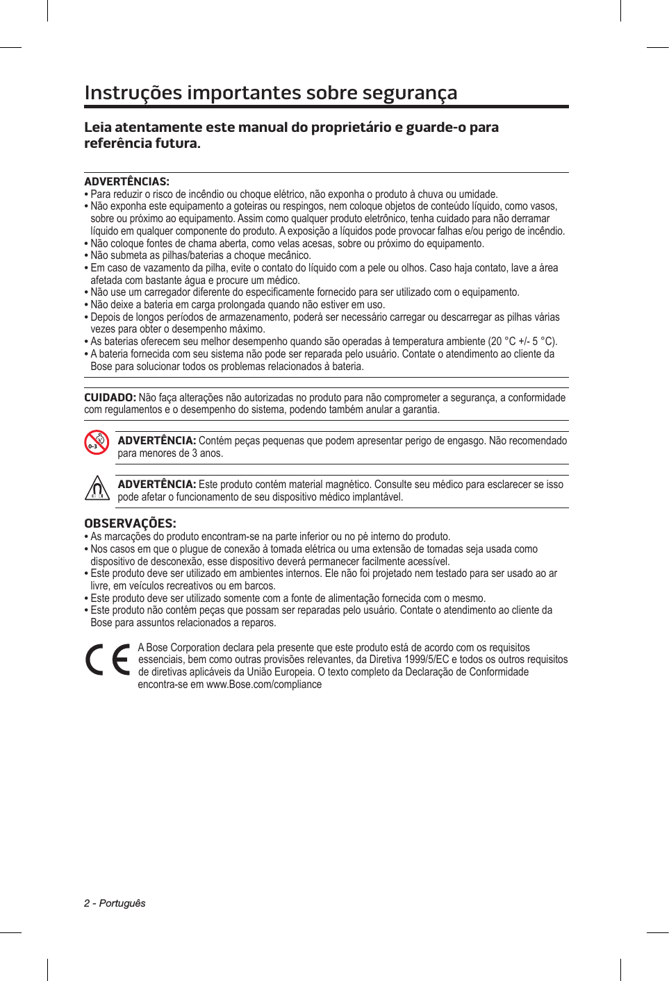 2 - PortuguêsInstruções importantes sobre segurançaLeia atentamente este manual do proprietário e guarde-o para referência futura. ADVERTÊNCIAS:•  Para reduzir o risco de incêndio ou choque elétrico, não exponha o produto à chuva ou umidade. •  Não exponha este equipamento a goteiras ou respingos, nem coloque objetos de conteúdo líquido, como vasos, sobre ou próximo ao equipamento. Assim como qualquer produto eletrônico, tenha cuidado para não derramar líquido em qualquer componente do produto. A exposição a líquidos pode provocar falhas e/ou perigo de incêndio.• Não coloque fontes de chama aberta, como velas acesas, sobre ou próximo do equipamento.• Não submeta as pilhas/baterias a choque mecânico.•  Em caso de vazamento da pilha, evite o contato do líquido com a pele ou olhos. Caso haja contato, lave a área afetada com bastante água e procure um médico.• Não use um carregador diferente do especificamente fornecido para ser utilizado com o equipamento.• Não deixe a bateria em carga prolongada quando não estiver em uso.•  Depois de longos períodos de armazenamento, poderá ser necessário carregar ou descarregar as pilhas várias vezes para obter o desempenho máximo.•  As baterias oferecem seu melhor desempenho quando são operadas à temperatura ambiente (20 °C +/- 5 °C).•  A bateria fornecida com seu sistema não pode ser reparada pelo usuário. Contate o atendimento ao cliente da Bose para solucionar todos os problemas relacionados à bateria.CUIDADO: Não faça alterações não autorizadas no produto para não comprometer a segurança, a conformidade com regulamentos e o desempenho do sistema, podendo também anular a garantia.ADVERTÊNCIA: Contém peças pequenas que podem apresentar perigo de engasgo. Não recomendado para menores de 3 anos.ADVERTÊNCIA: Este produto contém material magnético. Consulte seu médico para esclarecer se isso pode afetar o funcionamento de seu dispositivo médico implantável.OBSERVAÇÕES:• As marcações do produto encontram-se na parte inferior ou no pé interno do produto.•  Nos casos em que o plugue de conexão à tomada elétrica ou uma extensão de tomadas seja usada como dispositivo de desconexão, esse dispositivo deverá permanecer facilmente acessível.•  Este produto deve ser utilizado em ambientes internos. Ele não foi projetado nem testado para ser usado ao ar livre, em veículos recreativos ou em barcos.•  Este produto deve ser utilizado somente com a fonte de alimentação fornecida com o mesmo.•  Este produto não contém peças que possam ser reparadas pelo usuário. Contate o atendimento ao cliente da Bose para assuntos relacionados a reparos.  A Bose Corporation declara pela presente que este produto está de acordo com os requisitos essenciais, bem como outras provisões relevantes, da Diretiva 1999/5/EC e todos os outros requisitos de diretivas aplicáveis da União Europeia. O texto completo da Declaração de Conformidade encontra-se em www.Bose.com/compliance 