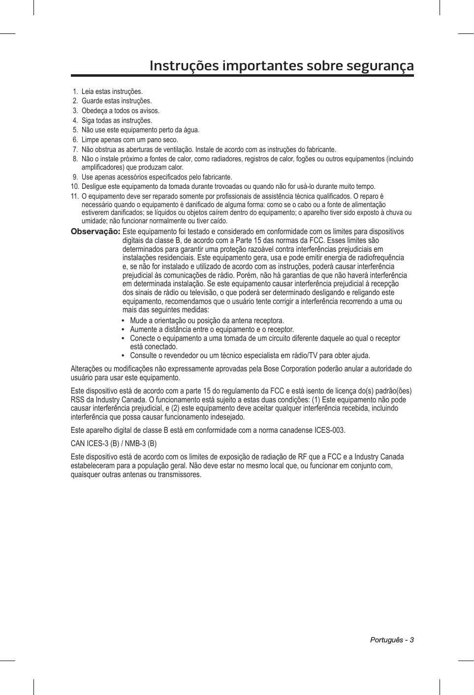 Português - 3Instruções importantes sobre segurança1.  Leia estas instruções.2.  Guarde estas instruções. 3.  Obedeça a todos os avisos.4.  Siga todas as instruções.5.  Não use este equipamento perto da água.6.  Limpe apenas com um pano seco.7.  Não obstrua as aberturas de ventilação. Instale de acordo com as instruções do fabricante.8.   Não o instale próximo a fontes de calor, como radiadores, registros de calor, fogões ou outros equipamentos (incluindo amplificadores) que produzam calor.9.  Use apenas acessórios especificados pelo fabricante.10. Desligue este equipamento da tomada durante trovoadas ou quando não for usá-lo durante muito tempo.11. O equipamento deve ser reparado somente por profissionais de assistência técnica qualificados. O reparo é necessário quando o equipamento é danificado de alguma forma: como se o cabo ou a fonte de alimentação estiverem danificados; se líquidos ou objetos caírem dentro do equipamento; o aparelho tiver sido exposto à chuva ou umidade; não funcionar normalmente ou tiver caído.Observação:  Este equipamento foi testado e considerado em conformidade com os limites para dispositivos digitais da classe B, de acordo com a Parte 15 das normas da FCC. Esses limites são determinados para garantir uma proteção razoável contra interferências prejudiciais em instalações residenciais. Este equipamento gera, usa e pode emitir energia de radiofrequência e, se não for instalado e utilizado de acordo com as instruções, poderá causar interferência prejudicial às comunicações de rádio. Porém, não há garantias de que não haverá interferência em determinada instalação. Se este equipamento causar interferência prejudicial à recepção dos sinais de rádio ou televisão, o que poderá ser determinado desligando e religando este equipamento, recomendamos que o usuário tente corrigir a interferência recorrendo a uma ou mais das seguintes medidas:•  Mude a orientação ou posição da antena receptora.•  Aumente a distância entre o equipamento e o receptor. •   Conecte o equipamento a uma tomada de um circuito diferente daquele ao qual o receptor está conectado.•  Consulte o revendedor ou um técnico especialista em rádio/TV para obter ajuda. Alterações ou modificações não expressamente aprovadas pela Bose Corporation poderão anular a autoridade do usuário para usar este equipamento.Este dispositivo está de acordo com a parte 15 do regulamento da FCC e está isento de licença do(s) padrão(ões) RSS da Industry Canada. O funcionamento está sujeito a estas duas condições: (1) Este equipamento não pode causar interferência prejudicial, e (2) este equipamento deve aceitar qualquer interferência recebida, incluindo interferência que possa causar funcionamento indesejado.Este aparelho digital de classe B está em conformidade com a norma canadense ICES-003.CAN ICES-3 (B) / NMB-3 (B)Este dispositivo está de acordo com os limites de exposição de radiação de RF que a FCC e a Industry Canada estabeleceram para a população geral. Não deve estar no mesmo local que, ou funcionar em conjunto com, quaisquer outras antenas ou transmissores.