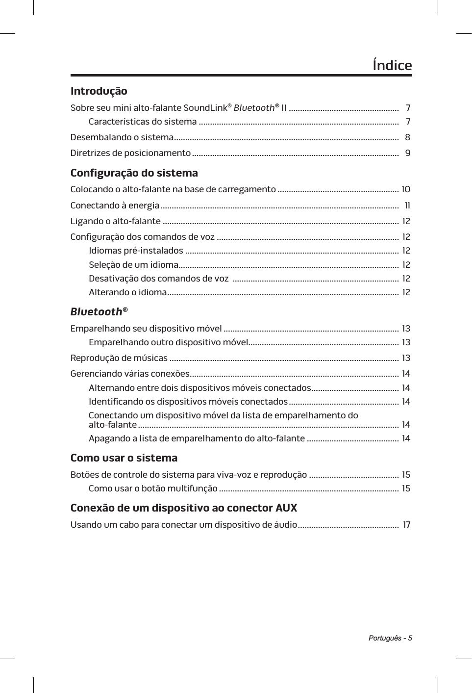 Português - 5ÍndiceIntroduçãoSobre seu mini alto-falante SoundLink® Bluetooth® II ................................................. 7Características do sistema ......................................................................................... 7Desembalando o sistema ....................................................................................................  8Diretrizes de posicionamento ............................................................................................ 9Configuração do sistemaColocando o alto-falante na base de carregamento ...................................................... 10Conectando à energia .......................................................................................................... 11Ligando o alto-falante ......................................................................................................... 12Configuração dos comandos de voz ................................................................................. 12Idiomas pré-instalados ............................................................................................... 12Seleção de um idioma .................................................................................................. 12Desativação dos comandos de voz  .......................................................................... 12Alterando o idioma .......................................................................................................  12Bluetooth®Emparelhando seu dispositivo móvel .............................................................................. 13Emparelhando outro dispositivo móvel................................................................... 13Reprodução de músicas ...................................................................................................... 13Gerenciando várias conexões .............................................................................................  14Alternando entre dois dispositivos móveis conectados .......................................  14Identificando os dispositivos móveis conectados ................................................. 14Conectando um dispositivo móvel da lista de emparelhamento do  alto-falante .................................................................................................................... 14Apagando a lista de emparelhamento do alto-falante ......................................... 14Como usar o sistemaBotões de controle do sistema para viva-voz e reprodução ........................................ 15Como usar o botão multifunção ................................................................................ 15Conexão de um dispositivo ao conector AUXUsando um cabo para conectar um dispositivo de áudio ............................................. 17