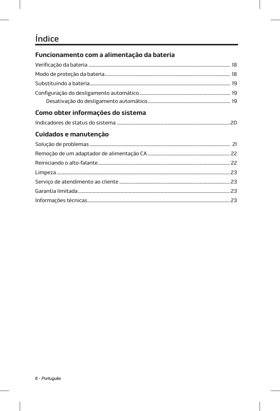 6 - PortuguêsFuncionamento com a alimentação da bateriaVerificação da bateria .......................................................................................................... 18Modo de proteção da bateria ..............................................................................................  18Substituindo a bateria ......................................................................................................... 19Configuração do desligamento automático .................................................................... 19Desativação do desligamento automático .............................................................. 19Como obter informações do sistemaIndicadores de status do sistema ..................................................................................... 20Cuidados e manutençãoSolução de problemas ......................................................................................................... 21Remoção de um adaptador de alimentação CA .............................................................. 22Reiniciando o alto-falante ................................................................................................... 22Limpeza .................................................................................................................................. 23Serviço de atendimento ao cliente ................................................................................... 23Garantia limitada .................................................................................................................. 23Informações técnicas ...........................................................................................................  23Índice