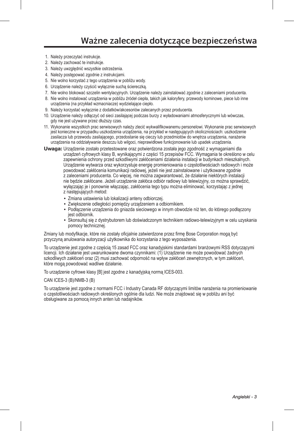 Angielski - 3Ważne zalecenia dotyczące bezpieczeństwa1.  Należy przeczytać instrukcje.2.  Należy zachować te instrukcje. 3.  Należy uwzględnić wszystkie ostrzeżenia.4.  Należy postępować zgodnie z instrukcjami.5.  Nie wolno korzystać z tego urządzenia w pobliżu wody.6.  Urządzenie należy czyścić wyłącznie suchą ściereczką.7.  Nie wolno blokować szczelin wentylacyjnych. Urządzenie należy zainstalować zgodnie z zaleceniami producenta.8.   Nie wolno instalować urządzenia w pobliżu źródeł ciepła, takich jak kaloryfery, przewody kominowe, piece lub inne urządzenia (na przykład wzmacniacze) wydzielające ciepło.9.  Należy korzystać wyłącznie z dodatków/akcesoriów zalecanych przez producenta.10. Urządzenie należy odłączyć od sieci zasilającej podczas burzy z wyładowaniami atmosferycznymi lub wówczas, gdy nie jest używane przez dłuższy czas.11. Wykonanie wszystkich prac serwisowych należy zlecić wykwalifikowanemu personelowi. Wykonanie prac serwisowych jest konieczne w przypadku uszkodzenia urządzenia, na przykład w następujących okolicznościach: uszkodzenie zasilacza lub przewodu zasilającego, przedostanie się cieczy lub przedmiotów do wnętrza urządzenia, narażenie urządzenia na oddziaływanie deszczu lub wilgoci, nieprawidłowe funkcjonowanie lub upadek urządzenia.Uwaga:  Urządzenie zostało przetestowane oraz potwierdzona została jego zgodność z wymaganiami dla urządzeń cyfrowych klasy B, wynikającymi z części 15 przepisów FCC. Wymagania te określono w celu zapewnienia ochrony przed szkodliwymi zakłóceniami działania instalacji w budynkach mieszkalnych. Urządzenie wytwarza oraz wykorzystuje energię promieniowania o częstotliwościach radiowych i może powodować zakłócenia komunikacji radiowej, jeżeli nie jest zainstalowane i użytkowane zgodnie z zaleceniami producenta. Co więcej, nie można zagwarantować, że działanie niektórych instalacji nie będzie zakłócane. Jeżeli urządzenie zakłóca odbiór radiowy lub telewizyjny, co można sprawdzić, wyłączając je i ponownie włączając, zakłócenia tego typu można eliminować, korzystając z jednej z następujących metod:•  Zmiana ustawienia lub lokalizacji anteny odbiorczej.•  Zwiększenie odległości pomiędzy urządzeniem a odbiornikiem.•   Podłączenie urządzenia do gniazda sieciowego w innym obwodzie niż ten, do którego podłączony jest odbiornik.•   Skonsultuj się z dystrybutorem lub doświadczonym technikiem radiowo-telewizyjnym w celu uzyskania pomocy technicznej.Zmiany lub modyfikacje, które nie zostały oficjalnie zatwierdzone przez firmę Bose Corporation mogą być przyczyną anulowania autoryzacji użytkownika do korzystania z tego wyposażenia.To urządzenie jest zgodne z częścią 15 zasad FCC oraz kanadyjskimi standardami branżowymi RSS dotyczącymi licencji. Ich działanie jest uwarunkowane dwoma czynnikami: (1) Urządzenie nie może powodować żadnych szkodliwych zakłóceń oraz (2) musi zachować odporność na wpływ zakłóceń zewnętrznych, w tym zakłóceń, które mogą powodować wadliwe działanie.To urządzenie cyfrowe klasy [B] jest zgodne z kanadyjską normą ICES-003.CAN ICES-3 (B)/NMB-3 (B)To urządzenie jest zgodne z normami FCC i Industry Canada RF dotyczącymi limitów narażenia na promieniowanie o częstotliwościach radiowych określonych ogólnie dla ludzi. Nie może znajdować się w pobliżu ani być obsługiwane za pomocą innych anten lub nadajników.