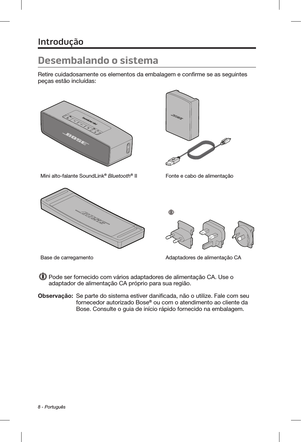 8 - PortuguêsDesembalando o sistemaRetire cuidadosamente os elementos da embalagem e confirme se as seguintes peças estão incluídas:Mini alto-falante SoundLink® Bluetooth® II Fonte e cabo de alimentaçãoBase de carregamento Adaptadores de alimentação CA  Pode ser fornecido com vários adaptadores de alimentação CA. Use o adaptador de alimentação CA próprio para sua região.Observação:   Se parte do sistema estiver danificada, não o utilize. Fale com seu fornecedor autorizado Bose® ou com o atendimento ao cliente da Bose. Consulte o guia de início rápido fornecido na embalagem.Introdução