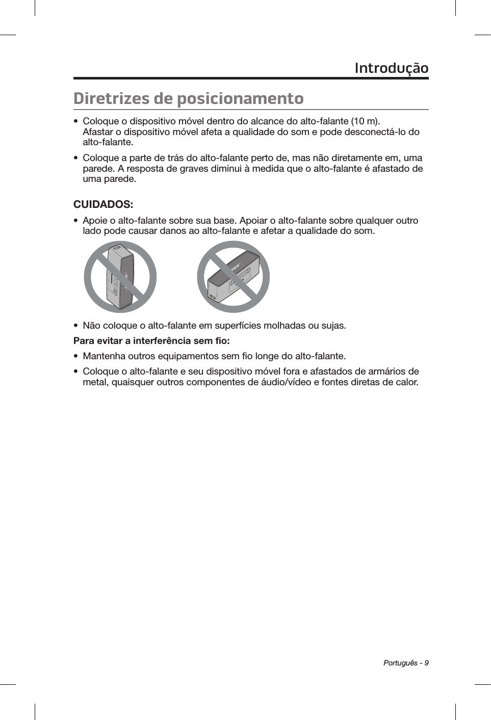 Português - 9Diretrizes de posicionamento•  Coloque o dispositivo móvel dentro do alcance do alto-falante (10 m).  Afastar o dispositivo móvel afeta a qualidade do som e pode desconectá-lo do alto-falante.•  Coloque a parte de trás do alto-falante perto de, mas não diretamente em, uma parede. A resposta de graves diminui à medida que o alto-falante é afastado de uma parede.CUIDADOS: •  Apoie o alto-falante sobre sua base. Apoiar o alto-falante sobre qualquer outro lado pode causar danos ao alto-falante e afetar a qualidade do som.•  Não coloque o alto-falante em superfícies molhadas ou sujas.Para evitar a interferência sem fio:•  Mantenha outros equipamentos sem fio longe do alto-falante.•  Coloque o alto-falante e seu dispositivo móvel fora e afastados de armários de metal, quaisquer outros componentes de áudio/vídeo e fontes diretas de calor.Introdução