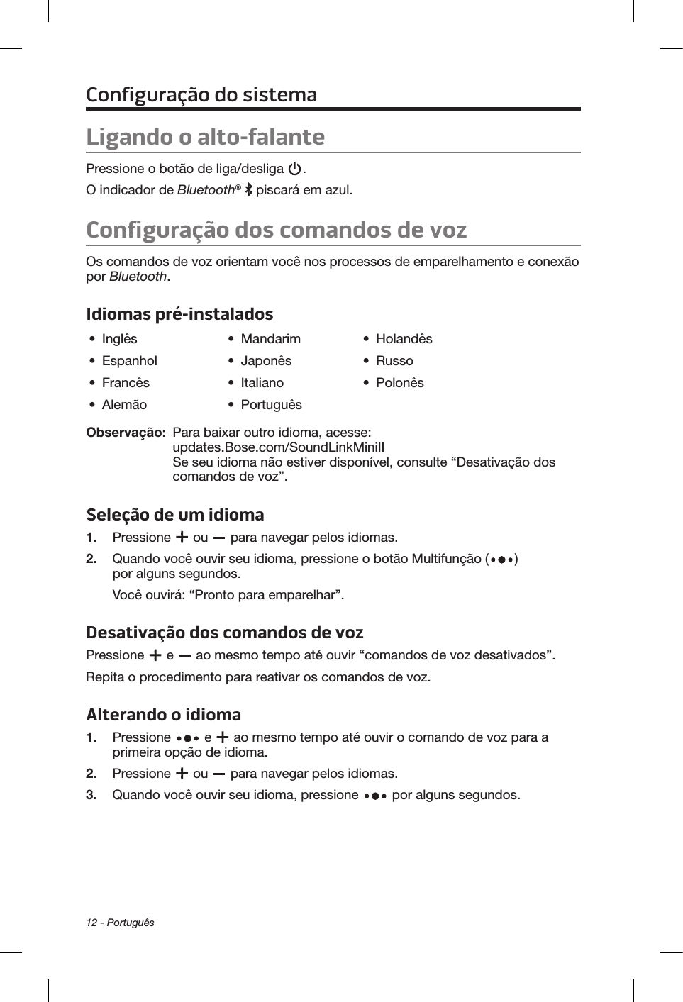 12 - PortuguêsConfiguração do sistemaLigando o alto-falantePressione o botão de liga/desliga  . O indicador de Bluetooth®   piscará em azul.Configuração dos comandos de vozOs comandos de voz orientam você nos processos de emparelhamento e conexão por Bluetooth. Idiomas pré-instalados•  Inglês •  Mandarim •  Holandês•  Espanhol •  Japonês •  Russo•  Francês •  Italiano •  Polonês•  Alemão •  PortuguêsObservação:   Para baixar outro idioma, acesse: updates.Bose.com/SoundLinkMiniII  Se seu idioma não estiver disponível, consulte “Desativação dos comandos de voz”.Seleção de um idioma1.  Pressione   ou   para navegar pelos idiomas. 2.   Quando você ouvir seu idioma, pressione o botão Multifunção ( ) por alguns segundos. Você ouvirá: “Pronto para emparelhar”.Desativação dos comandos de voz Pressione   e   ao mesmo tempo até ouvir “comandos de voz desativados”. Repita o procedimento para reativar os comandos de voz.Alterando o idioma1.  Pressione   e   ao mesmo tempo até ouvir o comando de voz para a primeira opção de idioma. 2.  Pressione   ou   para navegar pelos idiomas.3.   Quando você ouvir seu idioma, pressione   por alguns segundos.