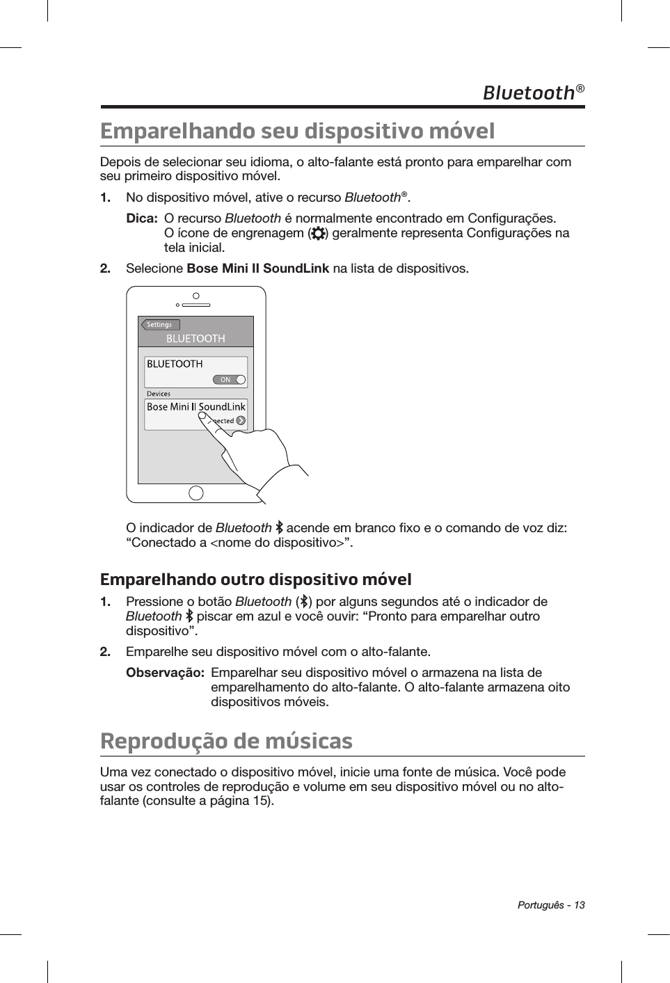  Português - 13Bluetooth®Emparelhando seu dispositivo móvelDepois de selecionar seu idioma, o alto-falante está pronto para emparelhar com seu primeiro dispositivo móvel. 1.  No dispositivo móvel, ative o recurso Bluetooth®.Dica:   O  recurso  Bluetooth é normalmente encontrado em Configurações. O ícone de engrenagem ( ) geralmente representa Configurações na tela inicial. 2.  Selecione Bose Mini II SoundLink na lista de dispositivos. O indicador de Bluetooth   acende em branco fixo e o comando de voz diz: “Conectado a &lt;nome do dispositivo&gt;”. Emparelhando outro dispositivo móvel1.  Pressione o botão Bluetooth ( ) por alguns segundos até o indicador de Bluetooth  piscar em azul e você ouvir: “Pronto para emparelhar outro dispositivo”. 2.  Emparelhe seu dispositivo móvel com o alto-falante.Observação:   Emparelhar seu dispositivo móvel o armazena na lista de emparelhamento do alto-falante. O alto-falante armazena oito dispositivos móveis.Reprodução de músicasUma vez conectado o dispositivo móvel, inicie uma fonte de música. Você pode usar os controles de reprodução e volume em seu dispositivo móvel ou no alto-falante (consulte a página 15). 