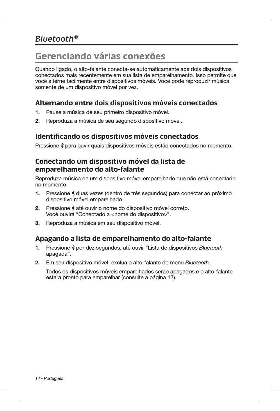 14 - PortuguêsBluetooth®Gerenciando várias conexõesQuando ligado, o alto-falante conecta-se automaticamente aos dois dispositivos conectados mais recentemente em sua lista de emparelhamento. Isso permite que você alterne facilmente entre dispositivos móveis. Você pode reproduzir música somente de um dispositivo móvel por vez.Alternando entre dois dispositivos móveis conectados1.  Pause a música de seu primeiro dispositivo móvel.2.  Reproduza a música de seu segundo dispositivo móvel.Identificando os dispositivos móveis conectadosPressione   para ouvir quais dispositivos móveis estão conectados no momento.Conectando um dispositivo móvel da lista de emparelhamento do alto-falanteReproduza música de um dispositivo móvel emparelhado que não está conectado no momento.1.  Pressione   duas vezes (dentro de três segundos) para conectar ao próximo dispositivo móvel emparelhado.2.  Pressione   até ouvir o nome do dispositivo móvel correto. Você ouvirá “Conectado a &lt;nome do dispositivo&gt;”. 3.  Reproduza a música em seu dispositivo móvel.Apagando a lista de emparelhamento do alto-falante1.  Pressione   por dez segundos, até ouvir “Lista de dispositivos Bluetooth apagada”. 2.  Em seu dispositivo móvel, exclua o alto-falante do menu Bluetooth.Todos os dispositivos móveis emparelhados serão apagados e o alto-falante estará pronto para emparelhar (consulte a página 13).