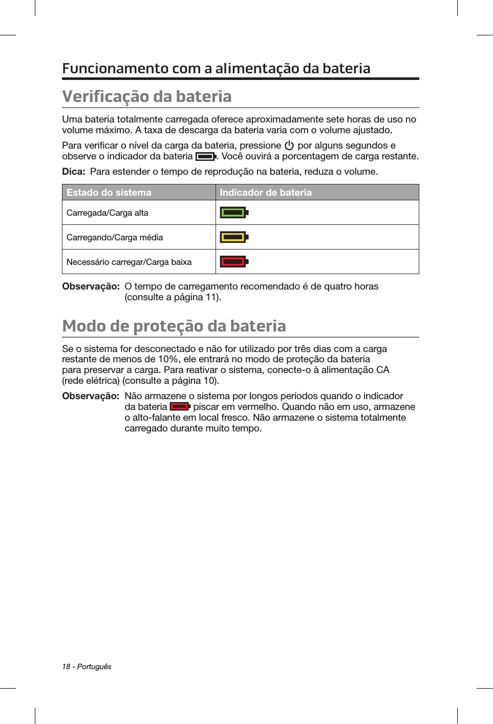 18 - PortuguêsFuncionamento com a alimentação da bateriaVerificação da bateriaUma bateria totalmente carregada oferece aproximadamente sete horas de uso no volume máximo. A taxa de descarga da bateria varia com o volume ajustado.Para verificar o nível da carga da bateria, pressione   por alguns segundos e observe o indicador da bateria  . Você ouvirá a porcentagem de carga restante.Dica:  Para estender o tempo de reprodução na bateria, reduza o volume.Estado do sistema Indicador de bateriaCarregada/Carga alta  Carregando/Carga médiaNecessário carregar/Carga baixaObservação:   O tempo de carregamento recomendado é de quatro horas (consulte a página 11).Modo de proteção da bateriaSe o sistema for desconectado e não for utilizado por três dias com a carga restante de menos de 10%, ele entrará no modo de proteção da bateria para preservar a carga. Para reativar o sistema, conecte-o à alimentação CA (rede elétrica) (consulte a página 10). Observação:    Não armazene o sistema por longos períodos quando o indicador da bateria   piscar em vermelho. Quando não em uso, armazene o alto-falante em local fresco. Não armazene o sistema totalmente carregado durante muito tempo.