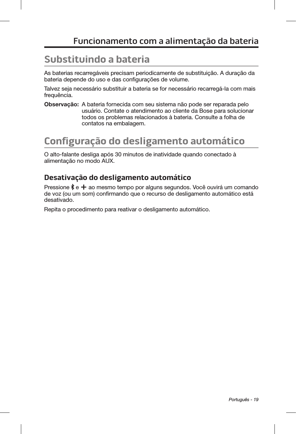 Português - 19Funcionamento com a alimentação da bateriaSubstituindo a bateriaAs baterias recarregáveis precisam periodicamente de substituição. A duração da bateria depende do uso e das configurações de volume. Talvez seja necessário substituir a bateria se for necessário recarregá-la com mais frequência. Observação:   A bateria fornecida com seu sistema não pode ser reparada pelo usuário. Contate o atendimento ao cliente da Bose para solucionar todos os problemas relacionados à bateria. Consulte a folha de contatos na embalagem.Configuração do desligamento automáticoO alto-falante desliga após 30 minutos de inatividade quando conectado à alimentação no modo AUX. Desativação do desligamento automáticoPressione   e   ao mesmo tempo por alguns segundos. Você ouvirá um comando de voz (ou um som) confirmando que o recurso de desligamento automático está desativado.Repita o procedimento para reativar o desligamento automático.