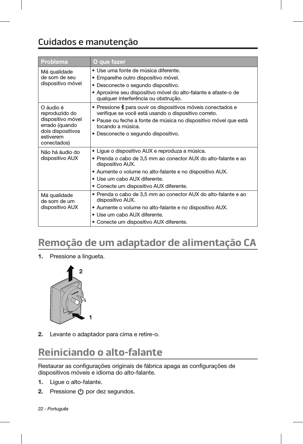 22 - PortuguêsProblema O que fazerMá qualidade de som de seu dispositivo móvel• Use uma fonte de música diferente.• Emparelhe outro dispositivo móvel.• Desconecte o segundo dispositivo.• Aproxime seu dispositivo móvel do alto-falante e afaste-o de qualquer interferência ou obstrução.O áudio é reproduzido do dispositivo móvel errado (quando dois dispositivos estiverem conectados)• Pressione   para ouvir os dispositivos móveis conectados e verifique se você está usando o dispositivo correto.• Pause ou feche a fonte de música no dispositivo móvel que está tocando a música.• Desconecte o segundo dispositivo.Não há áudio do dispositivo AUX• Ligue o dispositivo AUX e reproduza a música.• Prenda o cabo de 3,5 mm ao conector AUX do alto-falante e ao dispositivo AUX.• Aumente o volume no alto-falante e no dispositivo AUX.• Use um cabo AUX diferente.• Conecte um dispositivo AUX diferente.Má qualidade de som de um dispositivo AUX• Prenda o cabo de 3,5 mm ao conector AUX do alto-falante e ao dispositivo AUX.• Aumente o volume no alto-falante e no dispositivo AUX.• Use um cabo AUX diferente.• Conecte um dispositivo AUX diferente.Remoção de um adaptador de alimentação CA1.  Pressione a lingueta.1 2 2.  Levante o adaptador para cima e retire-o. Reiniciando o alto-falanteRestaurar as configurações originais de fábrica apaga as configurações de dispositivos móveis e idioma do alto-falante.1.  Ligue o alto-falante.2.  Pressione   por dez segundos.Cuidados e manutenção