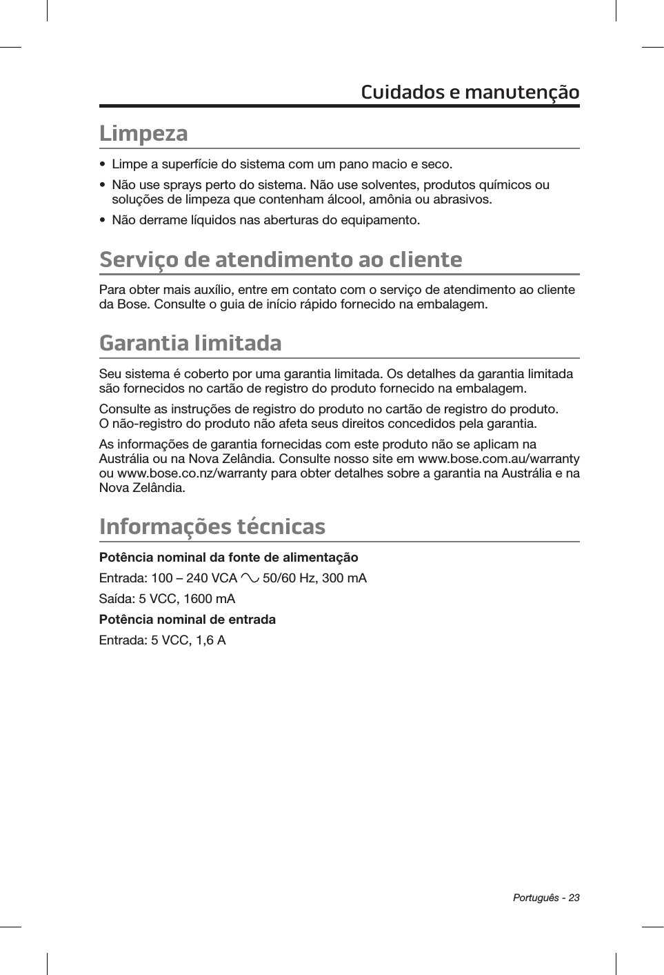 Português - 23Limpeza•  Limpe a superfície do sistema com um pano macio e seco.•  Não use sprays perto do sistema. Não use solventes, produtos químicos ou soluções de limpeza que contenham álcool, amônia ou abrasivos.•  Não derrame líquidos nas aberturas do equipamento.Serviço de atendimento ao clientePara obter mais auxílio, entre em contato com o serviço de atendimento ao cliente da Bose. Consulte o guia de início rápido fornecido na embalagem.Garantia limitadaSeu sistema é coberto por uma garantia limitada. Os detalhes da garantia limitada são fornecidos no cartão de registro do produto fornecido na embalagem. Consulte as instruções de registro do produto no cartão de registro do produto. O não-registro do produto não afeta seus direitos concedidos pela garantia.As informações de garantia fornecidas com este produto não se aplicam na Austrália ou na Nova Zelândia. Consulte nosso site em www.bose.com.au/warranty ou www.bose.co.nz/warranty para obter detalhes sobre a garantia na Austrália e na Nova Zelândia.Informações técnicasPotência nominal da fonte de alimentaçãoEntrada: 100 – 240 VCA   50/60 Hz, 300 mASaída: 5 VCC, 1600 mAPotência nominal de entradaEntrada: 5 VCC, 1,6 ACuidados e manutenção