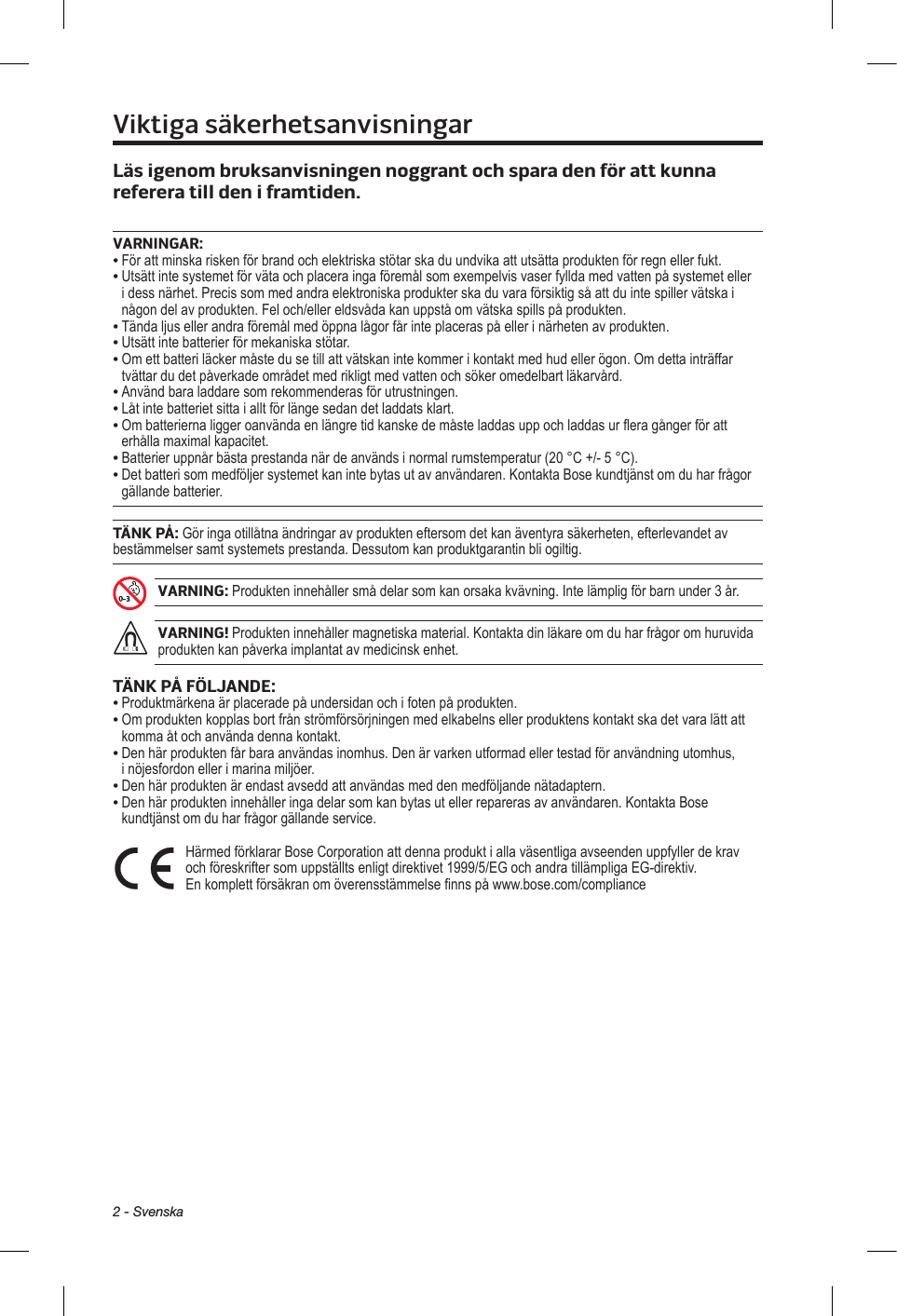 2 - SvenskaViktiga säkerhetsanvisningarLäs igenom bruksanvisningen nogrant och spara den för att kunna referera till den i framtiden. VARNINGAR:•  För att minska risken för brand och elektriska stötar ska du undvika att utsätta produkten för regn eller fukt. •  Utsätt inte systemet för väta och placera inga föremål som exempelvis vaser fyllda med vatten på systemet eller i dess närhet. Precis som med andra elektroniska produkter ska du vara försiktig så att du inte spiller vätska i någon del av produkten. Fel och/eller eldsvåda kan uppstå om vätska spills på produkten.• Tända ljus eller andra föremål med öppna lågor får inte placeras på eller i närheten av produkten.• Utsätt inte batterier för mekaniska stötar.•  Om ett batteri läcker måste du se till att vätskan inte kommer i kontakt med hud eller ögon. Om detta inträffar tvättar du det påverkade området med rikligt med vatten och söker omedelbart läkarvård.• Använd bara laddare som rekommenderas för utrustningen.• Låt inte batteriet sitta i allt för länge sedan det laddats klart.•  Om batterierna ligger oanvända en längre tid kanske de måste laddas upp och laddas ur flera gånger för att erhålla maximal kapacitet.•  Batterier uppnår bästa prestanda när de används i normal rumstemperatur (20 °C +/- 5 °C).•  Det batteri som medföljer systemet kan inte bytas ut av användaren. Kontakta Bose kundtjänst om du har frågor gällande batterier.TÄNK PÅ: Gör inga otillåtna ändringar av produkten eftersom det kan äventyra säkerheten, efterlevandet av bestämmelser samt systemets prestanda. Dessutom kan produktgarantin bli ogiltig.VARNING: Produkten innehåller små delar som kan orsaka kvävning. Inte lämplig för barn under 3 år.VARNING! Produkten innehåller magnetiska material. Kontakta din läkare om du har frågor om huruvida produkten kan påverka implantat av medicinsk enhet.TÄNK PÅ FÖLJANDE:• Produktmärkena är placerade på undersidan och i foten på produkten.•  Om produkten kopplas bort från strömförsörjningen med elkabelns eller produktens kontakt ska det vara lätt att komma åt och använda denna kontakt.•  Den här produkten får bara användas inomhus. Den är varken utformad eller testad för användning utomhus, i nöjesfordon eller i marina miljöer.•  Den här produkten är endast avsedd att användas med den medföljande nätadaptern.•  Den här produkten innehåller inga delar som kan bytas ut eller repareras av användaren. Kontakta Bose kundtjänst om du har frågor gällande service. Härmed förklarar Bose Corporation att denna produkt i alla väsentliga avseenden uppfyller de krav och föreskrifter som uppställts enligt direktivet 1999/5/EG och andra tillämpliga EG-direktiv. En komplett försäkran om överensstämmelse finns på www.bose.com/compliance 