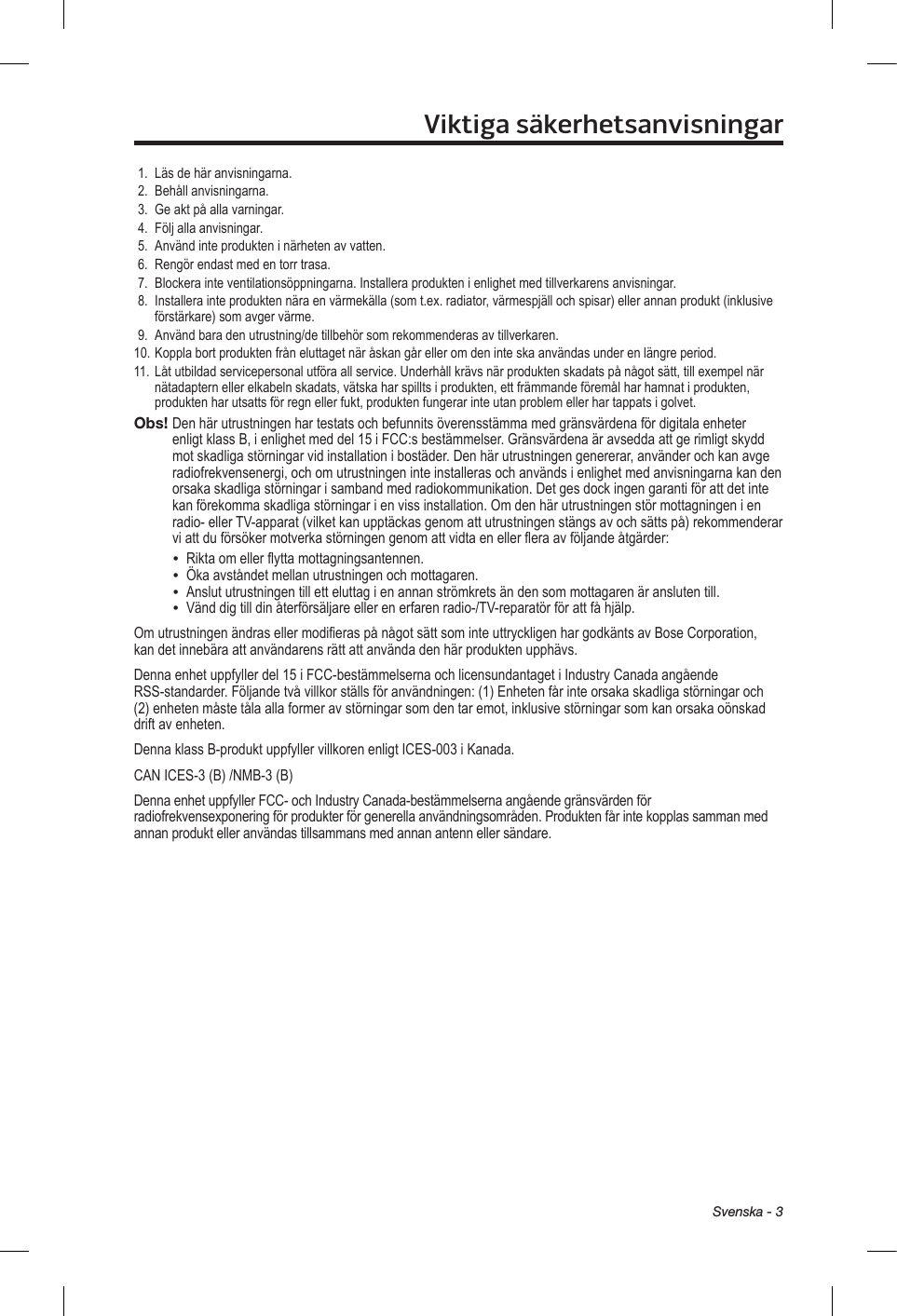 Svenska - 3Viktiga säkerhetsanvisningar1.  Läs de här anvisningarna.2.  Behåll anvisningarna. 3.  Ge akt på alla varningar.4.  Följ alla anvisningar.5.  Använd inte produkten i närheten av vatten.6.  Rengör endast med en torr trasa.7.  Blockera inte ventilationsöppningarna. Installera produkten i enlighet med tillverkarens anvisningar.8.   Installera inte produkten nära en värmekälla (som t.ex. radiator, värmespjäll och spisar) eller annan produkt (inklusive förstärkare) som avger värme.9.  Använd bara den utrustning/de tillbehör som rekommenderas av tillverkaren.10. Koppla bort produkten från eluttaget när åskan går eller om den inte ska användas under en längre period.11. Låt utbildad servicepersonal utföra all service. Underhåll krävs när produkten skadats på något sätt, till exempel när nätadaptern eller elkabeln skadats, vätska har spillts i produkten, ett främmande föremål har hamnat i produkten, produkten har utsatts för regn eller fukt, produkten fungerar inte utan problem eller har tappats i golvet.Obs!  Den här utrustningen har testats och befunnits överensstämma med gränsvärdena för digitala enheter enligt klass B, i enlighet med del 15 i FCC:s bestämmelser. Gränsvärdena är avsedda att ge rimligt skydd mot skadliga störningar vid installation i bostäder. Den här utrustningen genererar, använder och kan avge radiofrekvensenergi, och om utrustningen inte installeras och används i enlighet med anvisningarna kan den orsaka skadliga störningar i samband med radiokommunikation. Det ges dock ingen garanti för att det inte kan förekomma skadliga störningar i en viss installation. Om den här utrustningen stör mottagningen i en radio- eller TV-apparat (vilket kan upptäckas genom att utrustningen stängs av och sätts på) rekommenderar vi att du försöker motverka störningen genom att vidta en eller flera av följande åtgärder:•  Rikta om eller flytta mottagningsantennen.•  Öka avståndet mellan utrustningen och mottagaren.•  Anslut utrustningen till ett eluttag i en annan strömkrets än den som mottagaren är ansluten till.•  Vänd dig till din återförsäljare eller en erfaren radio-/TV-reparatör för att få hjälp.Om utrustningen ändras eller modifieras på något sätt som inte uttryckligen har godkänts av Bose Corporation, kan det innebära att användarens rätt att använda den här produkten upphävs.Denna enhet uppfyller del 15 i FCC-bestämmelserna och licensundantaget i Industry Canada angående RSS-standarder. Följande två villkor ställs för användningen: (1) Enheten får inte orsaka skadliga störningar och (2) enheten måste tåla alla former av störningar som den tar emot, inklusive störningar som kan orsaka oönskad drift av enheten.Denna klass B-produkt uppfyller villkoren enligt ICES-003 i Kanada.CAN ICES-3 (B) /NMB-3 (B)Denna enhet uppfyller FCC- och Industry Canada-bestämmelserna angående gränsvärden för radiofrekvensexponering för produkter för generella användningsområden. Produkten får inte kopplas samman med annan produkt eller användas tillsammans med annan antenn eller sändare.