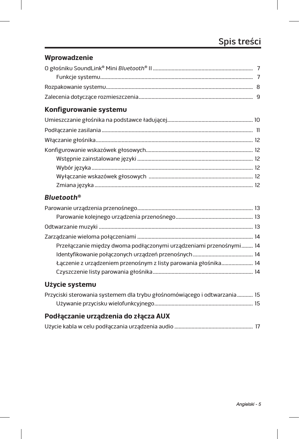 Angielski - 5Spis treściWprowadzenieO głośniku SoundLink® Mini Bluetooth® II ...................................................................... 7Funkcje systemu........................................................................................................... 7Rozpakowanie systemu .......................................................................................................  8Zalecenia dotyczące rozmieszczenia ................................................................................ 9Konfigurowanie systemuUmieszczanie głośnika na podstawce ładującej ............................................................ 10Podłączanie zasilania .......................................................................................................... 11Włączanie głośnika .............................................................................................................. 12Konfigurowanie wskazówek głosowych........................................................................... 12Wstępnie zainstalowane języki ................................................................................. 12Wybór języka ................................................................................................................. 12Wyłączanie wskazówek głosowych  ......................................................................... 12Zmiana języka ............................................................................................................... 12Bluetooth®Parowanie urządzenia przenośnego .................................................................................  13Parowanie kolejnego urządzenia przenośnego ...................................................... 13Odtwarzanie muzyki ............................................................................................................ 13Zarządzanie wieloma połączeniami ................................................................................. 14Przełączanie między dwoma podłączonymi urządzeniami przenośnymi ........ 14Identyfikowanie połączonych urządzeń przenośnych .......................................... 14Łączenie zurządzeniem przenośnym zlisty parowania głośnika ......................  14Czyszczenie listy parowania głośnika ...................................................................... 14Użycie systemuPrzyciski sterowania systemem dla trybu głośnomówiącego iodtwarzania ........... 15Używanie przycisku wielofunkcyjnego .....................................................................  15Podłączanie urządzenia do złącza AUXUżycie kabla wcelu podłączania urządzeniaaudio ....................................................... 17