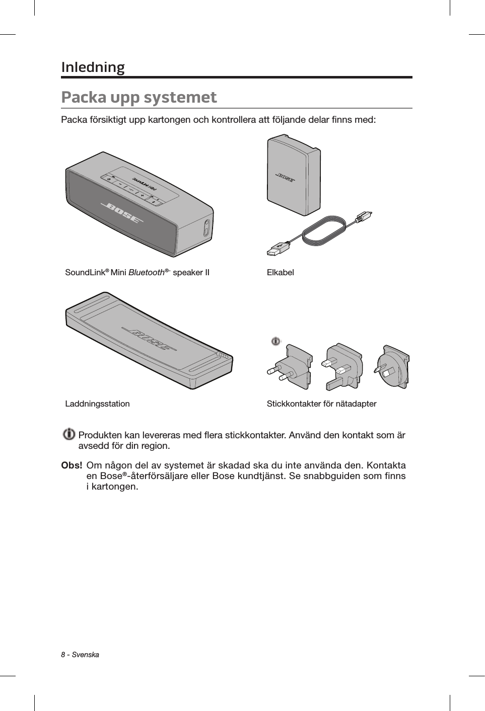 8 - SvenskaPacka upp systemetPacka försiktigt upp kartongen och kontrollera att följande delar finns med:SoundLink® Mini Bluetooth®- speaker II ElkabelLaddningsstation Stickkontakter för nätadapter  Produkten kan levereras med flera stickkontakter. Använd den kontakt som är avsedd för din region.Obs!  Om någon del av systemet är skadad ska du inte använda den. Kontakta en Bose®-återförsäljare eller Bose kundtjänst. Se snabbguiden som finns i kartongen.Inledning