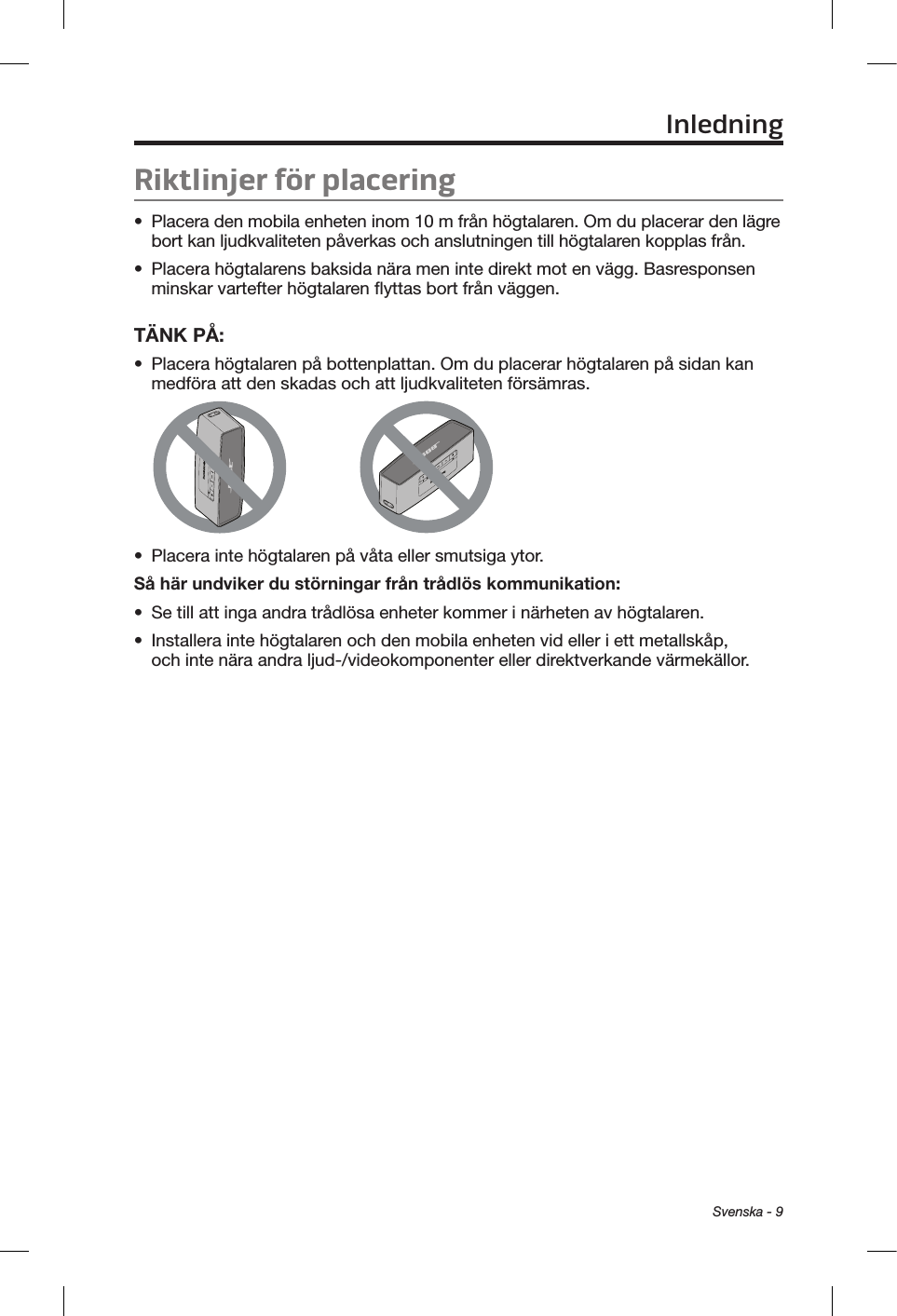 Svenska - 9Riktlinjer för placering•  Placera den mobila enheten inom 10 m från högtalaren. Om du placerar den lägre bort kan ljudkvaliteten påverkas och anslutningen till högtalaren kopplas från.•  Placera högtalarens baksida nära men inte direkt mot en vägg. Basresponsen minskar vartefter högtalaren flyttas bort från väggen.TÄNK PÅ: •  Placera högtalaren på bottenplattan. Om du placerar högtalaren på sidan kan medföra att den skadas och att ljudkvaliteten försämras.•  Placera inte högtalaren på våta eller smutsiga ytor.Så här undviker du störningar från trådlös kommunikation:•  Se till att inga andra trådlösa enheter kommer i närheten av högtalaren.•  Installera inte högtalaren och den mobila enheten vid eller i ett metallskåp, och inte nära andra ljud-/videokomponenter eller direktverkande värmekällor.Inledning