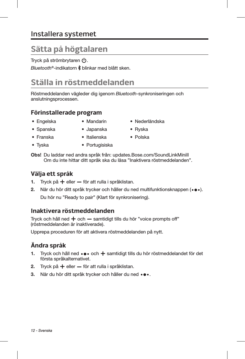 12 - SvenskaInstallera systemetSätta på högtalarenTryck på strömbrytaren  . Bluetooth®-indikatorn   blinkar med blått sken.Ställa in röstmeddelandenRöstmeddelanden vägleder dig igenom Bluetooth-synkroniseringen och anslutningsprocessen. Förinstallerade program•  Engelska •  Mandarin •  Nederländska•  Spanska •  Japanska •  Ryska•  Franska •  Italienska •  Polska•  Tyska •  PortugisiskaObs!   Du laddar ned andra språk från: updates.Bose.com/SoundLinkMiniII  Om du inte hittar ditt språk ska du läsa ”Inaktivera röstmeddelanden”.Välja ett språk1.  Tryck på   eller   för att rulla i språklistan. 2.   När du hör ditt språk trycker och håller du ned multifunktionsknappen ( ). Du hör nu ”Ready to pair” (Klart för synkronisering).Inaktivera röstmeddelanden Tryck och håll ned   och   samtidigt tills du hör ”voice prompts off” (röstmeddelanden är inaktiverade). Upprepa proceduren för att aktivera röstmeddelanden på nytt.Ändra språk1.  Tryck och håll ned   och   samtidigt tills du hör röstmeddelandet för det första språkalternativet. 2.  Tryck på   eller   för att rulla i språklistan.3.   När du hör ditt språk trycker och håller du ned  .