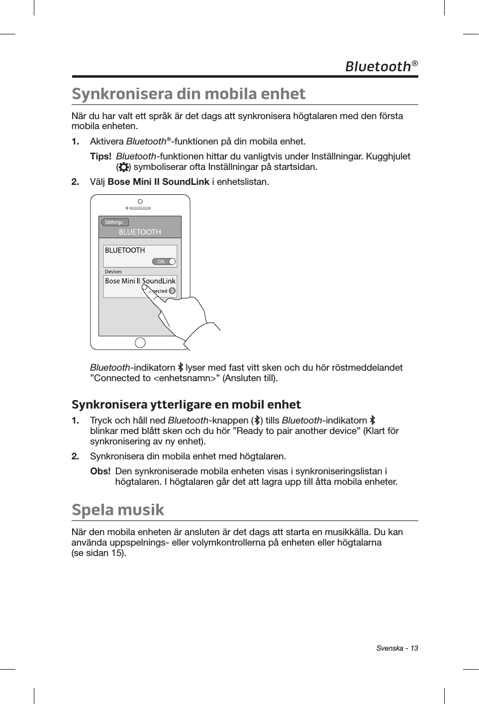  Svenska - 13Bluetooth®Synkronisera din mobila enhetNär du har valt ett språk är det dags att synkronisera högtalaren med den första mobila enheten. 1.  Aktivera Bluetooth®-funktionen på din mobila enhet.Tips!   Bluetooth-funktionen hittar du vanligtvis under Inställningar. Kugghjulet () symboliserar ofta Inställningar på startsidan. 2.  Välj Bose Mini II SoundLink i enhetslistan. Bluetooth-indikatorn   lyser med fast vitt sken och du hör röstmeddelandet ”Connected to &lt;enhetsnamn&gt;” (Ansluten till). Synkronisera ytterligare en mobil enhet1.  Tryck och håll ned Bluetooth-knappen ( ) tills Bluetooth-indikatorn   blinkar med blått sken och du hör ”Ready to pair another device” (Klart för synkronisering av ny enhet). 2.  Synkronisera din mobila enhet med högtalaren.Obs!   Den synkroniserade mobila enheten visas i synkroniseringslistan i högtalaren. I högtalaren går det att lagra upp till åtta mobila enheter.Spela musikNär den mobila enheten är ansluten är det dags att starta en musikkälla. Du kan använda uppspelnings- eller volymkontrollerna på enheten eller högtalarna (se sidan 15). 