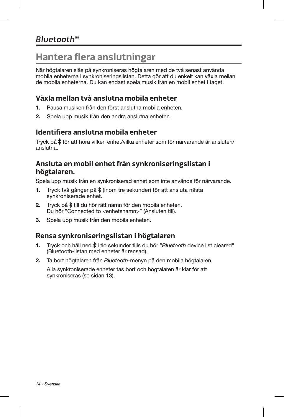 14 - SvenskaBluetooth®Hantera flera anslutningarNär högtalaren slås på synkroniseras högtalaren med de två senast använda mobila enheterna i synkroniseringslistan. Detta gör att du enkelt kan växla mellan de mobila enheterna. Du kan endast spela musik från en mobil enhet i taget.Växla mellan två anslutna mobila enheter1.  Pausa musiken från den först anslutna mobila enheten.2.  Spela upp musik från den andra anslutna enheten.Identifiera anslutna mobila enheterTryck på   för att höra vilken enhet/vilka enheter som för närvarande är ansluten/anslutna.Ansluta en mobil enhet från synkroniseringslistan i högtalaren.Spela upp musik från en synkroniserad enhet som inte används för närvarande.1.  Tryck två gånger på   (inom tre sekunder) för att ansluta nästa synkroniserade enhet.2.  Tryck på   till du hör rätt namn för den mobila enheten. Du hör ”Connected to &lt;enhetsnamn&gt;” (Ansluten till). 3.  Spela upp musik från den mobila enheten.Rensa synkroniseringslistan i högtalaren1.  Tryck och håll ned   i tio sekunder tills du hör ”Bluetooth device list cleared” (Bluetooth-listan med enheter är rensad). 2.  Ta bort högtalaren från Bluetooth-menyn på den mobila högtalaren.Alla synkroniserade enheter tas bort och högtalaren är klar för att synkroniseras (se sidan 13).