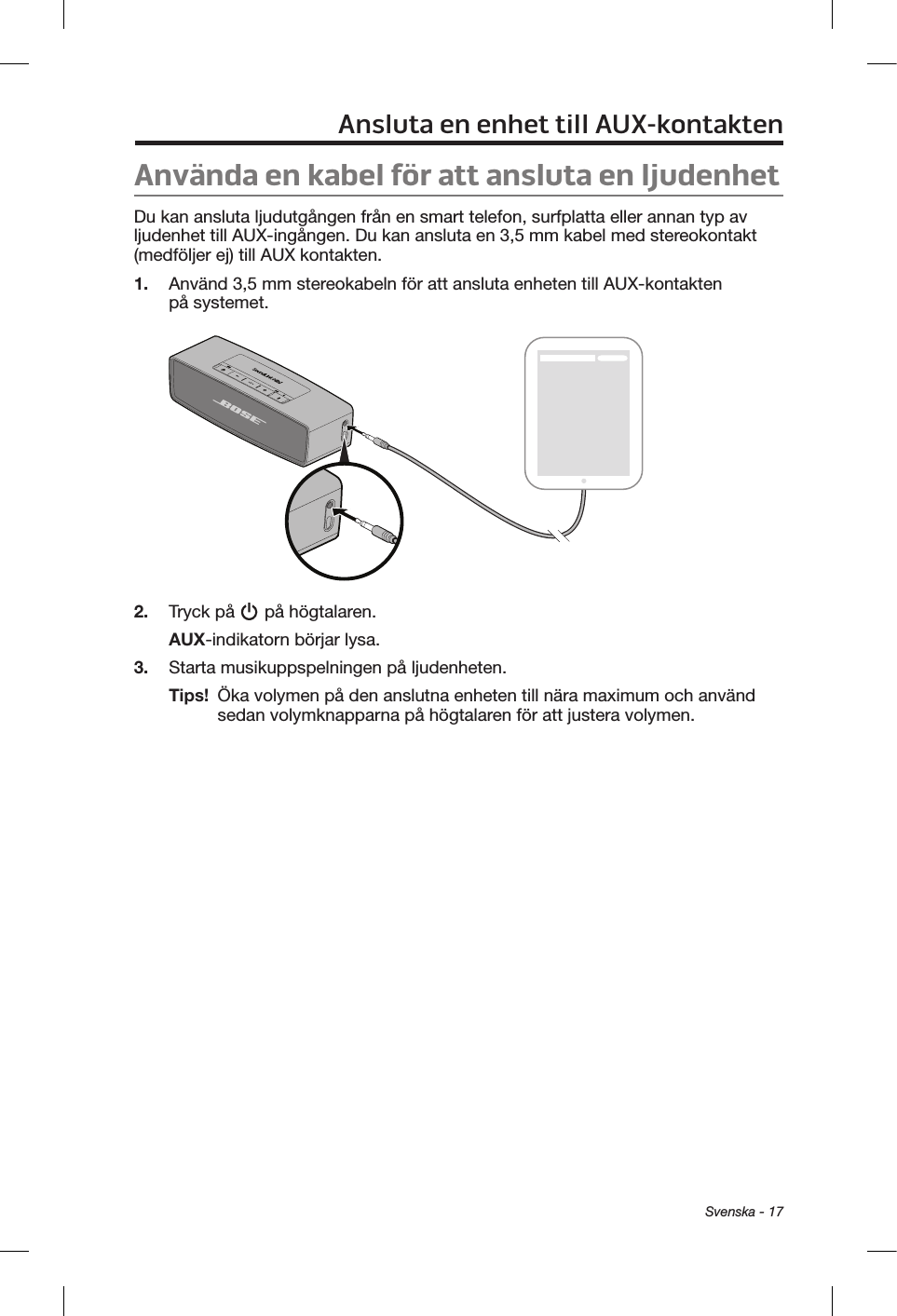  Svenska - 17Ansluta en enhet till AUX-kontaktenAnvända en kabel för att ansluta en ljudenhetDu kan ansluta ljudutgången från en smart telefon, surfplatta eller annan typ av ljudenhet till AUX-ingången. Du kan ansluta en 3,5 mm kabel med stereokontakt (medföljer ej) till AUX kontakten.1.  Använd 3,5 mm stereokabeln för att ansluta enheten till AUX-kontakten på systemet.2.  Tryck på   på högtalaren.AUX-indikatorn börjar lysa.3.  Starta musikuppspelningen på ljudenheten.Tips!   Öka volymen på den anslutna enheten till nära maximum och använd sedan volymknapparna på högtalaren för att justera volymen.