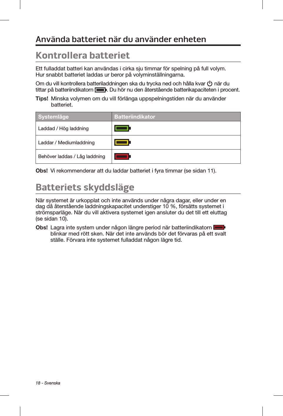 18 - SvenskaAnvända batteriet när du använder enhetenKontrollera batterietEtt fulladdat batteri kan användas i cirka sju timmar för spelning på full volym. Hur snabbt batteriet laddas ur beror på volyminställningarna.Om du vill kontrollera batteriladdningen ska du trycka ned och hålla kvar   när du tittar på batteriindikatorn  . Du hör nu den återstående batterikapaciteten i procent.Tips!  Minska volymen om du vill förlänga uppspelningstiden när du använder batteriet.Systemläge BatteriindikatorLaddad / Hög laddning  Laddar / Mediumladdning  Behöver laddas / Låg laddning  Obs!   Vi rekommenderar att du laddar batteriet i fyra timmar (se sidan 11).Batteriets skyddslägeNär systemet är urkopplat och inte används under några dagar, eller under en dag då återstående laddningskapacitet understiger 10 %, försätts systemet i strömsparläge. När du vill aktivera systemet igen ansluter du det till ett eluttag (se sidan 10). Obs!    Lagra inte system under någon längre period när batteriindikatorn   blinkar med rött sken. När det inte används bör det förvaras på ett svalt ställe. Förvara inte systemet fulladdat någon lägre tid.