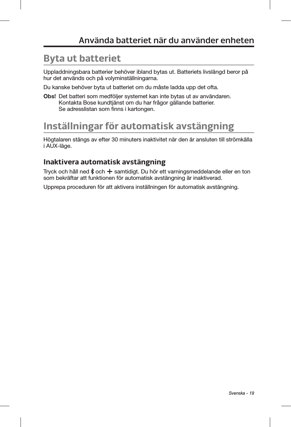 Svenska - 19Använda batteriet när du använder enhetenByta ut batterietUppladdningsbara batterier behöver ibland bytas ut. Batteriets livslängd beror på hur det används och på volyminställningarna. Du kanske behöver byta ut batteriet om du måste ladda upp det ofta. Obs!   Det batteri som medföljer systemet kan inte bytas ut av användaren. Kontakta Bose kundtjänst om du har frågor gällande batterier. Se adresslistan som finns i kartongen.Inställningar för automatisk avstängningHögtalaren stängs av efter 30 minuters inaktivitet när den är ansluten till strömkälla i AUX-läge. Inaktivera automatisk avstängningTryck och håll ned   och   samtidigt. Du hör ett varningsmeddelande eller en ton som bekräftar att funktionen för automatisk avstängning är inaktiverad.Upprepa proceduren för att aktivera inställningen för automatisk avstängning.