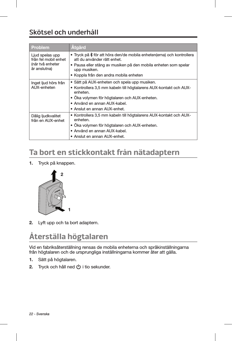 22 - SvenskaProblem ÅtgärdLjud spelas upp från fel mobil enhet (när två enheter är anslutna)• Tryck på   för att höra den/de mobila enheten(erna) och kontrollera att du använder rätt enhet.• Pausa eller stäng av musiken på den mobila enheten som spelar upp musiken.• Koppla från den andra mobila enhetenInget ljud hörs från AUX-enheten• Sätt på AUX-enheten och spela upp musiken.• Kontrollera 3,5 mm kabeln till högtalarens AUX-kontakt och AUX-enheten.• Öka volymen för högtalaren och AUX-enheten.• Använd en annan AUX-kabel.• Anslut en annan AUX-enhet.Dålig ljudkvalitet från en AUX-enhet• Kontrollera 3,5 mm kabeln till högtalarens AUX-kontakt och AUX-enheten.• Öka volymen för högtalaren och AUX-enheten.• Använd en annan AUX-kabel.• Anslut en annan AUX-enhet.Ta bort en stickkontakt från nätadaptern1.  Tryck på knappen.1 2 2.  Lyft upp och ta bort adaptern. Återställa högtalarenVid en fabriksåterställning rensas de mobila enheterna och språkinställningarna från högtalaren och de ursprungliga inställningarna kommer åter att gälla.1.  Sätt på högtalaren.2.  Tryck och håll ned   i tio sekunder.Skötsel och underhåll