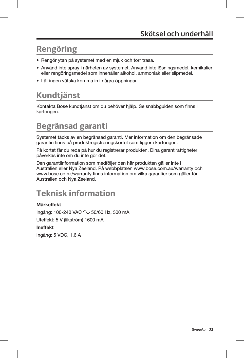 Svenska - 23Rengöring•  Rengör ytan på systemet med en mjuk och torr trasa.•  Använd inte spray i närheten av systemet. Använd inte lösningsmedel, kemikalier eller rengöringsmedel som innehåller alkohol, ammoniak eller slipmedel.•  Låt ingen vätska komma in i några öppningar.KundtjänstKontakta Bose kundtjänst om du behöver hjälp. Se snabbguiden som finns i kartongen.Begränsad garantiSystemet täcks av en begränsad garanti. Mer information om den begränsade garantin finns på produktregistreringskortet som ligger i kartongen. På kortet får du reda på hur du registrerar produkten. Dina garantirättigheter påverkas inte om du inte gör det.Den garantiinformation som medföljer den här produkten gäller inte i Australien eller Nya Zeeland. På webbplatsen www.bose.com.au/warranty och www.bose.co.nz/warranty finns information om vilka garantier som gäller för Australien och Nya Zeeland.Teknisk informationMärkeffektIngång: 100-240 VAC   50/60 Hz, 300 mAUteffekt: 5 V (likström) 1600 mAIneffektIngång: 5 VDC, 1.6 ASkötsel och underhåll