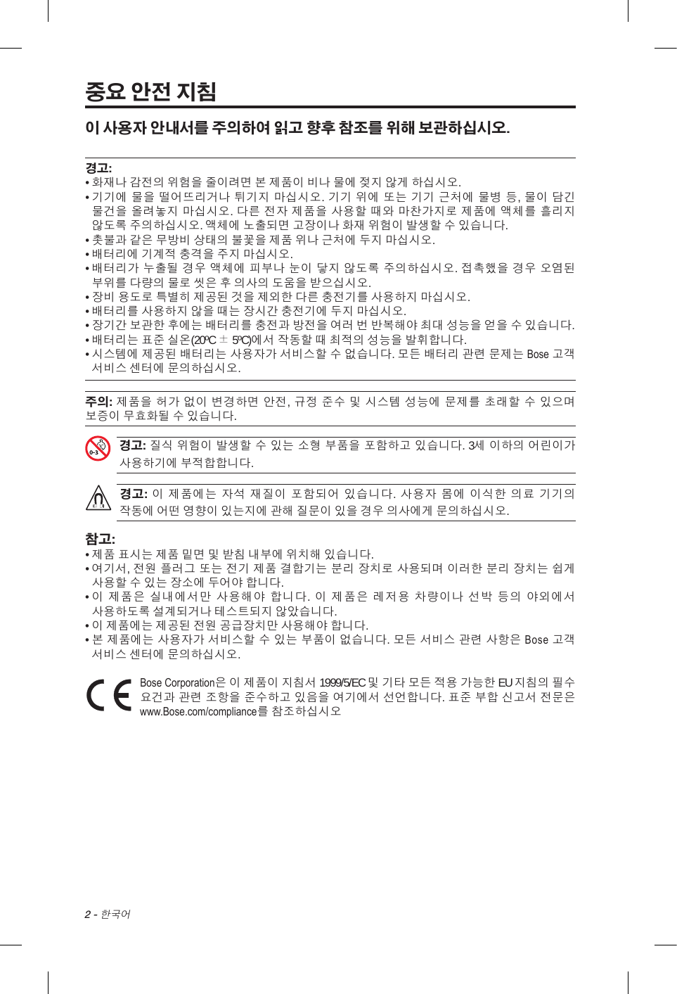 2 - 한국어중요 안전 지침이 사용자 안내서를 주의하여 읽고 향후 참조를 위해 보관하십시오. 경고:•  화재나 감전의 위험을 줄이려면 본 제품이 비나 물에 젖지 않게 하십시오. •  기기에 물을 떨어뜨리거나 튀기지 마십시오. 기기 위에 또는 기기 근처에 물병 등, 물이 담긴 물건을 올려놓지 마십시오. 다른 전자 제품을 사용할 때와 마찬가지로 제품에 액체를 흘리지 않도록 주의하십시오. 액체에 노출되면 고장이나 화재 위험이 발생할 수 있습니다.• 촛불과 같은 무방비 상태의 불꽃을 제품 위나 근처에 두지 마십시오.• 배터리에 기계적 충격을 주지 마십시오.•  배터리가 누출될 경우 액체에 피부나 눈이 닿지 않도록 주의하십시오. 접촉했을 경우 오염된 부위를 다량의 물로 씻은 후 의사의 도움을 받으십시오.• 장비 용도로 특별히 제공된 것을 제외한 다른 충전기를 사용하지 마십시오.• 배터리를 사용하지 않을 때는 장시간 충전기에 두지 마십시오.•  장기간 보관한 후에는 배터리를 충전과 방전을 여러 번 반복해야 최대 성능을 얻을 수 있습니다.•  배터리는 표준 실온(20ºC ± 5ºC)에서 작동할 때 최적의 성능을 발휘합니다.•  시스템에 제공된 배터리는 사용자가 서비스할 수 없습니다. 모든 배터리 관련 문제는 Bose 고객 서비스 센터에 문의하십시오.주의: 제품을 허가 없이 변경하면 안전, 규정 준수 및 시스템 성능에 문제를 초래할 수 있으며 보증이 무효화될 수 있습니다. 경고: 질식 위험이 발생할 수 있는 소형 부품을 포함하고 있습니다. 3세 이하의 어린이가 사용하기에 부적합합니다.경고: 이 제품에는 자석 재질이 포함되어 있습니다. 사용자 몸에 이식한 의료 기기의 작동에 어떤 영향이 있는지에 관해 질문이 있을 경우 의사에게 문의하십시오.참고:• 제품 표시는 제품 밑면 및 받침 내부에 위치해 있습니다.•  여기서, 전원 플러그 또는 전기 제품 결합기는 분리 장치로 사용되며 이러한 분리 장치는 쉽게 사용할 수 있는 장소에 두어야 합니다.•  이 제품은 실내에서만 사용해야 합니다. 이 제품은 레저용 차량이나 선박 등의 야외에서 사용하도록 설계되거나 테스트되지 않았습니다.•  이 제품에는 제공된 전원 공급장치만 사용해야 합니다.•  본 제품에는 사용자가 서비스할 수 있는 부품이 없습니다. 모든 서비스 관련 사항은 Bose 고객 서비스 센터에 문의하십시오. Bose Corporation은 이 제품이 지침서 1999/5/EC 및 기타 모든 적용 가능한 EU 지침의 필수 요건과 관련 조항을 준수하고 있음을 여기에서 선언합니다. 표준 부합 신고서 전문은 www.Bose.com/compliance를 참조하십시오 