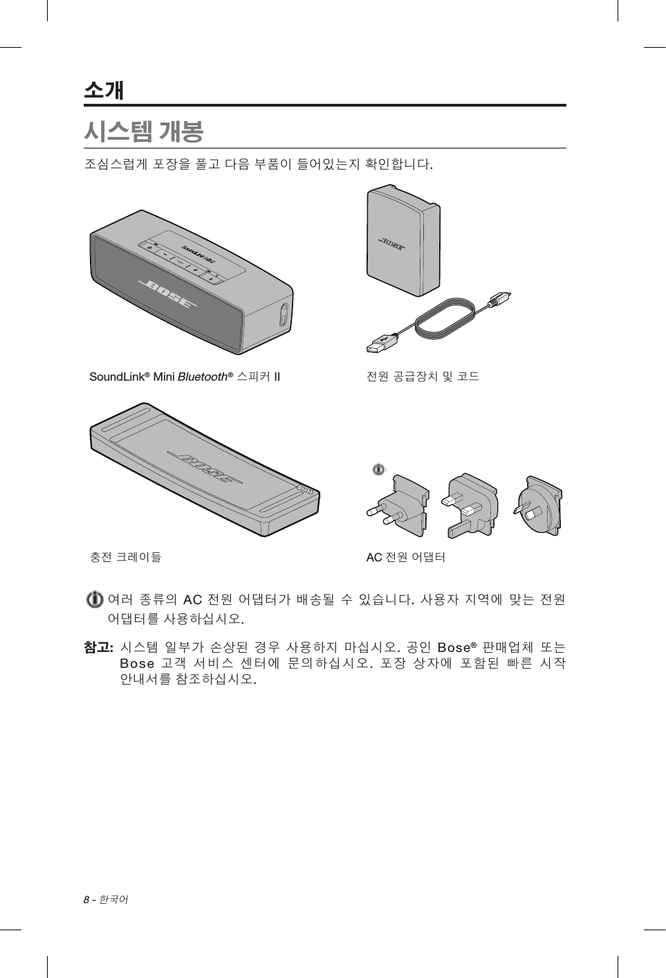 8 - 한국어시스템 개봉조심스럽게 포장을 풀고 다음 부품이 들어있는지 확인합니다.SoundLink® Mini Bluetooth® 스피커 II 전원 공급장치 및 코드충전 크레이들 AC 전원 어댑터  여러 종류의 AC 전원 어댑터가 배송될 수 있습니다. 사용자 지역에 맞는 전원 어댑터를 사용하십시오.참고:   시스템 일부가 손상된 경우 사용하지 마십시오. 공인 Bose® 판매업체 또는 Bose  고객 서비스 센터에 문의하십시오.  포장 상자에 포함된 빠른 시작 안내서를 참조하십시오.소개