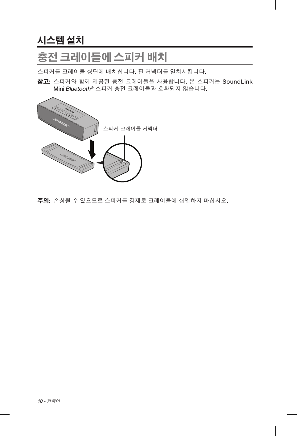 10 - 한국어충전 크레이들에 스피커 배치스피커를 크레이들 상단에 배치합니다. 핀 커넥터를 일치시킵니다.참고:   스피커와 함께 제공된 충전 크레이들을 사용합니다. 본 스피커는 SoundLink Mini Bluetooth® 스피커 충전 크레이들과 호환되지 않습니다.스피커-크레이들 커넥터주의:   손상될 수 있으므로 스피커를 강제로 크레이들에 삽입하지 마십시오.시스템 설치스피커-크레이들 커넥터