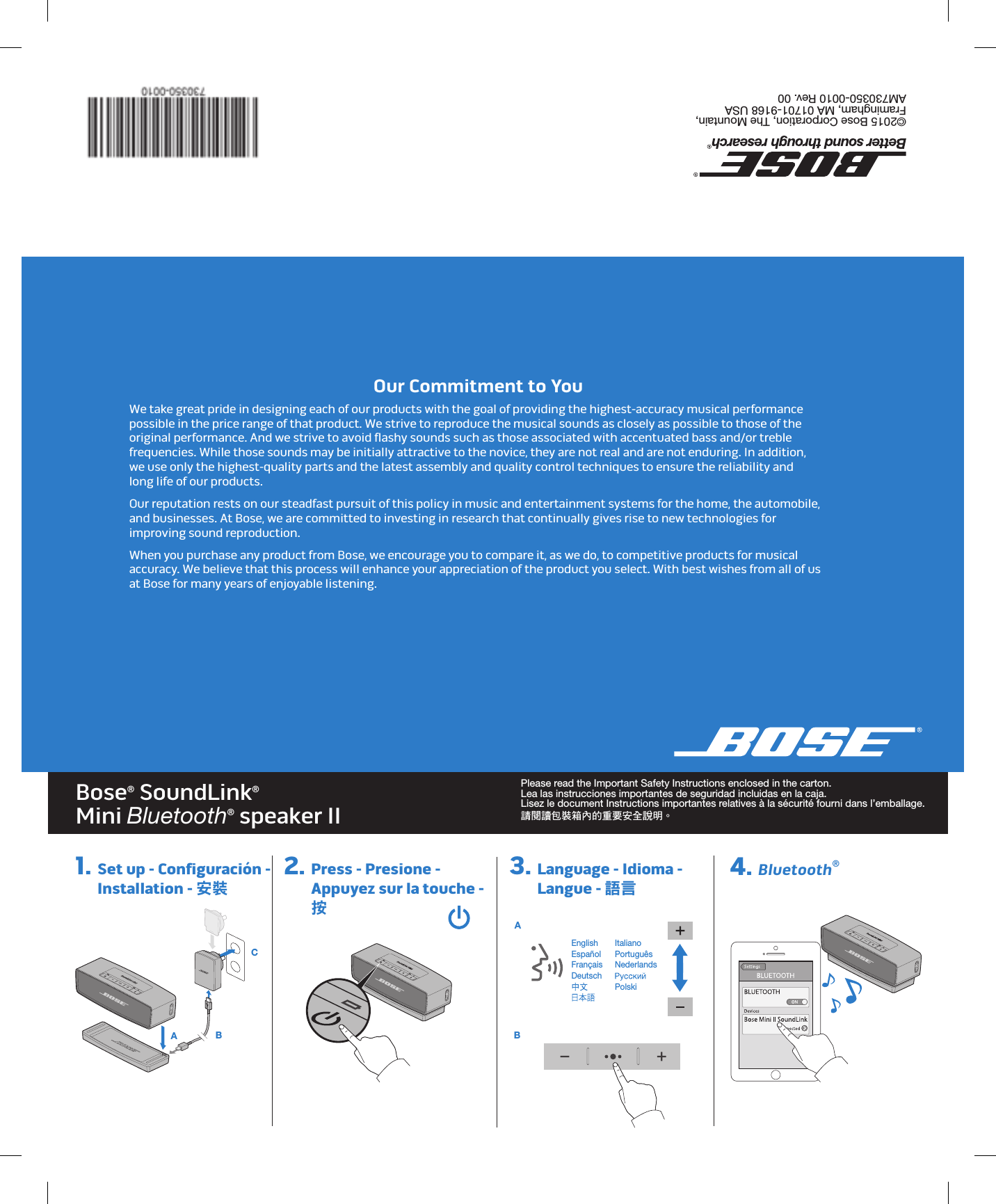 Bose® SoundLink® Mini Bluetooth® speaker II Please read the Important Safety Instructions enclosed in the carton. Lea las instrucciones importantes de seguridad incluidas en la caja. Lisez le document Instructions importantes relatives à la sécurité fourni dans l’emballage. 請閱讀包裝箱內的重要安全說明。©2015 Bose Corporation, The Mountain, Framingham, MA 01701-9168 USA  AM730350-0010 Rev. 00EnglishEspañolFrançaisDeutsch  ItalianoPortuguêsNederlands Polski 1.  Set up - Configuración -  Installation - 安裝2.  Press - Presione - Appuyez sur la touche -  按3.  Language - Idioma - Langue - 語言 4. Bluetooth®Our Commitment to YouWe take great pride in designing each of our products with the goal of providing the highest-accuracy musical performance possible in the price range of that product. We strive to reproduce the musical sounds as closely as possible to those of the original performance. And we strive to avoid flashy sounds such as those associated with accentuated bass and/or treble frequencies. While those sounds may be initially attractive to the novice, they are not real and are not enduring. In addition,  we use only the highest-quality parts and the latest assembly and quality control techniques to ensure the reliability and  long life of our products.Our reputation rests on our steadfast pursuit of this policy in music and entertainment systems for the home, the automobile, and businesses. At Bose, we are committed to investing in research that continually gives rise to new technologies for improving sound reproduction.When you purchase any product from Bose, we encourage you to compare it, as we do, to competitive products for musical accuracy. We believe that this process will enhance your appreciation of the product you select. With best wishes from all of us at Bose for many years of enjoyable listening. A   B C A  B8.6310.6224.374.250.44R (5X)