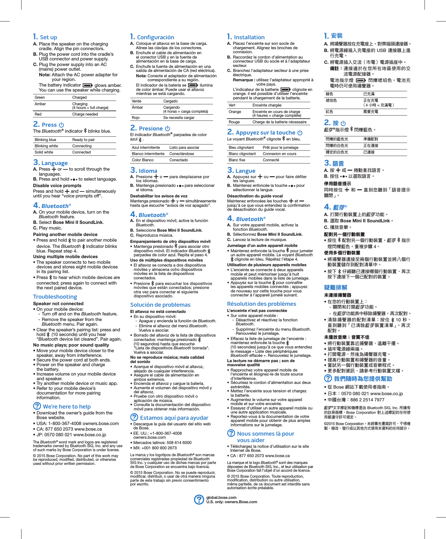 1. Set upA. Place the speaker on the charging cradle. Align the pin connectors.B. Plug the power cord into the cradle’s USB connector and power supply. C. Plug the power supply into an AC (mains) power outlet. Note:  Attach the AC power adapter for your region.The battery indicator  glows amber. You can use the speaker while charging.Green ChargedAmber Charging  (4 hours = full charge)Red Charge needed2. Press The Bluetooth® indicator   blinks blue.Blinking blue Ready to pairBlinking white ConnectingSolid white Connected3. LanguageA.  Press   or   to scroll through the languages.B. Press and hold   to select language.Disable voice promptsPress and hold   and   simultaneously until you hear “voice prompts off”.4. Bluetooth®A. On your mobile device, turn on the Bluetooth feature.B. Select Bose Mini II SoundLink.C. Play music.Pairing another mobile device• Press and hold   to pair another mobile device. The Bluetooth  indicator blinks blue. Repeat step 4.Using multiple mobile devices• The speaker connects to two mobile devices and stores eight mobile devices in its pairing list.• Press   to hear which mobile devices are connected; press again to connect with the next paired device.TroubleshootingSpeaker not connected• On your mobile device: - Turn off and on the Bluetooth feature.  - Remove the speaker from the  Bluetooth menu. Pair again.•  Clear the speaker’s pairing list: press and hold   (10 seconds) until you hear  “Bluetooth device list cleared”. Pair again.No music plays; poor sound quality• Move your mobile device closer to the speaker, away from interference.• Secure the power cord at both ends.• Power on the speaker and charge the battery.• Increase volume on your mobile device and speaker.• Try another mobile device or music app.• Refer to your mobile device’s documentation for more pairing information.We’re here to help•  Download the owner’s guide from the Bose website.•  USA: 1-800-367-4008 owners.bose.com•  CA: 877 650 2073 www.bose.ca•  JP: 0570 080 021 www.bose.co.jpThe Bluetooth® word mark and logos are registered trademarks owned by Bluetooth SIG, Inc. and any use of such marks by Bose Corporation is under license.© 2015 Bose Corporation. No part of this work may be reproduced, modified, distributed, or otherwise used without prior written permission.global.bose.comU.S. only: owners.Bose.com1. ConfiguraciónA.  Coloque el altavoz en la base de carga. Alinee las clavijas de los conectores.B.  Enchufe el cable de alimentación en el conector USB y en la fuente de alimentación en la base de carga. C.  Enchufe la fuente de alimentación en una salida de alimentación de CA (red eléctrica). Nota:  Conecte el adaptador de alimentación correspondiente a su región.El indicador de la batería se  ilumina de color ámbar. Puede usar el altavoz mientras se está cargando.Verde CargadoÁmbar Cargando  (4 horas = carga completa)Rojo Se necesita cargar2. Presione El indicador Bluetooth® parpadea de color azul   .Azul intermitente Listo para asociarBlanco intermitente ConectándoseColor Blanco Conectado3. IdiomaA.   Presione   o   para desplazarse por los idiomas.B. Mantenga presionado   para seleccionar el idioma.Deshabilitar los avisos de vozMantenga presionado   y   simultáneamente hasta que escuche “avisos de voz apagado”.4. Bluetooth®A.  En el dispositivo móvil, active la función Bluetooth.B.  Seleccione Bose Mini II SoundLink.C.  Reproduzca música.Emparejamiento de otro dispositivo móvil• Mantenga presionado   para asociar otro dispositivo móvil. El indicador Bluetooth   parpadea de color azul. Repita el paso 4.Uso de múltiples dispositivos móviles• El altavoz se conecta a dos dispositivos móviles y almacena ocho dispositivos móviles en la lista de dispositivos conectados.• Presione   para escuchar los dispositivos móviles que están conectados; presione otra vez para conectar el siguiente dispositivo asociado.Solución de problemasEl altavoz no está conectado• En su dispositivo móvil: - Apague y encienda la función de Bluetooth.  - Elimine el altavoz del menú Bluetooth. Vuelva a asociar.•  Borrado del altavoz de la lista de dispositivos conectados: mantenga presionado   (10 segundos) hasta que escuche “Lista de dispositivos Bluetooth borrada”. Vuelva a asociar.No se reproduce música; mala calidad del sonido• Acerque el dispositivo móvil al altavoz, alejado de cualquier interferencia.• Asegure el cable de alimentación en ambos extremos.• Encienda el altavoz y cargue la batería.• Aumente el volumen del dispositivo móvil y del altavoz.• Pruebe con otro dispositivo móvil o aplicación de música.• Consulte la documentación del dispositivo móvil para obtener más información.Estamos aquí para ayudar•  Descargue la guía del usuario del sitio web de Bose.•  EE. UU.: +1-800-367-4008 owners.bose.com• Mercados latinos: 508 614 6000 • MX: +001 800 900 2673 La marca y los logotipos de Bluetooth® son marcas comerciales registradas propiedad de Bluetooth SIG Inc. y cualquier uso de dichas marcas por parte de Bose Corporation se encuentra bajo licencia.© 2015 Bose Corporation. No se puede reproducir, modificar, distribuir, o usar de otra manera ninguna parte de este trabajo sin previo consentimiento por escrito.1. InstallationA.  Placez l’enceinte sur son socle de chargement. Alignez les broches de connexion.B.  Raccordez le cordon d’alimentation au connecteur USB du socle et à l’adaptateur secteur. C.  Branchez l’adaptateur secteur à une prise électrique. Remarque :  utilisez l’adaptateur approprié à votre pays.L’indicateur de la batterie   clignote en orange. il est possible d’utiliser l’enceinte pendant le chargement de la batterie.Vert Enceinte chargéeOrange Enceinte en cours de charge  (4 heures = charge complète)Rouge Charge de la batterie nécessaire2. Appuyez sur la touche Le voyant Bluetooth® clignote   en bleu.Bleu clignotant Prêt pour le jumelageBlanc clignotant Connexion en coursBlanc fixe Connecté3. LangueA.   Appuyez  sur   ou   pour faire défiler les langues.B. Maintenez enfoncée la touche   pour sélectionner la langue.Désactivation du guide vocalMaintenez enfoncées les touches   et   jusqu’à ce que vous entendiez la confirmation de désactivation du guide vocal.4. Bluetooth®A.  Sur votre appareil mobile, activez la fonction Bluetooth.B.  Sélectionnez Bose Mini II SoundLink.C.  Lancez la lecture de musique.Jumelage d’un autre appareil mobile• Maintenez enfoncée la touche   pour jumeler un autre appareil mobile. Le voyant Bluetooth  clignote en bleu. Répétez l’étape 4.Utilisation de plusieurs appareils mobiles• L’enceinte se connecte à deux appareils mobile et peut mémoriser jusqu’à huit appareils mobiles dans la liste de jumelage.• Appuyez sur la touche   pour connaître les appareils mobiles connectés ; appuyez de nouveau sur cette touche pour vous connecter à l’appareil jumelé suivant.Résolution des problèmesL’enceinte n’est pas connectée• Sur votre appareil mobile : - Désactivez et réactivez la fonction Bluetooth.  - Supprimez l’enceinte du menu Bluetooth. Renouvelez le jumelage.•  Effacez la liste de jumelage de l’enceinte : maintenez enfoncée la touche   (10 secondes) jusqu’à ce que vous entendiez le message « Liste des périphériques Bluetooth effacée ». Renouvelez le jumelage.La lecture ne démarre pas ; son de mauvaise qualité• Rapprochez votre appareil mobile de l’enceinte et éloignez-le de toute source d’interférence.• Sécurisez le cordon d’alimentation aux deux extrémités.• Mettez l’enceinte sous tension et chargez la batterie.• Augmentez le volume sur votre appareil mobile et sur votre enceinte.• Essayez d’utiliser un autre appareil mobile ou une autre application musicale.• Reportez-vous à la documentation de votre appareil mobile pour obtenir de plus amples informations sur le jumelage. Nous sommes là pour vousaider•  Téléchargez la notice d’utilisation sur le site Internet de Bose.•  CA : 877 650 2073 www.bose.caLa marque et le logo Bluetooth® sont des marques déposées de Bluetooth SIG, Inc., et leur utilisation par Bose Corporation fait l’objet d’un accord de licence.© 2015 Bose Corporation. Toute reproduction, modification, distribution ou autre utilisation, même partielle, de ce document est interdite sans autorisation écrite préalable.1. 安裝A. 將揚聲器放在充電座上。對齊插頭連接器。B. 將電源線插入充電座的 USB 連接器上進行充電。C. 將電源插入交流（市電）電源插座中。備註： 連接適於在您所在地區使用的交流電源配接器。電池指示燈  閃爍琥珀色。電池充電時仍可使用揚聲器。綠色 已充滿琥珀色 正在充電 （4 小時 = 充滿電）紅色 需要充電2. 按 藍芽®指示燈   閃爍藍色。閃爍的藍色光 準備配對閃爍的白色光 正在連接穩定的白色光 已連接3. 語言A.  按  或   捲動查找語言。B. 按住  以選取語言。停用語音提示同時按住  和   直到您聽到「語音提示關閉」。4. 藍芽®A. 打開行動裝置上的藍芽功能。B. 選取 Bose Mini II SoundLink。C. 播放音樂。配對另一個行動裝置• 按住  配對另一個行動裝置。藍芽  指示燈閃爍藍色。重複步驟 4。使用多個行動裝置• 將揚聲器連接至兩個行動裝置並將八個行動裝置儲存到配對清單中。• 按下  仔細聽已連接哪個行動裝置，再次按下連接下一個已配對的裝置。疑難排解未連接揚聲器• 在您的行動裝置上： -關閉和打開藍芽功能。 -在藍芽功能表中移除揚聲器。再次配對。•  清除揚聲器的配對清單：按住  10 秒，直到聽到「已清除藍芽裝置清單」。再次配對。未播放音樂；音質不佳• 將行動裝置靠近揚聲器，遠離干擾。• 插牢電源線兩端。• 打開電源，然後為揚聲器充電。• 提高行動裝置和揚聲器的音量。• 嘗試另一個行動裝置或音樂程式。• 更多配對資訊，請參考行動裝置文檔。我們隨時為您提供幫助•  從 Bose 網站下載使用者指南。•  日本： 0570 080 021 www.bose.co.jp•  中國台灣： 886 2 2514 7977藍芽®文字標記和徽標是由 Bluetooth SIG, Inc. 所擁有的註冊商標，Bose Corporation 對上述標記的任何使用都遵守許可規定。©2015 Bose Corporation。未經事先書面許可，不得複製、修改、發行或以其他方式使用本資料的任何部分。8.6310.6224.374.250.44R (5X)
