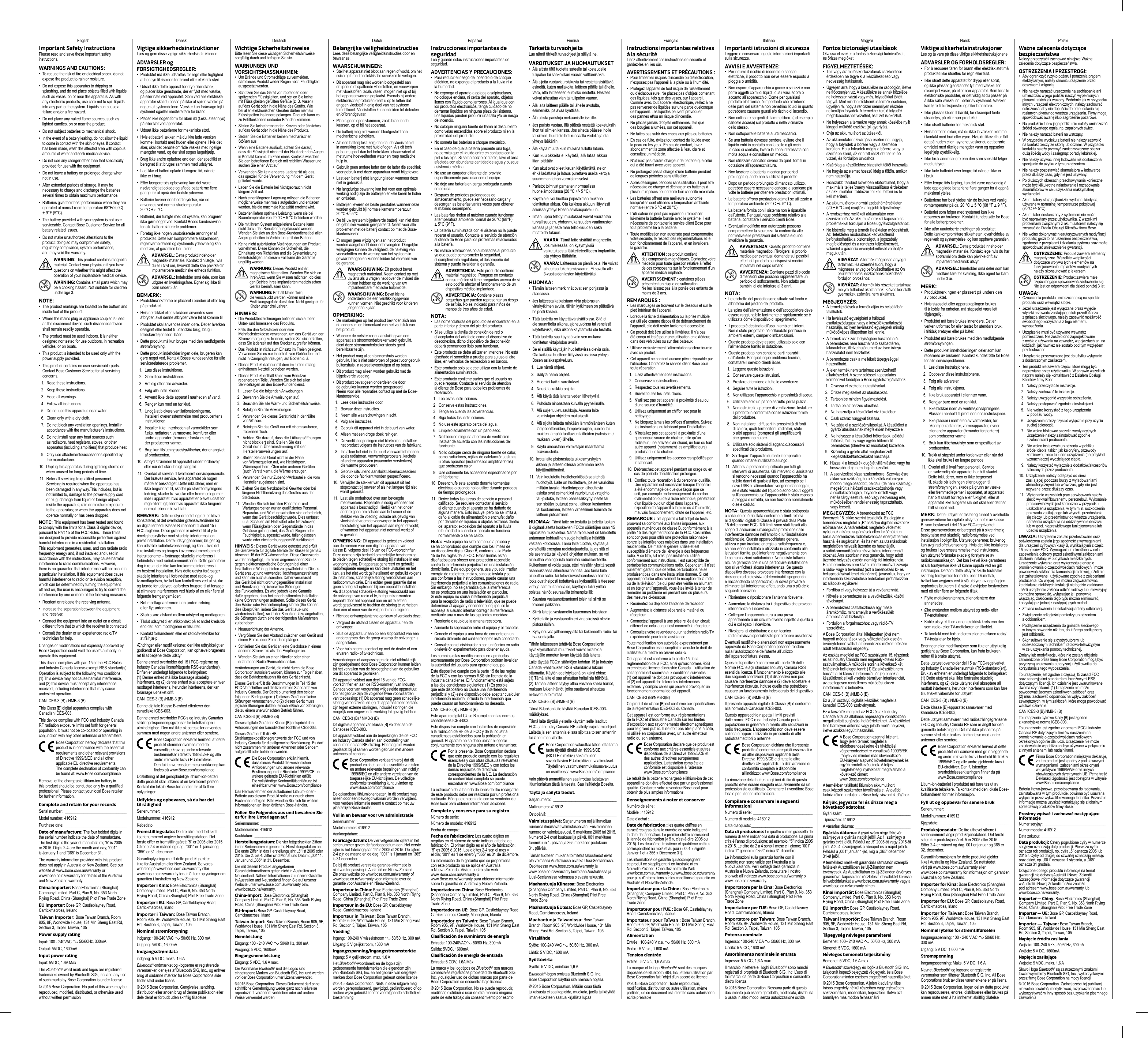 Dansk Deutsch Dutch Español Finnish Français Italiano Magyar PolskiImportant Safety InstructionsPlease read and save these important safety instructions.WARNINGS AND CAUTIONS:•  To reduce the risk of fire or electrical shock, do not expose the product to rain or moisture.•  Do not expose this apparatus to dripping or splashing, and do not place objects filled with liquids, such as vases, on or near the apparatus. As with any electronic products, use care not to spill liquids into any part of the system. Liquids can cause a failure and/or a fire hazard.•  Do not place any naked flame sources, such as lighted candles, on or near the product.•  Do not subject batteries to mechanical shock.• In the event of a battery leaking, do not allow the liquid to come in contact with the skin or eyes. If contact has been made, wash the affected area with copious amounts of water and seek medical advice.• Do not use any charger other than that specifically provided for use with the equipment.• Do not leave a battery on prolonged charge when not in use.•  After extended periods of storage, it may be necessary to charge and discharge the batteries several times to obtain maximum performance.•  Batteries give their best performance when they are operated at normal room temperature 68°F(20°C) ± 9°F (5°C).• The battery provided with your system is not user serviceable. Contact Bose Customer Service for all battery related issues.•  Do not make unauthorized alterations to the  product; doing so may compromise safety,  regulatory  compliance, system performance, and may void the warranty. WARNING: This product contains magnetic material. Contact your physician if you have questions on whether this might affect the operation of your implantable medical device. WARNING: Contains small parts which may be a choking hazard. Not suitable for children under age 3.NOTE:•   The product markings are located on the bottom and inside foot of the product.•   Where the mains plug or appliance coupler is used as the disconnect device, such disconnect device shall remain readily operable.•   The product must be used indoors. It is neither designed nor tested for use outdoors, in recreation vehicles, or on boats.•   This product is intended to be used only with the power supply provided.•  This product contains no user serviceable parts. Contact Bose Customer Service for all servicing concerns.1.  Read these instructions.2.  Keep these instructions.3.  Heed all warnings.4.   Follow all instructions.5.   Do not use this apparatus near water.6.  Clean only with a dry cloth.7.   Do not block any ventilation openings. Install in  accordance with the manufacturer’s instructions.8.   Do not install near any heat sources such as radiators, heat registers, stoves, or other apparatus (including amplifiers) that produce heat.9.   Only use attachments/accessories specified by the manufacturer.10.   Unplug this apparatus during lightning storms or when unused for long periods of time.11.   Refer all servicing to qualified personnel. Servicing is required when the apparatus has been damaged in any way.This includes, but is not limited to, damage to the power-supply cord or plug; damage from liquid or foreign objects inside the apparatus; rain or moisture exposure to the apparatus; or when the apparatus does not operate normally or has been dropped.NOTE: This equipment has been tested and found to comply with the limits for a Class B digital device, pursuant to Part 15 of the FCC Rules. These limits are designed to provide reasonable protection against harmful interference in a residential installation. This equipment generates, uses, and can radiate radio frequency energy and, if not installed and used in accordance with the instructions, may cause harmful interference to radio communications. However, there is no guarantee that interference will not occur in a particular installation. If this equipment does cause harmful interference to radio or television reception, which can be determined by turning the equipment off and on, the user is encouraged to try to correct the interference by one or more of the following measures:•  Reorient or relocate the receiving antenna.•  Increase the separation between the equipment and receiver.•   Connect the equipment into an outlet on a circuit different from that to which the receiver is connected.•   Consult the dealer or an experienced radio/TV technician for help.Changes or modifications not expressly approved by Bose  Corporation could void the user’s authority to operate this  equipment.This device complies with part 15 of the FCC Rules and Industry Canada license-exempt RSS standard(s). Operation is subject to the following two conditions:  (1) This device may not cause harmful interference, and (2) this device must accept any interference received, including interference that may cause undesired operation.CAN ICES-3 (B) / NMB-3 (B)This Class [B] digital apparatus complies with Canadian ICES-003.This device complies with FCC and Industry Canada RF radiation exposure limits set forth for general population. It must not be co-located or operating in conjunction with any other antennas or transmitters. Bose Corporation hereby declares that this product is in compliance with the essential requirements and other relevant provisions of Directive 1999/5/EC and all other applicable EU directive requirements. The complete declaration of conformity can be found at: www.Bose.com/complianceRemoval of the chargeable lithium-ion battery in this product should be conducted only by a qualified professional. Please contact your local Bose retailer for further information.Complete and retain for your recordsSerial number:  ______________________________Model number: 416912Purchase date: ______________________________Date of manufacture: The four bolded digits in the serial number indicate the date of manufacture. The first digit is the year of manufacture; “5” is 2005 or 2015. Digits 2-4 are the month and day; “001” is January 1 and “365” is December 31. The warranty information provided with this product does not apply in Australia or New Zealand. See our website at www.bose.com.au/warranty or  www.bose.co.nz/warranty for details of the Australia and New Zealand warranty.China Importer: Bose Electronics (Shanghai) Company Limited, Part C, Plan 9, No. 353 North  Riying Road, China (Shanghai) Pilot Free Trade ZoneEU Importer: Bose GP, Castleblayney Road,  Carrickmacross,  IrelandTaiwan Importer: Bose Taiwan Branch, Room 905, 9F, Worldwide House, 131 Min Sheng East Rd, Section 3, Taipei, Taiwan, 105Power supply ratingInput: 100 - 240VAC   50/60Hz, 300mAOutput: 5VDC, 1600mAInput power ratingInput: 5VDC, 1.6A MaxThe Bluetooth® word mark and logos are registered trademarks owned by Bluetooth SIG, Inc. and any use of such marks by Bose Corporation is under license.© 2015 Bose Corporation. No part of this work may be reproduced, modified, distributed, or otherwise used without written permissionVigtige sikkerhedsinstruktionerLæs og gem disse vigtige sikkerhedsinstruktioner.ADVARSLER og FORSIGTIGHEDSREGLER:•  Produktet må ikke udsættes for regn eller fugtighed af hensyn til risikoen for brand eller elektrisk stød.•  Udsæt ikke dette apparat for dryp eller stænk, og placer ikke genstande, der er fyldt med væske, på eller nær ved apparatet. Som ved alle elektriske apparater skal du passe på ikke at spilde væske på nogen af systemdelene. Væsker kan forårsage fejl i systemet og/eller medføre fare for brand.•  Placer ikke nogen form for åben ild (f.eks. stearinlys) på eller tæt ved apparatet.•  Udsæt ikke batterierne for mekaniske stød.• Hvis et batteri lækker, må du ikke lade væsken komme i kontakt med huden eller øjnene. Hvis det sker, skal det berørte område vaskes med rigelige mængder vand, og der skal søges lægehjælp.•  Brug ikke andre opladere end den, der specifikt er beregnet til at bruges sammen med udstyret.•  Lad ikke et batteri oplade i længere tid, når det ikke er i brug.•  Efter længere tids opbevaring kan det være nødvendigt at oplade og aflade batterierne flere gange for at opnå den bedste ydeevne.•   Batterier leverer den bedste ydelse, når de anvendes ved normal stuetemperatur  20 °C ± 5 °C.•  Batteriet, der funlgte med dit system, kan brugeren ikke gøre noget ved. Kontakt Boses kundeservice for alle batterirelaterede problemer.• Foretag ikke nogen uautoriserede ændringer af produktet. Dette kan kompromittere sikkerheden, regeloverholdelsen og systemets ydeevne og kan medføre, at garantien bortfalder. ADVARSEL: Dette produkt indeholder magnetisk materiale. Kontakt din læge, hvis du er i tvivl om, hvorvidt dette kan påvirke din implanterbare medicinske enheds funktion. ADVARSEL: Indeholder små dele, som kan udgøre en kvælningsfare. Egner sig ikke til børn under 3 år.BEMÆRK:•   Produktmærkaterne er placeret i bunden af eller bag på produktet.•   Hvis netstikket eller stikdåsen anvendes som afbryder, skal denne afbryder være let at komme til.•   Produktet skal anvendes inden døre. Det er hverken designet eller testet til udendørs brug, brug i fritidskøretøjer eller i både.•   Dette produkt må kun bruges med den medfølgende strømforsyning.•  Dette produkt indeholder ingen dele, brugeren kan gøre noget ved. Kontakt Boses kundeservice for alle servicerelaterede problemer.1.  Læs disse instruktioner.2.  Gem disse instruktioner.3.  Ret dig efter alle advarsler.4.   Følg alle instruktioner.5.   Anvend ikke dette apparat i nærheden af vand.6.  Rengør kun med en tør klud.7.   Undgå at blokere ventilationsåbningerne. Installer i overensstemmelse med producentens instruktioner.8.   Installer ikke i nærheden af varmekilder som f.eks. radiatorer, varmeovne, komfurer eller andre apparater (herunder forstærkere), der producerer varme.9.   Brug kun tilslutningsudstyr/tilbehør, der er angivet af producenten.10.   Afbryd strømmen til apparatet under tordenvejr, eller når det står ubrugt i lang tid.11.   Overlad al service til kvalificeret servicepersonale. Der kræves service, hvis apparatet på nogen måde er beskadiget. Dette inkluderer, men er ikke begrænset til, skader på strømforsyningens ledning; skader fra væske eller fremmedlegemer inde i apparatet; hvis apparatet er blevet udsat for regn eller fugt; eller hvis apparatet ikke fungerer normalt eller er blevet tabt.BEMÆRK: Dette udstyr er testet og det er blevet konstateret, at det overholder grænseværdierne for en digital enhed i Klasse B i henhold til afsnit 15 i FCC-reglerne. Disse grænser er udviklet til at yde rimelig beskyttelse mod skadelig interferens i en privat installation. Dette udstyr genererer, bruger og kan udstråle radiofrekvensenergi, og kan – hvis det ikke installeres og bruges i overensstemmelse med instruktionerne – forårsage skadelig interferens i forbindelse med radiokommunikation. Dette garanterer dog ikke, at der ikke kan forekomme interferens i en bestemt installation. Hvis dette udstyr forårsager skadelig interferens i forbindelse med radio- og tv-modtagelsen, hvilket kan kontrolleres ved at slukke og tænde for udstyret, opfordres brugere til at forsøge at eliminere interferensen ved hjælp af en eller flere af følgende fremgangsmåder:• Ret modtageantennen i en anden retning, eller flyt antennen.•  Skab større afstand mellem udstyret og modtageren.•  Tilslut udstyret til en stikkontakt på et andet kredsløb end det, som modtageren er tilsluttet.•  Kontakt forhandleren eller en radio/tv-tekniker for at få hjælp.Ændringer eller modifikationer, der ikke udtrykkeligt er godkendt af Bose Corporation, kan ophæve brugerens ret til at betjene dette udstyr.Denne enhed overholder del 15 i FCC-reglerne og Industry Canadas licensfritagede RSS-standard(er). Driften er underlagt følgende to betingelser:  (1) Denne enhed må ikke forårsage skadelig interferens, og (2) denne enhed skal acceptere enhver modtaget interferens, herunder interferens, der kan forårsage uønsket drift.CAN ICES-3 (B) /NMB-3 (B)Denne digitale Klasse B-enhed efterlever den canadiske ICES-003.Denne enhed overholder FCC’s og Industry Canadas strålingseksponeringsgrænser for befolkningen i almindelighed. Den må ikke placeres eller anvendes sammen med nogen andre antenner eller sendere. Bose Corporation erklærer hermed, at dette produkt stemmer overens med de væsentlige krav og andre relevante bestemmelser i direktiv 1999/5/EF og alle andre relevante krav i EU-direktiver. Den fulde overensstemmelseserklæring kan findes på www.Bose.com/complianceUdskiftning af det genopladelige lithium-ion-batteri i dette produkt skal udføres af en kvalificeret person. Kontakt din lokale Bose-forhandler for at få flere oplysninger.Udfyldes og opbevares, så du har det tilrådighedSerienummer:  _______________________________Modelnummer: 416912Købsdato: __________________________________Fremstillingsdato: De fire cifre med fed skrift i serienummeret angiver fremstillingsdatoen. Det første ciffer er fremstillingsåret: ”5” er 2005 eller 2015. Cifrene 2-4 er måned og dag. ”001” er 1. januar og ”365” er 31. december. Garantioplysningerne til dette produkt gælder ikke for Australien eller New Zealand. Se vores websted på www.bose.com.au/warranty eller www.bose.co.nz/warranty for at få flere oplysninger om garantien i Australien og New Zealand.Importør i Kina: Bose Electronics (Shanghai) Company Limited, Part C, Plan 9, No. 353 North Riying Road, China (Shanghai) Pilot Free Trade ZoneImportør i EU: Bose GP, Castleblayney Road, Carrickmacross, IrlandImportør i Taiwan: Bose Taiwan Branch, Room 905, 9F, Worldwide House, 131 Min Sheng East Rd, Section 3, Taipei, Taiwan, 105Nominel strømforsyningindgang: 100-240 VAC   50/60 Hz, 300 mAUdgang: 5VDC, 1600mAIndgangsstrømdataindgang: 5 V DC, maks. 1.6 ABluetooth®-ordmærket og -logoerne er registrerede varemærker, der ejes af Bluetooth SIG, Inc., og enhver brug af sådanne mærker fra Bose Corporations side finder sted under licens.© 2015 Bose Corporation. Gengivelse, ændring, distribution eller anden brug af denne publikation eller dele deraf er forbudt uden skriftlig tilladelseWichtige SicherheitshinweiseBitte lesen Sie diese wichtigen Sicherheitshinweise sorgfältig durch und befolgen Sie sie.WARNUNGEN UND VORSICHTSMASSNAHMEN:•  Um Brände und Stromschläge zu vermeiden, darf dieses Produkt weder Regen noch Feuchtigkeit ausgesetzt werden.•  Schützen Sie das Gerät vor tropfenden oder spritzenden Flüssigkeiten, und stellen Sie keine mit Flüssigkeiten gefüllten Gefäße (z. B. Vasen) auf das Gerät oder in die Nähe des Geräts. Wie bei allen elektronischen Geräten dürfen niemals Flüssigkeiten ins Innere gelangen. Dadurch kann es zu Fehlfunktionen und/oder Bränden kommen.•  Stellen Sie keine brennenden Kerzen oder ähnliches auf das Gerät oder in die Nähe des Produkts.•  Setzen Sie die Batterien keinen mechanischen Stößen aus.•  Wenn eine Batterie ausläuft, achten Sie darauf, dass die Flüssigkeit nicht mit der Haut oder den Augen in Kontakt kommt. Im Falle eines Kontakts waschen Sie den betroffenen Bereich mit reichlich Wasser und suchen Sie einen Arzt auf.•  Verwenden Sie kein anderes Ladegerät als das, das speziell für die Verwendung mit dem Gerät geliefert wurde.•  Laden Sie die Batterie bei Nichtgebrauch nicht längere Zeit auf.• Nach einer längeren Lagerung müssen die Batterien möglicherweise mehrmals aufgeladen und entladen werden, bis die maximale Kapazität erreicht wird.•   Batterien liefern optimale Leistung, wenn sie bei Raumtemperatur von 20 °C ± 5 °C betrieben werden.•  Die mit Ihrem System mitgelieferte Batterie kann nicht durch den Benutzer ausgetauscht werden. Wenden Sie sich an den Bose-Kundendienst bei allen Angelegenheiten in Verbindung mit der Batterie.• Keine nicht autorisierten Veränderungen am Produkt vornehmen. Diese können die Sicherheit, die Einhaltung von Richtlinien und die Systemleistung beeinträchtigen. In diesem Fall kann die Garantie ungültig werden. WARNUNG: Dieses Produkt enthält magnetische Materialien. Wenden Sie sich an Ihren Arzt, wenn Sie wissen möchten, ob dies den Betrieb Ihres implantierten medizinischen Geräts beeinflussen kann. WARNUNG: Enthält kleine Teile, die verschluckt werden können und eine Erstickungsgefahr darstellen. Nicht geeignet für Kinder unter drei Jahren.HINWEIS:•   Die Produktbezeichnungen befinden sich auf der Unter- und Innenseite des Produkts.•   Falls Sie den Netzstecker oder eine Mehrfachsteckdose verwenden, um das Gerät von der Stromversorgung zu trennen, sollten Sie sicherstellen, dass Sie jederzeit auf den Stecker zugreifen können.•   Das Produkt ist nicht zum Einsatz im Freien geeignet. Verwenden Sie es nur innerhalb von Gebäuden und nicht in Campingfahrzeugen, auf Booten o. ä.•   Dieses Produkt darf nur mit dem im Lieferumfang enthaltenen Netzteil betrieben werden.•  Dieses Produkt enthält keine vom Benutzer reparierbaren Teile. Wenden Sie sich bei allen Servicefragen an den Bose-Kundendienst.1.  Lesen Sie die folgenden Anweisungen.2.  Bewahren Sie die Anweisungen auf.3.  Beachten Sie alle Warn- und Sicherheitshinweise.4.   Befolgen Sie alle Anweisungen.5.   Verwenden Sie dieses Gerät nicht in der Nähe von Wasser.6.   Reinigen Sie das Gerät nur mit einem sauberen, trockenen Tuch.7.   Achten Sie darauf, dass die Lüftungsöffnungen nicht blockiert sind. Stellen Sie das Gerät nur in Übereinstimmung mit den Herstelleranweisungen auf.8.   Stellen Sie das Gerät nicht in der Nähe von Wärmequellen auf, wie Heizkörpern, Wärmespeichern, Öfen oder anderen Geräten (auch Verstärkern), die Wärme erzeugen.9.   Verwenden Sie nur Zubehör-/Anbauteile, die vom Hersteller zugelassen sind.10.   Ziehen Sie das Netzkabel bei Gewitter oder bei längerer Nichtbenutzung des Gerätes aus der Steckdose.11.   Wenden Sie sich bei allen Reparatur- und Wartungsarbeiten nur an qualifiziertes Personal. Reparatur- und Wartungsarbeiten sind erforderlich, wenn das Gerät beschädigt wurde. Dies umfasst u. a. Schäden am Netzkabel oder Netzstecker, wenn Flüssigkeiten oder Gegenstände in das Gehäuse gelangt sind, das Gerät Regen oder Feuchtigkeit ausgesetzt wurde, fallen gelassen wurde oder nicht ordnungsgemäß funktioniert.HINWEIS: Dieses Gerät wurde getestet und erfüllt die Grenzwerte für digitale Geräte der Klasse B gemäß Abschnitt 15 der FCC-Vorschriften. Diese Grenzwerte wurden festgelegt, um einen angemessenen Schutz gegen elektromagnetische Störungen bei einer Installation in Wohngebieten zu gewährleisten. Dieses Gerät erzeugt und verwendet Hochfrequenzstrahlung und kann sie auch aussenden. Daher verursacht das Gerät bei nicht ordnungsgemäßer Installation und Benutzung möglicherweise Störungen des Funkverkehrs. Es wird jedoch keine Garantie dafür gegeben, dass bei einer bestimmten Installation keine Störstrahlungen auftreten. Sollte dieses Gerät den Radio- oder Fernsehempfang stören (Sie können dies überprüfen, indem Sie das Gerät aus- und wiedereinschalten), so ist der Benutzer dazu angehalten, die Störungen durch eine der folgenden Maßnahmen zu beheben:• Neuausrichtung der Antenne.•  Vergrößern Sie den Abstand zwischen dem Gerät und einem Radio- oder Fernsehempfänger.•  Schließen Sie das Gerät an eine Steckdose in einem anderen Stromkreis als den Empfänger an.•  Wenden Sie sich an einen Händler oder einen erfahrenen Radio-/Fernsehtechniker.Veränderungen am Gerät, die nicht durch die Bose Corporation autorisiert wurden, können zur Folge haben, dass die Betriebserlaubnis für das Gerät erlischt.Dieses Gerät erfüllt die Bestimmungen in Teil 15 der FCC-Vorschriften und die lizenzfreien Standards von Industry Canada. Der Betrieb unterliegt den beiden folgenden Bedingungen: (1) dieses Gerät darf keine Störungen verursachen und (2) dieses Gerät muss jegliche Störungen dulden, einschließlich von Störungen, die zu einem unerwünschten Betrieb führen.CAN ICES-3 (B) /NMB-3 (B)Dieses digitale Gerät der Klasse [B] entspricht den Anforderungen der kanadischen Richtlinie CES-003.Dieses Gerät erfüllt die HF-Strahlungsexpositionsgrenzwerte der FCC und von Industry Canada für die allgemeine Bevölkerung. Es darf nicht zusammen mit anderen Antennen oder Sendern aufgestellt oder betrieben werden. Die Bose Corporation erklärt hiermit, dass dieses Produkt die wesentlichen Anforderungen und andere relevante Bestimmungen der Richtlinie 1999/5/CE und weitere geltende EU-Richtlinien erfüllt. Die vollständige Konformitätserklärung ist einsehbar unter  www.Bose.com/complianceDas Herausnehmen der aufladbaren Lithium-Ionen-Batterie aus diesem Produkt sollte nur durch einen Fachmann erfolgen. Bitte wenden Sie sich für weitere Informationen an Ihren örtlichen Bose-Händler.Füllen Sie Folgendes aus und bewahren Sie es für Ihre Unterlagen aufSeriennummer:  _______________________________Modellnummer: 416912Kaufdatum: __________________________________Herstellungsdatum: Die vier fettgedruckten Ziffern in der Seriennummer geben das Herstellungsdatum an. Die erste Ziffer ist das Herstellungsjahr: „5“ ist 2005 oder 2015. Die 2. bis 4. Ziffer sind Monat und Datum: „001“ 1. Januar und „365“ ist 31. Dezember. Die mit diesem Produkt angegebenen Garantieinformationen gelten nicht in Australien und Neuseeland. Nähere Informationen zu unserer Garantie in Australien und Neuseeland finden Sie auf unserer Website unter www.bose.com.au/warranty bzw. www.bose.co.nz/warranty.China-Import: Bose Electronics (Shanghai) Company Limited, Part C, Plan 9, No. 353 North Riying Road, China (Shanghai) Pilot Free Trade ZoneEU-Import: Bose GP, Castleblayney Road, Carrickmacross, IrlandTaiwan-Import: Bose Taiwan Branch, Room 905, 9F, Worldwide House, 131 Min Sheng East Rd, Section 3, Taipei, Taiwan, 105NennleistungEingang: 100 - 240 VAC   50/60 Hz, 300 mAAusgang: 5 VDC, 1600mAEingangsnennleistungEingang: 5 VDC, 1.6 A max.Die Wortmarke Bluetooth® und die Logos sind eingetragene Marken von Bluetooth SIG, Inc. und werden von der Bose Corporation unter Lizenz verwendet.©2015 Bose Corporation. Dieses Dokument darf ohne schriftliche Genehmigung weder ganz noch teilweise reproduziert, verändert, vertrieben oder auf andere Weise verwendet werdenBelangrijke veiligheidsinstructiesLees deze belangrijke veiligheidsinstructies door en bewaar ze.WAARSCHUWINGEN:•  Stel het apparaat niet bloot aan regen of vocht, om het risico op brand of elektrische schokken te verlagen.•  Dit apparaat mag niet worden blootgesteld aan druipende of spattende vloeistoffen, en voorwerpen met vloeistoffen, zoals vazen, mogen niet op of bij het apparaat worden geplaatst. Evenals bij andere elektronische producten dient u op te letten dat er geen vloeistof in enig deel van het systeem terechtkomt. Vloeistoffen kunnen leiden tot defecten en/of brandgevaar.•  Plaats geen open vlammen, zoals brandende kaarsen, op of bij het apparaat.•  De batterij mag niet worden blootgesteld aan mechanische schokken.•  Als een batterij lekt, zorg dan dat de vloeistof niet in aanraking komt met huid of ogen. Als dit toch gebeurt, spoel dan het betrokken lichaamsdeel af met ruime hoeveelheden water en roep medische hulp in.•  Gebruik geen andere lader dan de lader die specifiek voor gebruik met deze apparatuur wordt bijgeleverd.•  Laat een batterij niet langdurig laden wanneer deze niet in gebruik is.•  Na langdurige bewaring kan het voor een optimale werking nodig zijn de batterijen enkele keren te laden en ontladen.•   Batterijen leveren de beste prestaties wanneer deze worden gebruikt bij normale kamertemperatuur 20 ºC +/- 5 ºC.• De bij uw systeem bijgeleverde batterij kan niet door de gebruiker worden gerepareerd. Neem voor alle problemen met de batterij contact op met de Bose-klantenservice.• Er mogen geen wijzigingen aan het product worden aangebracht door onbevoegden. Dergelijke wijzigingen kunnen de veiligheid, de naleving van voorschriften en de werking van het systeem in gevaar brengen en kunnen leiden tot vervallen van de garantie. WAARSCHUWING: Dit product bevat magnetisch materiaal. Neem contact op met uw arts als u vragen hebt over de invloed die dit kan hebben op de werking van uw implanteerbare medische hulpmiddel. WAARSCHUWING: Bevat kleine onderdelen die een verstikkingsgevaar kunnen vormen. Niet geschikt voor kinderen jonger dan 3 jaar.OPMERKING:•   De markeringen op het product bevinden zich aan de onderkant en binnenkant van het voetstuk van het product.•   Wanneer de netstekker of aansluiting van een apparaat als stroomonderbreker wordt gebruikt, dient deze stroomonderbreker steeds goed bereikbaar te zijn.•   Het product mag alleen binnenshuis worden gebruikt. Het is niet ontworpen of getest voor gebruik buitenshuis, in recreatievoertuigen of op boten.•   Dit product mag alleen worden gebruikt met de bijgeleverde voeding.•  Dit product bevat geen onderdelen die door de gebruiker kunnen worden gerepareerd. Neem voor alle reparaties contact op met de Bose-klantenservice.1.  Lees deze instructies door.2.  Bewaar deze instructies.3.  Neem alle waarschuwingen in acht.4.   Volg alle instructies.5.   Gebruik dit apparaat niet in de buurt van water.6.  Alleen met een droge doek reinigen.7.   De ventilatieopeningen niet blokkeren. Installeer het product volgens de instructies van de fabrikant.8.   Installeer het niet in de buurt van warmtebronnen zoals radiatoren, verwarmingsroosters, kachels of andere apparaten (waaronder versterkers) die warmte produceren.9.   Gebruik uitsluitend aansluitstukken/accessoires die door de fabrikant worden gespecificeerd.10.   Verwijder de stekker van dit apparaat uit het stopcontact bij onweer of als het langere tijd niet wordt gebruikt.11.   Laat alle onderhoud over aan bevoegde medewerkers. Reparatie is nodig wanneer het apparaat is beschadigd. Hierbij kan het onder andere gaan om schade aan het snoer of de stekker van de voeding; schade als gevolg van vloeistof of vreemde voorwerpen in het apparaat; blootstelling van het apparaat aan regen of vocht; of wanneer het apparaat niet normaal werkt of is gevallen.OPMERKING: Dit apparaat is getest en voldoet aan de normen voor een digitaal apparaat van klasse B, volgens deel 15 van de FCC-voorschriften. Deze normen zijn bedoeld om redelijke bescherming te bieden tegen schadelijke storing bij installatie in een woonomgeving. Dit apparaat genereert en gebruikt radiofrequente energie en kan deze uitstralen en het kan, als het niet wordt geïnstalleerd en gebruikt volgens de instructies, schadelijke storing veroorzaken aan radiocommunicatie. Er is echter geen garantie dat er geen storing zal optreden bij een bepaalde installatie. Als dit apparaat schadelijke storing veroorzaakt aan de ontvangst van radio of tv, hetgeen kan worden bepaald door het apparaat aan en uit te zetten, wordt geadviseerd te trachten de storing te verhelpen door een of meer van de volgende maatregelen:• Richt de ontvangstantenne opnieuw of verplaats deze.•  Vergroot de afstand tussen de apparatuur en de ontvanger.•  Sluit de apparatuur aan op een stopcontact van een andere groep dan de groep waarop de ontvanger is aangesloten.•  Voor hulp neemt u contact op met de dealer of een ervaren radio- of tv-technicus.Veranderingen of aanpassingen die niet uitdrukkelijk zijn goedgekeurd door Bose Corporation kunnen leiden tot het vervallen van de bevoegdheid van de gebruiker om dit apparaat te gebruiken.Dit apparaat voldoet aan deel 15 van de FCC-voorschriften en aan de RSS-norm(en) van Industry Canada voor van vergunning vrijgestelde apparatuur. Op het gebruik zijn de volgende twee voorwaarden van toepassing: (1) Dit apparaat mag geen schadelijke storing veroorzaken, en (2) dit apparaat moet bestand zijn tegen externe storingen, inclusief storingen die mogelijk een ongewenste werking tot gevolg hebben.CAN ICES-3 (B) / NMB-3 (B)Dit digitale apparaat van klasse [B] voldoet aan de Canadese ICES-003.Dit apparaat voldoet aan de beperkingen die de FCC en Industry Canada stellen aan blootstelling van consumenten aan RF-straling. Het mag niet worden geplaatst bij of samen worden gebruikt met andere antennes of zenders. Bose Corporation verklaart hierbij dat dit product voldoet aan de essentiële vereisten en andere relevante bepalingen van richtlijn 1999/5/EG en alle andere vereisten van de toepasselijke EU-richtlijnen. De volledige conformiteitsverklaring kunt u vinden op www.Bose.com/complianceDe oplaadbare lithiumionenbatterij in dit product mag alleen door een bevoegd vakman worden verwijderd. Voor verdere informatie neemt u contact op met uw plaatselijke Bose-dealer.Vul in en bewaar voor uw administratieSerienummer:  _______________________________Modelnummer: 416912Aankoopdatum: ______________________________Fabricagedatum: De vier vetgedrukte cijfers in het serienummer geven de fabricagedatum aan. Het eerste cijfer is het fabricagejaar. “5” is 2005 of 2015. De cijfers 2-4 zijn de maand en de dag. “001” is 1 januari en “365” is 31 december. De bij dit product verstrekte garantie-informatie is niet van toepassing in Australië en Nieuw-Zeeland. Zie onze website op www.bose.com.au/warranty of www.bose.co.nz/warranty voor informatie over de garantie voor Australië en Nieuw-Zeeland.Importeur in China: Bose Electronics (Shanghai) Company Limited, Part C, Plan 9, No. 353 North Riying Road, China (Shanghai) Pilot Free Trade ZoneImporteur in de EU: Bose GP, Castleblayney Road, Carrickmacross, IerlandImporteur in Taiwan: Bose Taiwan Branch, Room 905, 9F, Worldwide House, 131 Min Sheng East Rd, Section 3, Taipei, Taiwan, 105VoedingIngang: 100-240 V wisselstroom   50/60 Hz, 300 mAUitgang: 5 V gelijkstroom, 1600 mAIngangsspanning/ingangsstroomsterkteIngang: 5 V gelijkstroom, max. 1.6 AHet Bluetooth®-woordmerk en de logo’s zijn gedeponeerde handelsmerken die eigendom zijn van Bluetooth SIG, Inc. en het gebruik van dergelijke merken door Bose Corporation gebeurt onder licentie.© 2015 Bose Corporation. Niets in deze uitgave mag worden gereproduceerd, gewijzigd, gedistribueerd of op andere wijze gebruikt zonder voorafgaande schriftelijke toestemmingInstrucciones importantes de seguridadLea y guarde estas instrucciones importantes de seguridad.ADVERTENCIAS Y PRECAUCIONES:•  Para reducir el riesgo de incendio o de choque eléctrico, no exponga el producto a la lluvia ni a la humedad.•  No exponga el aparato a goteos o salpicaduras, no coloque encima, ni cerca del aparato, objetos llenos con líquido como jarrones. Al igual que con los productos electrónicos, tenga cuidado de no derramar líquidos en ninguna pieza del sistema. Los líquidos pueden producir una falla y/o un riesgo de incendio.•  No coloque ninguna fuente de llama al descubierto, como velas encendidas sobre el producto ni en la proximidad del producto.•  No someta las baterías a choque mecánico.• En el caso de que la batería presente una fuga, no permita que el líquido entre en contacto con la piel o los ojos. Si se ha hecho contacto, lave el área afectada con abundante cantidad de agua y busque asistencia médica.•  No use un cargador diferente del provisto específicamente para usar con el equipo.• No deje una batería en carga prologada cuando no se usa.•  Después de períodos prolongados de almacenamiento, puede ser necesario cargar y descargar las baterías varias veces para obtener el máximo desempeño.•  Las baterías rinden al máximo cuando funcionan a temperatura ambiente normal de 20°C (68°F) ± 5°C (9°F).• La batería suministrada con el sistema no la puede reparar el usuario. Contacte al servicio de atención al cliente de Bose para los problemas relacionados a la batería.• No realice alteraciones no autorizadas al producto ya que puede comprometer la seguridad, el cumplimiento regulatorio, el desempeño del sistema y puede invalidar la garantía. ADVERTENCIA: Este producto contiene material magnético. Póngase en contacto con su médico si tiene preguntas acerca de si esto podría afectar el funcionamiento de un dispositivo médico implantado. ADVERTENCIA: Contiene piezas pequeñas que pueden representar un riesgo de asfixia. No es indicado para niños de menos de tres años de edad.NOTA:•   Las nomenclaturas del producto se encuentran en la parte inferior y dentro del pie del producto.•   Si se utiliza la clavija de conexión de red o el acoplador del artefacto como el dispositivo de desconexión, dicho dispositivo de desconexión deberá permanecer listo para funcionar.•   Este producto se debe utilizar en interiores. No está diseñado ni sometido a prueba para su uso al aire libre, en vehículos de recreación o en barcos.•   Este producto solo se debe utilizar con la fuente de alimentación suministrada.•  Este producto contiene partes que el usuario no puede reparar. Contacte al servicio de atención al cliente de Bose para todos los problemas de reparación.1.  Lea estas instrucciones.2.  Conserve estas instrucciones.3.  Tenga en cuenta las advertencias.4.   Siga todas las instrucciones.5.   No use este aparato cerca del agua.6.  Límpielo solamente con un paño seco.7.   No bloquee ninguna abertura de ventilación. Instalar de acuerdo con las instrucciones del fabricante.8.   No lo coloque cerca de ninguna fuente de calor, como radiadores, rejillas de calefacción, estufas u otros aparatos (incluidos los amplificadores) que produzcan calor.9.   Use solamente los accesorios especificados por el fabricante.10.   Desenchufe este aparato durante tormentas eléctricas o cuando no lo utilice durante períodos de tiempo prolongados.11.   Derive todas las tareas de servicio a personal calificado. Se requiere contactar al servicio al cliente cuando el aparato se ha dañado de alguna manera. Esto incluye, pero no se limita a, daño al cable de alimentación o enchufe; daño por derrame de líquidos u objetos extraños dentro del aparato; exposición del aparato a la lluvia o humedad o cuando el aparato no funciona normalmente o se ha caído.Nota: Este equipo ha sido sometido a prueba y se ha comprobado que cumple con los límites de un dispositivo digital Clase B, conforme a la Parte 15 de las reglas de la FCC. Estos límites están diseñados para ofrecer una protección razonable contra la interferencia perjudicial en una instalación domiciliaria. Este equipo genera, usa y puede irradiar energía de radiofrecuencia y, si no se instala y se usa conforme a las instrucciones, puede causar una interferencia perjudicial a las comunicaciones de radio. Sin embargo, no se garantiza que la interferencia no se produzca en una instalación en particular. Si este equipo no causa interferencia perjudicial para la recepción de radio o televisión, que se puede determinar al apagar y encender el equipo, se le aconseja al usuario intentar corregir la interferencia mediante una o más de las siguientes medidas:• Reoriente o reubique la antena receptora.•  Aumente la separación entre el equipo y el receptor.•  Conecte el equipo a una toma de corriente en un circuito diferente del cual el receptor está conectado.•  Consulte con el distribuidor o con un técnico en radio o televisión experimentado para obtener ayuda.Los cambios o las modificaciones no aprobadas expresamente por Bose Corporation podrían invalidar la autoridad del usuario para operar el equipo.Este dispositivo cumple con la parte 15 de las reglas de la FCC y con las normas RSS sin licencia de la industria canadiense. El funcionamiento está sujeto a las dos condiciones siguientes: (1) Es posible que este dispositivo no cause una interferencia perjudicial y (2) este dispositivo debe aceptar cualquier interferencia recibida, incluida la interferencia que puede causar un funcionamiento no deseado.CAN ICES-3 (B) / NMB-3 (B)Este aparato digital Clase B cumple con las normas canadienses ICES-003.Este dispositivo cumple con los límites de exposición a la radiación de RF de la FCC y de la industria canadienses establecidos para la población en general. El aparato no se debe ubicar ni operar conjuntamente con ninguna otra antena o transmisor. Por la presente, Bose Corporation declara que este producto cumple con los requisitos esenciales y con otras cláusulas relevantes de la Directiva 1999/5/EC y con todos los demás requisitos de directivas correspondientes de la UE. La declaración de conformidad completa se puede encontrar en www.Bose.com/complianceLa extracción de la batería de iones de litio recargable de este producto debe ser realizada por un profesional calificado. Póngase en contacto con su vendedor de Bose local para obtener información adicional.Complete y conserve para su registroNúmero de serie:  ____________________________Número de modelo: 416912Fecha de compra: ____________________________Fecha de fabricación: Los cuatro dígitos en negritas en el número de serie indican la fecha de fabricación. El primer dígito es el año de fabricación; “5” es 2005 ó 2015. Los dígitos 2-4 son el mes y el día; “001” es 1 de enero y “365” es 31 de diciembre. La información de la garantía que se proporciona con este producto no se aplica en Australia o Nueva Zelanda. Visite nuestro sitio web www.Bose.com.au/warranty o  www.Bose.co.nz/warranty para obtener información sobre la garantía de Australia y Nueva Zelanda.Importador en China: Bose Electronics (Shanghai) Company Limited, Part C, Plan 9, No. 353 North  Riying Road, China (Shanghái) Pilot Free Trade ZoneImportador en UE: Bose GP, Castleblayney Road, Carrickmacross County, Monaghan, IrlandaImportador en Taiwán: Bose Taiwan Branch, Room 905, 9F, Worldwide House, 131 Min Sheng East Rd, Section 3, Taipei, Taiwán, 105Clasificación de suministro de energíaEntrada: 100-240VAC  50/60 Hz, 300mASalida: 5VDC, 1600mAClasificación de energía de entradaEntrada: 5 CDV, 1.6A Máx.La marca y los logotipos de Bluetooth® son marcas comerciales registradas propiedad de Bluetooth SIG Inc. y cualquier uso de dichas marcas por parte de Bose Corporation se encuentra bajo licencia.© 2015 Bose Corporation. No se puede reproducir, modificar, distribuir o usar de otra manera ninguna parte de este trabajo sin consentimiento por escritoTärkeitä turvaohjeitaLue nämä tärkeät turvaohjeet ja säilytä ne.VAROITUKSET JA HUOMAUTUKSET•  Älä altista tätä tuotetta sateelle tai kosteudelle tulipalon tai sähköiskun vaaran välttämiseksi.•  Älä sijoita vuotavia, roiskuvia tai nesteitä sisältäviä esineitä, kuten maljakoita, laitteen päälle tai lähelle. Varo, että laitteeseen ei roisku nestettä. Nesteet voivat aiheuttaa vian tai tulipalon vaaran.•  Älä laita laitteen päälle tai lähelle avotulta, esimerkiksi palavaa kynttilää.•  Älä altista paristoja mekaanisille iskuille.• Jos paristo vuotaa, älä päästä nestettä kosketuksiin ihon tai silmien kanssa. Jos ainetta pääsee iholle tai silmiin, huuhtele heti runsaalla vedellä ja ota yhteys lääkäriin.•  Älä käytä muuta kuin mukana tullutta laturia.• Kun kuulokkeita ei käytetä, älä lataa akkua liian pitkään.• Kun akut ovat olleet kauan käyttämättä, ne on ehkä ladattava ja lataus purettava useita kertoja suurimman tehon varmistamiseksi.•   Paristot toimivat parhaiten normaalissa huonelämpötilassa (20 °C +/- 5 °C).•  Käyttäjä ei voi huoltaa järjestelmän mukana toimitettua akkua. Ota kaikissa akkuun liittyvissä asioissa yhteys Bosen asiakaspalveluun.•  Ilman lupaa tehdyt muutokset voivat vaarantaa turvallisuuden, yhdenmukaisuuden vaatimusten kanssa ja järjestelmän tehokkuuden sekä mitätöidä takuun. VAARA: Tämä laite sisältää magneetin. Jos mielessäsi on kysymyksiä vaikutuksesta lääketieteelliseen implanttiin, ota yhteys lääkäriin. VAARA: Laitteessa on pieniä osia. Ne voivat aiheuttaa tukehtumisvaaran. Ei sovellu alle 3-vuotiaiden lasten käytettäväksi.HUOMAA:•   Tämän laitteen merkinnät ovat sen pohjassa ja alaosassa.•   Jos laitteesta katkaistaan virta pistorasian virtakytkimen avulla, tähän kytkimeen on päästävä helposti käsiksi.•   Tätä tuotetta on käytettävä sisätiloissa. Sitä ei ole suunniteltu ulkona, ajoneuvoissa tai veneissä käytettäviksi, eikä ulkona käyttämistä ole testattu.•   Tätä tuotetta saa käyttää vain sen mukana toimitetun virtajohdon avulla.•  Se ei sisällä käyttäjän huollettavissa olevia osia. Ota kaikissa huoltoon liittyvissä asioissa yhteys Bosen asiakaspalveluun.1.  Lue nämä ohjeet.2.  Säilytä nämä ohjeet.3.  Huomioi kaikki varoitukset.4.   Noudata kaikkia ohjeita.5.   Älä käytä tätä laitetta veden lähettyvillä.6.  Puhdista ainoastaan kuivalla pyyheliinalla.7.   Älä sulje tuuletusaukkoja. Asenna laite valmistajan ohjeiden mukaisesti.8.   Älä sijoita laitetta minkään lämmönlähteen kuten lämpöpattereiden, lämpövaraajien, uunien tai muiden lämpöä tuottavien laitteiden (vahvistimet mukaan lukien) lähelle.9.   Käytä ainoastaan valmistajan määrittämiä lisävarusteita.10.   Irrota laite pistorasiasta ukkosmyrskyjen aikana ja laitteen ollessa pidemmän aikaa käyttämättömänä.11.   Vain koulutettu huoltohenkilöstö saa tehdä huoltotyöt. Laite on huollettava, jos se vaurioituu millään tavalla. Huoltotarpeen aiheuttavia asioita ovat esimerkiksi vaurioitunut virtajohto tai -pistoke, laitteen päälle läikkynyt neste tai sen sisään joutunut esine, laitteen kastuminen tai kostuminen, laitteen virheellinen toiminta tai laitteen putoaminen.HUOMAA: Tämä laite on testattu ja todettu luokan B digitaalilaitetta koskevien FCC:n sääntöjen osan 15 rajoitusten mukaiseksi. Nämä rajoitukset on tarkoitettu antamaan kohtuullinen suoja haitallisia häiriöitä vastaan kotioloissa. Tämä laite tuottaa, käyttää ja voi säteillä energiaa radiotaajuudella, ja jos sitä ei ole asennettu tai käytetä ohjeiden mukaan, se voi aiheuttaa vahingollista häirintää radioliikenteelle. Kuitenkaan ei voida taata, ettei missään yksittäisessä asennuksessa aiheutuisi häiriöitä. Jos tämä laite aiheuttaa radio- tai televisiovastaanotossa häiriöitä, jotka ovat helposti todettavissa kytkemällä laitteeseen virta ja sammuttamalla se, käyttäjän tulisi yrittää poistaa häiriöt seuraavilla toimenpiteillä:• Suuntaa vastaanottoantenni toisin tai siirrä se toiseen paikkaan.•  Siirrä laite ja vastaanotin kauemmas toisistaan.•  Kytke laite ja vastaanotin eri virtapiireissä oleviin pistorasioihin. •  Kysy neuvoa jälleenmyyjältä tai kokeneelta radio- tai tv-asentajalta.Tähän laitteeseen tehtävät Bose Corporationin hyväksymättömät muutokset voivat mitätöidä käyttäjälle annetun luvan käyttää tätä laitetta.Laite täyttää FCC:n sääntöjen kohdan 15 ja Industry Canada -vaatimukset RSS -standardia lukuun ottamatta. Käytön edellytyksenä on kaksi ehtoa:  (1) Tämä laite ei saa aiheuttaa haitallisia häiriöitä. (2) Tämän laitteen täytyy ottaa vastaan kaikki häiriöt, mukaan lukien häiriöt, jotka saattavat aiheuttaa ei-toivottua toimintaa.CAN ICES-3 (B) /NMB-3 (B)Tämä B-luokan laite täyttää Kanadan ICES-003-määräykset.Tämä laite täyttää yleiselle käyttämiselle laaditut FCC- ja Industry Canada RF -säteilynrajoittamisohjeet. Laitetta ja sen antennia ei saa sijoittaa toisen antennin tai lähettimen lähelle. Bose Corporation vakuuttaa täten, että tämä tuote täyttää direktiivin 1999/5/CE (R&amp;TTE-direktiivi) sekä muiden sovellettavien EU-direktiivien vaatimukset. Täydellinen vaatimustenmukaisuusvakuutus on osoitteessa www.Bose.com/complianceVain pätevä ammattilainen saa irrottaa ladattavan litiumioniakun tästä laitteesta. Saa lisätietoja Boselta.Täytä ja säilytä tiedot.Sarjanumero:  _______________________________Mallinumero: 416912Ostopäivä: __________________________________Valmistuspäivä: Sarjanumeron neljä lihavoitua numeroa ilmaisevat valmistuspäivän. Ensimmäinen numero on valmistusvuosi, 5 merkitsee 2005 tai 2015. Numerot 2-4 ovat kuukausi ja päivä. 001 merkitsee tammikuun 1. päivää ja 365 merkitsee joulukuun 31. päivää. Tämän tuotteen mukana toimitetut takuutiedot eivät ole voimassa Australiassa eivätkä Uusi-Seelannissa. Osoitteessa www.bose.com.au/warranty ja  www.bose.co.nz/warranty kerrotaan Australiassa ja Uusi-Seelannissa voimassa olevasta takuusta.Maahantuoja Kiinassa: Bose Electronics (Shanghai) Company Limited, Part C, Plan 9, No. 353 North Riying Road, China (Shanghai) Pilot Free Trade ZoneMaahantuoja EU:ssa: Bose GP, Castleblayney Road, Carrickmacross, IrelandMaahantuoja Taiwanissa: Bose Taiwan Branch, Room 905, 9F, Worldwide House, 131 Min Sheng East Rd, Section 3, Taipei, Taiwan, 105VirtalähdeSyöte: 100-240 VAC   50/60 Hz, 300 mALähtö: 5 V DC, 1600 mASyöttövirtaSyöttö: 5 V DC, enintään 1,6 ABluetooth®-logon omistaa Bluetooth SIG, Inc. Bose Corporation käyttää sitä lisenssin nojalla.© 2015 Bose Corporation. Mitään osaa tästä julkaisusta ei saa kopioida, muokata, jaella tai käyttää ilman etukäteen saatua kirjallista lupaaInstructions importantes relatives à la sécuritéLisez attentivement ces instructions de sécurité et gardez-les en lieu sûr.AVERTISSEMENTS ET PRÉCAUTIONS:•  Pour limiter les risques d’incendie ou d’électrocution, n’exposez pas l’appareil à la pluie ou à l’humidité.•  Protégez l’appareil de tout risque de ruissellement ou d’éclaboussure. Ne placez pas d’objets contenant des liquides, tels que des vases, sur l’appareil. Comme avec tout appareil électronique, veillez à ne pas renverser de liquides sur une partie quelconque de l’appareil. Les liquides peuvent provoquer des pannes et/ou un risque d’incendie.•  Ne placez jamais d’objets enflammés, tels que des bougies allumées, sur cet appareil.•  Ne faites pas subir des chocs aux piles ou batteries.• En cas de fuite, évitez tout contact du liquide avec la peau ou les yeux. En cas de contact, lavez abondamment la zone affectée à l’eau claire et consultez un médecin.•  N’utilisez pas d’autre chargeur de batterie que celui qui a été fourni avec votre appareil.•  Ne prolongez pas la charge d’une batterie pendant de longues périodes sans utilisation.•  Après de longues périodes sans utilisation, il peut être nécessaire de charger et décharger les batteries à plusieurs reprises pour obtenir leur capacité maximale.•   Les batteries offrent une meilleure autonomie lorsqu’elles sont utilisées à température ambiante normale (entre 5 °C et 20 °C).• L’utilisateur ne peut pas réparer ou remplacer lui-même la batterie fournie avec le système. Il est nécessaire de contacter le service client Bose pour tout problème lié à la batterie.•  Toute modification non autorisée peut compromettre votre sécurité, le respect des réglementations et le bon fonctionnement de l’appareil, et en invalidera la garantie. ATTENTION : ce produit contient des composants magnétiques. Contactez votre médecin pour toute question relative à l’effet de ces composants sur le fonctionnement d’un appareil médical implanté. AVERTISSEMENT: certaines pièces présentent un risque de suffocation. Ne les laissez pas à la portée des enfants de moins de 3 ans.REMARQUES:•   Les marquages se trouvent sur le dessous et sur le pied intérieur de l’appareil.•   Lorsque la fiche d’alimentation ou la prise multiple est utilisée comme dispositif de débranchement de l’appareil, elle doit rester facilement accessible.•   Ce produit doit être utilisé à l’intérieur. Il n’a pas été conçu ni testé pour une utilisation en extérieur, dans des véhicules ou sur des bateaux.•   Utilisez exclusivement l’alimentation secteur fournie avec ce produit.•  Cet appareil ne contient aucune pièce réparable par l’utilisateur. Contactez le service client Bose pour toute réparation.1.  Lisez attentivement ces instructions.2.  Conservez ces instructions.3.  Respectez tous les avertissements.4.   Suivez toutes les instructions.5.   N’utilisez pas cet appareil à proximité d’eau ou d’une source d’humidité.6.   Utilisez uniquement un chiffon sec pour le nettoyage.7.   Ne bloquez jamais les orifices d’aération. Suivez les instructions du fabricant pour l’installation.8.   N’installez pas cet appareil à proximité d’une quelconque source de chaleur, telle qu’un radiateur, une arrivée d’air chaud, un four ou tout autre appareil (notamment les amplificateurs) produisant de la chaleur.9.   Utilisez uniquement les accessoires spécifiés par le fabricant.10.   Débranchez cet appareil pendant un orage ou en cas de période d’inutilisation prolongée.11.   Confiez toute réparation à du personnel qualifié. Une réparation est nécessaire lorsque l’appareil a été endommagé de quelque façon que ce soit, par exemple endommagement du cordon d’alimentation ou de la fiche électrique, pénétration d’un liquide ou d’un objet dans l’appareil, exposition de l’appareil à la pluie ou à l’humidité, mauvais fonctionnement, chute de l’appareil, etc.REMARQUE : cet appareil a fait l’objet de tests prouvant sa conformité aux limites imposées aux appareils numériques de classe B, conformément à la partie 15 des réglementations de la FCC. Ces limites sont conçues pour offrir une protection raisonnable contre les interférences nuisibles dans une installation résidentielle. Ce matériel génère, utilise et est susceptible d’émettre de l’énergie à des fréquences radio. À ce titre, s’il n’est pas installé ou utilisé conformément aux instructions, il est susceptible de perturber les communications radio. Cependant, il n’est nullement garanti que de telles perturbations ne se produisent pas dans une installation donnée. Si cet appareil perturbe effectivement la réception de la radio ou de la télévision (ce qui peut être vérifié en allumant et en éteignant l’appareil), vous êtes invité à tenter de remédier au problème en prenant une ou plusieurs des mesures ci-dessous :• Réorientez ou déplacez l’antenne de réception.•  Augmentez la distance séparant le matériel du récepteur.•  Connectez l’appareil à une prise reliée à un circuit différent de celui auquel est connecté le récepteur.•  Consultez votre revendeur ou un technicien radio/TV expérimenté pour toute assistance.Toute modification non autorisée expressément par Bose Corporation est susceptible d’annuler le droit de l’utilisateur à mettre en œuvre celui-ci.Cet appareil est conforme à la partie 15 de la réglementation de la FCC, ainsi qu’aux normes RSS exemptes de licence d’Industrie Canada. L’utilisation de cet appareil est soumise aux conditions suivantes :  (1) cet appareil ne doit pas provoquer d’interférences et (2) cet appareil doit tolérer les interférences externes, y compris celles qui peuvent provoquer un fonctionnement anormal de cet appareil.CAN ICES-3 (B)/NMB-3(B)Ce produit de classe [B] est conforme aux spécifications de la réglementation ICES-003 du Canada.Cet appareil est conforme aux réglementations de la FCC et d’Industrie Canada sur les limites d’exposition aux rayonnements électromagnétiques pour le grand public. Il ne doit pas être placé à côté, ni utilisé en conjonction avec, un autre émetteur radio ou son antenne. Bose Corporation déclare que ce produit est conforme aux critères essentiels et autres dispositions de la Directive 1999/5/CE et des autres directives européennes applicables. L’attestation complète de conformité est disponible à l’adresse www.Bose.com/complianceLe retrait de la batterie rechargeable lithium-ion de cet appareil ne doit être effectué que par un professionnel qualifié. Contactez votre revendeur Bose local pour obtenir de plus amples informations.Renseignements à noter et conserverNuméro de série :  ____________________________Modèle : 416912Date d’achat :________________________________Date de fabrication: les quatre chiffres en caractères gras dans le numéro de série indiquent la date de fabrication. Le premier chiffre correspond à l’année de fabrication (« 5 », c’est-à-dire 2005 ou 2015). Les deuxième, troisième et quatrième chiffres correspondent au mois et au jour (« 001 » signifie Janvier 1 et « 365 » Décembre 31). Les informations de garantie qui accompagnent ce produit ne s’appliquent ni en Australie ni en Nouvelle-Zélande. Consultez notre site Web www.bose.com.au/warranty ou www.bose.co.nz/warranty pour plus d’informations sur les conditions de garantie en Australie et Nouvelle-Zélande.Importateur pour la Chine: Bose Electronics (Shanghai) Company Limited, Part C, Plan 9, No. 353 North Riying Road, Chine (Shanghaï) Pilot Free Trade ZoneImportateur pour l’UE: Bose GP, Castleblayney Road, Carrickmacross, IrlandeImportateur pour Taïwan : Bose Taiwan Branch, Room 905, 9F, Worldwide House, 131 Min Sheng East Rd, Section 3, Taipei, Taïwan, 105AlimentationEntrée : 100-240 V c.a.   50/60 Hz, 300 mASortie : 5 V c.c., 1 600 mATension d’entréeEntrée : 5 V c.c., 1,6 A maxLa marque et le logo Bluetooth® sont des marques déposées de Bluetooth SIG, Inc., et leur utilisation par Bose Corporation fait l’objet d’un accord de licence.© 2015 Bose Corporation. Toute reproduction, modification, distribution ou autre utilisation, même partielle, de ce document est interdite sans autorisation écrite préalableImportanti istruzioni di sicurezzaLeggere e conservare queste informazioni importanti sulla sicurezza.AVVISI E AVVERTENZE:•  Per ridurre il rischio di incendio o scosse elettriche, il prodotto non deve essere esposto a pioggia o umidità.•  Non esporre l’apparecchio a gocce o schizzi e non porre oggetti colmi di liquidi, quali vasi, sopra o accanto all’apparecchio. Come per qualsiasi prodotto elettronico, è importante che all’interno delle parti del sistema non penetrino liquidi in quanto potrebbero causare guasti e/o rischio di incendio.•  Non collocare sorgenti di fiamme libere (ad esempio candele accese) sul prodotto o nelle vicinanze dello stesso.•  Non sottoporre le batterie a urti meccanici.• Se una batteria dovesse perdere, evitare che il liquido entri in contatto con la pelle o gli occhi. In caso di contatto, lavare la zona interessata con molta acqua e consultare un medico.•  Non utilizzare caricatori diversi da quelli forniti in dotazione all’apparecchiatura.•  Non lasciare la batteria in carica per periodi prolungati quando non si utilizza il prodotto.• Dopo un periodo prolungato di mancato utilizzo, potrebbe essere necessario caricare e scaricare più volte le batterie per ottenere prestazioni ottimali.•   Le batterie offrono prestazioni ottimali se utilizzate a temperatura ambiente (20° C +/- 5° C).•  La batteria fornita con il sistema non è riparabile dall’utente. Per qualunque problema relativo alla batteria, contattare il servizio clienti Bose.• Eventuali modifiche non autorizzate possono compromettere la sicurezza, la conformità alle normative e le prestazioni del sistema e quindi invalidare la garanzia. AVVERTENZA: Questo prodotto contiene materiale magnetico. Rivolgersi al proprio medico per eventuali domande sui possibili effetti del prodotto sui dispositivi medici impiantati nel corpo umano. AVVERTENZA: Contiene pezzi di piccole dimensioni che possono rappresentare un pericolo di soffocamento. Non adatto per bambini di età inferiore ai 3 anni.NOTA:•   Le etichette del prodotto sono situate sul fondo e all’interno del piedino del prodotto.•   La spina dell’alimentazione o dell’accoppiatore deve essere raggiungibile facilmente e rapidamente se è utilizzata come dispositivo di spegnimento.•   Il prodotto è destinato all’uso in ambienti interni. Non è stato progettato né collaudato per l’uso in ambienti esterni, camper o imbarcazioni.•   Questo prodotto deve essere utilizzato solo con l’alimentatore fornito in dotazione.•  Questo prodotto non contiene parti riparabili dall’utente. Per qualunque problema tecnico, contattare il servizio clienti Bose.1.  Leggere queste istruzioni.2.  Conservare queste istruzioni.3.  Prestare attenzione a tutte le avvertenze.4.   Seguire tutte le istruzioni.5.   Non utilizzare l’apparecchio in prossimità di acqua.6.  Utilizzare solo un panno asciutto per la pulizia.7.   Non ostruire le aperture di ventilazione. Installare il prodotto in conformità con le istruzioni fornite dal produttore.8.   Non installare i diffusori in prossimità di fonti di calore, quali termosifoni, radiatori, stufe o altri apparati (compresi gli amplificatori) che generano calore.9.   Utilizzare solo sistemi di aggancio/accessori specificati dal produttore.10.   Scollegare l’apparato durante i temporali o quando rimane inutilizzato a lungo.11.   Affidarsi a personale qualificato per tutti gli interventi di assistenza. Gli interventi di assistenza si rendono necessari quando l’apparecchio ha subito danni di qualsiasi tipo, ad esempio se il cavo USB o l’alimentatore vengono danneggiati, se è stato versato del liquido o sono caduti oggetti sull’apparecchio, se l’apparecchio è stato esposto a pioggia o umidità, se non funziona normalmente o se è caduto.NOTA: Questa apparecchiatura è stata sottoposta a collaudo ed è risultata conforme ai limiti relativi ai dispositivi digitali di Classe B previsti dalla Parte 15 delle norme FCC. Tali limiti sono stati fissati allo scopo di assicurare un’adeguata protezione dalle interferenze dannose nell’ambito di un’installazione residenziale. Questa apparecchiatura genera, utilizza e può irradiare energia a radiofrequenza e, se non viene installata e utilizzata in conformità alle istruzioni fornite, può interferire negativamente con le comunicazioni radiofoniche. Non esiste tuttavia alcuna garanzia che in una particolare installazione non si verificherà alcuna interferenza. Se questo dispositivo dovesse provocare interferenze con la ricezione radiotelevisiva (determinabili spegnendo e riaccendendo l’apparecchio), si dovrà provare a eliminare tali interferenze effettuando una o più delle seguenti operazioni:•  Riorientare o riposizionare l’antenna ricevente.•   Aumentare la distanza tra il dispositivo che provoca interferenza e il ricevitore.•  Collegare l’apparecchiatura a una presa appartenente a un circuito diverso rispetto a quella a cui è collegato il ricevitore.•  Rivolgersi al distributore o a un tecnico radiotelevisivo specializzato per ottenere assistenza.Eventuali modifiche o alterazioni non espressamente approvate da Bose Corporation possono rendere nulla l’autorizzazione dell’utente all’utilizzo dell’apparecchiatura stessa.Questo dispositivo è conforme alla parte 15 delle Norme FCC e agli standard Industry Canada RSS esenti da licenza. Il funzionamento è soggetto alle due seguenti condizioni: (1) il dispositivo non può causare interferenze dannose e (2) deve accettare le interferenze ricevute, incluse quelle che potrebbero causare un funzionamento indesiderato del dispositivo.CAN ICES-3 (B) /NMB-3 (B)Il presente apparato digitale di Classe [B] è conforme alla normativa Canadian ICES-003.Questo apparecchio rispetta i limiti previsti dalle norme FCC e da Industry Canada per la popolazione in generale in merito alle radiazioni in radio frequenza. L’apparecchio non deve essere collocato oppure utilizzato in prossimità di altri radiotrasmettitori o antenne. Bose Corporation dichiara che il presente prodotto è conforme ai requisiti essenziali e ad altre disposizioni applicabili della Direttiva 1999/5/CE e di tutte le altre direttive UE applicabili. La dichiarazione di conformità completa è disponibile all’indirizzo: www.Bose.com/complianceLa rimozione della batteria agli ioni di litio di questo prodotto deve essere eseguita esclusivamente da un professionista qualificato. Contattare il rivenditore Bose locale per ulteriori informazioni.Compilare e conservare le seguenti informazioniNumero di serie:  _____________________________Numero di modello: 416912Data d’acquisto: ______________________________Data di produzione: Le quattro cifre in grassetto del numero di serie indicano la data di produzione. La prima cifra è l’anno di produzione; ad esempio, “5” indica 2005 o 2015. Le cifre da 2 a 4 sono il mese e il giorno; “001” indica 1° gennaio e “365” indica 31 dicembre. Le informazioni sulla garanzia fornite con il prodotto non sono valide per l’Australia e la Nuova Zelanda. Per i dettagli della garanzia in Australia e Nuova Zelanda, consultare il nostro sito web all’indirizzo www.bose.com.au/warranty o www.bose.co.nz/warranty.Importatore per la Cina: Bose Electronics (Shanghai) Company Limited, Part C, Plan 9, No. 353 North Riying Road, China (Shanghai) Pilot Free Trade ZoneImportatore per l’UE: Bose GP, Castleblayney Road, Carrickmacross, IrlandaImportatore per Taiwan: Bose Taiwan Branch, Room 905, 9F, Worldwide House, 131 Min Sheng East Rd, Section 3, Taipei, Taiwan, 105Potenza nominaleIngresso: 100-240 V CA   50/60 Hz, 300 mAUscita: 5 V CC, 1600 mAAssorbimento nominale in entrataIngresso: 5 V CC, 1,6 A maxIl marchio in lettere e i loghi Bluetooth® sono marchi registrati di proprietà di Bluetooth SIG, Inc. L’uso di tali marchi da parte di Bose Corporation è consentito dietro licenza.© 2015 Bose Corporation. Nessuna parte di questo documento può essere riprodotta, modificata, distribuita o usata in altro modo, senza autorizzazione scrittaFontos biztonsági utasításokOlvassa el ezeket a fontos biztonsági tudnivalókat, és őrizze meg őket.FIGYELMEZTETÉSEK:•  Tűz vagy áramütés kockázatának csökkentése érdekében ne tegye ki a készüléket eső vagy nedvesség hatásának.•  Ügyeljen arra, hogy a készülékre ne csöpögjön, illetve ne fröccsenjen víz. A készülékre és annak közelébe ne helyezzen vázát vagy más, folyadékkal töltött tárgyat. Mint minden elektronikus termék esetében, ügyeljen rá, hogy a rendszer semmilyen részébe ne kerüljön folyadék. A termékbe kerülő folyadék meghibásodáshoz vezethet, és tüzet is okozhat.•  Ne helyezzen a termékre vagy annak közelébe nyílt lánggal működő eszközt (pl. gyertyát).•  Óvja az akkumulátort az ütésektől.• Az akkumulátor szivárgása esetén ne hagyja, hogy a folyadék a bőrére vagy a szemébe kerüljön. Ha a folyadék mégis a bőrére vagy a szemébe kerül, az érintett részt öblítse le bő vízzel, és forduljon orvoshoz.•  Kizárólag a készülékhez biztosított töltőt használja.• Ne hagyja az elemet hosszú ideig a töltőn, amikor nem használja.•  Hosszabb tárolást követően előfordulhat, hogy a maximális teljesítmény visszaállítása érdekében az akkumulátort többször fel kell tölteni és le kell meríteni.•  Az akkumulátorok normál szobahőmérsékleten (20 ± 5 °C-on) nyújtják a legjobb teljesítményt.•  A rendszerhez mellékelt akkumulátor nem szervizelhető. Az akkumulátorokkal kapcsolatos problémákkal forduljon a Bose ügyfélszolgálatához.•  Ne kísérelje meg a termék illetéktelen módosítását. Az illetéktelen módosítások kedvezőtlenül befolyásolhatják a biztonságot, a jogszabályi megfelelőséget és a rendszer teljesítményét, valamint a garancia érvénytelenítését vonhatják maguk után. VIGYÁZAT: A termék mágneses anyagot tartalmaz. Ha szeretné tudni, hogy a mágneses anyag befolyásolhatja-e az Ön beültetett orvosi eszközének működését, forduljon orvosához. VIGYÁZAT: A termék kis részeket tartalmaz, melyek fulladást okozhatnak. 3 éves kor alatti gyermekek számára nem alkalmas.MEGJEGYZÉS:•   A termékjelölések a termék alján és belső lábán találhatók.•   Ha leválasztó egységként a hálózati csatlakozódugaszt vagy a készülékcsatlakozót használja, az ilyen leválasztó egységnek mindig működőképes állapotban kell lennie.•   A termék csak zárt helyiségben használható. A berendezés nem használható szabadtéren, lakóautóban, illetve hajón, mert az ilyen irányú használatot nem tesztelték.•   A berendezés csak a mellékelt tápegységgel használható.•  A jelen termék nem tartalmaz szervizelhető alkatrészeket. A szervizeléssel kapcsolatos kérdéseivel forduljon a Bose ügyfélszolgálatához.1.  Olvassa el ezeket az utasításokat.2.  Őrizze meg ezeket az utasításokat.3.  Tartson be minden figyelmeztetést.4.   Tartsa be az összes utasítást.5.   Ne használja a készüléket víz közelében.6.  Csak száraz ronggyal tisztítsa.7.   Ne zárja el a szellőzőnyílásokat. A készüléket a gyártó utasításainak megfelelően helyezze el.8.   Ne helyezze a készüléket hőforrások, például fűtőtest, tűzhely vagy egyéb hőtermelő berendezés (ideértve az erősítőket) közelébe.9.   Kizárólag a gyártó által meghatározott kiegészítőket/tartozékokat használja.10.   Húzza ki a készülék dugóját villámláskor, vagy ha hosszabb ideig nem fogja használni.11.   A szervizelést bízza szakemberre. Szervizelésre akkor van szükség, ha a készülék valamilyen módon meghibásodott, például (de nem kizárólag) megsérült a hálózati csatlakozózsinórja vagy a csatlakozódugója, folyadék ömlött vagy nehéz tárgy esett rá, eső vagy nedvesség érte, működésében rendellenesség tapasztalható, vagy leesett.MEGJEGYZÉS: A berendezést az FCC törvények 15. cikke szerint tesztelték. Ez alapján a berendezés megfelel a „B” osztályú digitális eszközök előírásainak. A határértékek megfelelő védelmet nyújtanak a káros sugárzások ellen lakóépületen belül. A berendezés rádiófrekvenciás energiát termel, használ és sugározhat, és ha nem az utasításoknak megfelelően helyezik üzembe és használják, a rádiókommunikációra nézve káros interferenciát okozhat. Arra azonban nincs garancia, hogy adott üzembe helyezés esetén nem lép fel interferencia. Ha a berendezés nem kívánt interferenciával zavarja a rádió- vagy a tévéadást (ezt a berendezés ki- és bekapcsolásával lehet ellenőrizni), javasoljuk, hogy az interferencia kiküszöbölése érdekében próbálkozzon az alábbiak egyikével:•  Fordítsa el vagy helyezze át a vevőantennát.•  Növelje a berendezés és a vevőkészülék közötti távolságot.•   A berendezést csatlakoztassa egy másik áramkörhöz, mint amelyik a vevőkészülék áramellátását biztosítja.•   Forduljon a forgalmazóhoz vagy rádió-TV szerelőhöz.A Bose Corporation által kifejezetten jóvá nem hagyott módosítások vagy változtatások esetén érvénytelenné válhat a berendezés működtetésére adott felhasználói engedély.Az eszköz megfelel az FCC szabályzata 15. részének és az Industry Canada nem engedélyköteles RSS-szabványainak. A működés során a következő két feltételnek kell eleget tenni: (1) Ez a készülék nem bocsáthat ki káros interferenciát, és (2) ennek a készüléknek el kell viselnie bármilyen interferenciát, az esetlegesen rendellenes működést okozó interferenciát is beleértve.CAN ICES-3 (B) /NMB-3 (B)Ez a „B” osztályú digitális készülék megfelel a  kanadai ICES-003 szabványnak.Ez a készülék megfelel az FCC és az Industry Canada által az általános népességre vonatkozóan megállapított sugárzási határértékeknek. A készüléket tilos bármilyen antenna vagy jeladó mellé helyezni, illetve azokkal együtt használni. A Bose Corporation ezennel kijelenti, hogy jelen termék megfelel a rádióberendezésekre és távközlési végberendezésekre vonatkozó 1999/5/EK irányelv és minden más idevonatkozó EU-irányelv alapvető követelményeinek és egyéb rendelkezéseinek. A teljes megfelelőségi nyilatkozat megtalálható a következő címen: www.Bose.com/complianceA termékben található lítiumion akkumulátort csak képzett szakember távolíthatja el. A további tudnivalókért forduljon a Bose helyi viszonteladójához.Kérjük, jegyezze fel és őrizze meg a következő adatokatGyári szám:  ________________________________Típusszám: 416912A vásárlás dátuma: ___________________________Gyártás dátuma: A gyári szám négy félkövér számjegye a gyártás napját jelöli. Az 1. számjegy a gyártás évét jelöli. Például az „5” 2005-öt vagy 2015-öt jelöl. A 2–4. számjegyek a hónapot és a napot jelölik. Például a „001” január 1-jét, míg a „365” december 31-ét jelöl. A termékhez mellékelt garanciális útmutatón szereplő feltételek Ausztráliában és Új-Zélandon nem érvényesek. Az Ausztráliában és Új-Zélandon érvényes garanciával kapcsolatos részletes tudnivalókért keresse fel weboldalunkat a www.bose.com.au/warranty vagy a www.bose.co.nz/warranty címen.Kínai importőr: Bose Electronics (Shanghai) Company Limited, Part C, Plan 9, No. 353 North Riying Road, China (Shanghai) Pilot Free Trade ZoneEU importőr: Bose GP, Castleblayney Road, Carrickmacross, Ireland Bose Taiwan Branch, Room 905, 9F, Worldwide House, 131 Min Sheng East Rd, Section 3, Taipei, Taiwan, 105Tápegység névleges paramétereiBemenet: 100– 240 VAC   50/60 Hz, 300 mAKimenet: 5 VDC, 1600 mANévleges bemeneti teljesítményBemenet: 5 VDC, 1.6 A max.A Bluetooth® szóvédjegy és logók a Bluetooth SIG, Inc. tulajdonát képező bejegyzett védjegyek, és a Bose Corporation minden esetben engedéllyel használja őket.© 2015 Bose Corporation. A jelen kiadványt tilos írásos engedély nélkül részeiben vagy egészében sokszorosítani, módosítani, terjeszteni, illetve azt bármilyen más módon felhasználniViktige sikkerhetsinstruksjonerLes og ta vare på disse viktige sikkhetsinstruksjonene.ADVARSLER OG FORHOLDSREGLER:•  For å redusere faren for brann eller elektrisk støt må produktet ikke utsettes for regn eller fukt.•  Ikke utsett dette apparatet for drypp eller sprut, og ikke plasser gjenstander fylt med væske, for eksempel vaser, på eller nær apparatet. Som for alle elektroniske produkter, er det viktig at du passer på å ikke søle væske inn i deler av systemet. Væsker kan føre til funksjonsfeil og/eller brannfare.•  Ikke plasser kilder til bar ild, for eksempel tente stearinlys, på eller nær produktet.•  Ikke utsett batterier for mekanisk støt.•  Hvis batteriet lekker, må du ikke la væsken komme i kontakt med hud eller øyne. Hvis du likevel har fått det på huden eller i øynene, vasker du det berørte området med rikelige mengder vann og oppsøker legehjelp øyeblikkelig.•  Ikke bruk andre ladere enn den som spesifikt følger med utstyret.•  Ikke lade batteriet over lengre tid når det ikke er i bruk.• Etter lengre tids lagring, kan det være nødvendig å lade opp og lade batteriene flere ganger for å oppnå maksimal ytelse.•  Batteriene har best ytelse når de brukes ved vanlig romtemperatur på ca. 20 °C ± 5 °C (68 °F ± 9 °F).• Batteriet som følger med systemet kan ikke repareres av brukeren. Kontakt kundestøtte for Bose for alle batteriproblemer.•  Ikke utfør uautoriserte endringer på produktet. Dette kan kompromittere sikkerheten, overholdelse av regelverk og systemytelse, og kan oppheve garantien. ADVARSEL: Dette produktet inneholder magnetisk materiale. Kontakt lege hvis du har spørsmål om dette kan påvirke drift av implantert medisinsk utstyr. ADVARSEL: Inneholder små deler som kan medføre fare for kvelning, Ikke egnet for barn under 3 år.MERK:•   Produktmerkingen er plassert på undersiden av produktet.•   Hvis støpselet eller apparatkoplingen brukes til å koble fra enheten, må støpselet være lett tilgjengelig.•   Produktet må bare brukes innendørs. Det er verken utformet for eller testet for utendørs bruk, i fritidskjøretøyer eller på båter.•   Produktet må bare brukes med den medfølgende strømforsyningen.•  Dette produktet inneholder ingen deler som kan repareres av brukeren. Kontakt kundestøtte for Bose for alle serviceproblemer.1.  Les disse instruksjonene.2.  Oppbevar disse instruksjonene.3.  Følg alle advarsler.4.   Følg alle instruksjoner.5.   Ikke bruk apparatet i eller nær vann.6.  Rengjør bare med en ren klut.7.   Ikke blokker noen av ventilasjonsåpningene. Plasser i henhold til produsentens instruksjoner.8.   Ikke plasser i nærheten av varmekilder, for eksempel radiatorer, varmeapparater, ovner eller andre apparater (herunder forsterkere) som produserer varme.9.   Bruk kun tilbehør/utstyr som er spesifisert av produsenten.10.   Trekk ut støpslet under tordenvær eller når det ikke skal bruke i en lengre periode.11.   Overlat all til kvalifisert personell. Service er nødvendig når apparatet har blitt skadet. Dette inkluderer, men er ikke begrenset til, skade på ledningen eller pluggen til strømforsyningen, skade på grunn av væske eller fremmedlegemer i apparatet, at apparatet har blitt utsatt for regn eller fuktighet, eller at apparatet ikke fungerer slik det skal eller det har blitt sluppet ned.MERK: Dette utstyret er testet og funnet å overholde grenseverdiene for digitale utstyrsenheter av klasse B, som beskrevet i del 15 av FCC-regelverket. Disse grenseverdiene er beregnet på å sikre rimelig beskyttelse mot skadelig radioforstyrrelse ved installasjon i boligmiljø. Utstyret genererer, bruker og kan avgi radiofrekvensenergi. Hvis det ikke installeres og brukes i overensstemmelse med instruksene, kan utstyret forårsake skadelig forstyrrelse av radiokommunikasjon. Det kan likevel ikke garanteres at slik forstyrrelse ikke vil kunne oppstå ved en gitt installasjon. Dersom dette utstyret skulle forårsake skadelig forstyrrelse for radio- eller TV-mottak, hvilket kan avgjøres ved å slå utstyret av og på igjen, oppfordres brukeren til å søke å avhjelpe forstyrrelsen med ett eller flere av følgende tiltak:• Flytte mottakerantennen, eller orientere den annerledes.•  Øke avstanden mellom utstyret og radio- eller TV-mottakeren.•  Koble utstyret til en annen elektrisk krets enn den som radio- eller TV-mottakeren er tilkoblet.•  Ta kontakt med forhandleren eller en erfaren radio/TV-installatør for hjelp.Endringer eller modifikasjoner som ikke er uttrykkelig godkjent av Bose Corporation, kan frata brukeren retten til å bruke utstyret.Dette utstyret overholder del 15 av FCC-regelverket og Industry Canada-lisensunntak (RSS-standard(er)). Bruk av enheten er underlagt følgende to betingelser:  (1) Dette utstyret skal ikke forårsake skadelig interferens, og (2) dette utstyret skal akseptere all mottatt interferens, herunder interferens som kan føre til uønsket virkemåte for utstyret.CAN ICES-3 (B) / NMB-3 (B)Dette klasse [B]-apparatet samsvarer med kanadiske ICES-003,Dette utstyret samsvarer med radiostrålingsgrensene i FCC og Industry Canada RF som er angitt for den generelle befolkningen. Det må ikke plasseres på samme sted eller brukes i forbindelse med andre antenner eller sendere. Bose Corporation erklærer herved at dette produktet er i samsvar med grunnleggende og andre relevante krav i henhold til direktiv 1999/5/EC og alle andre gjeldende krav i EU-direktiver. Den fullstendige overholdelseserklæringen finner du på www.Bose.com/complianceLitium-ion-batteriet i produktet må bare tas ut av kvalifiserte teknikere. Ta kontakt med den lokale Bose-forhandleren for mer informasjon.Fyll ut og oppbevar for senere brukSerienummer:  _______________________________Modellnummer: 416912Kjøpsdato: __________________________________Produksjonsdato: De fire uthevet sifrene i serienummeret angir produksjonsdatoen. Det første sifferet er produksjonsåret. 5 er 2005 eller 2015. Siffer 2-4 er måned og dag. 001 er januar og 365 er 32. desember. Garantiinformasjonen for dette produktet gjelder ikke i Australia og New Zealand. Se nettstedet vårt på www.bose.com.au/warranty eller www.bose.co.nz/warranty for informasjon om garantien i Australia og New Zealand.Importør for Kina: Bose Electronics (Shanghai) Company Limited, Part C, Plan 9, No. 353 North Riying Road, Kina (Shanghai) Pilot Free Trade ZoneImportør for EU: Bose GP, Castleblayney Road, Carrickmacross, IrlandImportør for Taiwan: Bose Taiwan Branch, Room 905, 9F, Worldwide House, 131 Min Sheng East Rd, Section 3, Taipei, Taiwan, 105Nominell ytelse for strømtilførselenInngangsspenning: 100 - 240 V AC   50/60 Hz, 300 mAUtgang: 5 V DC, 1 600 mAStrømspenningInngangsspenning: Maks. 5 V DC, 1.6 ANavnet Bluetooth® og logoene er registrerte varemerker som tilhører Bluetooth SIG, Inc. All Bose Corporations bruk av disse varemerkene er på lisens.© 2015 Bose Corporation. Ingen del av dette produktet kan reproduseres, endres, distribueres eller brukes på annen måte uten å ha innhentet skriftlig tillatelseWażne zalecenia dotyczące bezpieczeństwaNależy przeczytać i zachować niniejsze Ważne zalecenia dotyczące bezpieczeństwa.OSTRZEŻENIA iPRZESTROGI:•  Aby ograniczyć ryzyko pożaru i porażenia prądem elektrycznym, należy chronić urządzenie przed deszczem i wilgocią.•  Nie należy narażać urządzenia na zachlapanie ani umieszczać w jego pobliżu naczyń wypełnionych płynami, takich jak wazony. Podobnie jak w przypadku innych urządzeń elektronicznych, należy zachować ostrożność, aby nie dopuścić do przedostania się rozlanych płynów do wnętrza urządzenia. Płyny mogą spowodować awarię i/lub zagrożenie pożarowe.•  Na produkcie lub w jego pobliżu nie należy umieszczać źródeł otwartego ognia, np. zapalonych świec.•  Nie należy narażać baterii na wstrząsy.•  W przypadku wycieku z baterii nie należy zezwolić na kontakt cieczy ze skórą lub oczami. W przypadku kontaktu należy przemyć zanieczyszczony obszar dużą ilością wody i zasięgnąć porady lekarskiej.•  Nie należy używać innej ładowarki niż dostarczona specjalnie do użytku z tym urządzeniem.• Nie należy pozostawiać akumulatora w ładowarce przez dłuższy czas, gdy nie jest używany.•  Po dłuższych okresach przechowywania konieczne może być kilkukrotne naładowanie i rozładowanie akumulatorów w celu uzyskania maksymalnej wydajności.•   Akumulatory stają najbardziej wydajne, kiedy są używane w normalnej temperaturze pokojowej (20°C +/- 5°C).• Akumulator dostarczony z systemem nie może być naprawiany przez użytkownika. Z wszelkimi problemami związanymi z akumulatorem należy się zwracać do Działu Obsługi Klientów firmy Bose.• Nie wolno dokonywać nieautoryzowanych modyfikacji produktu; grozi to naruszeniem bezpieczeństwa, zgodności z przepisami i działania systemu oraz może spowodować unieważnienie gwarancji. OSTRZEŻENIE: Produkt zawiera elementy magnetyczne. Wszelkie wątpliwości dotyczące wpływu tych elementów na funkcjonowanie implantów medycznych należy skonsultować z lekarzem. OSTRZEŻENIE: Produkt zawiera małe części mogące spowodować zadławienie się. Nie jest on odpowiedni dla dzieci poniżej 3 lat.UWAGA:•   Oznaczenia produktu umieszczone są na spodzie produktu oraz wewnątrz stopki.•   Jeżeli urządzenie jest wyłączane przez wyjęcie wtyczki przewodu zasilającego lub przedłużacza z gniazda sieciowego, należy zapewnić możliwość swobodnego korzystania z tego elementu wyposażenia.•   Urządzenie musi być używane wewnątrz pomieszczeń. Nie zostało ono zaprojektowane z myślą o używaniu na zewnątrz, w pojazdach ani na łodziach, jak również nie zostało pod tym względem przetestowane.•   Urządzenie przeznaczone jest do użytku wyłącznie z dostarczonym zasilaczem.•  Ten produkt nie zawiera części, które mogą być naprawiane przez użytkownika. W sprawie wszelkich napraw należy się kontaktować z Działem Obsługi Klientów firmy Bose.1.  Należy przeczytać te instrukcje.2.  Należy zachować te instrukcje.3.  Należy uwzględnić wszystkie ostrzeżenia.4.   Należy postępować zgodnie z instrukcjami.5.   Nie wolno korzystać z tego urządzenia w pobliżu wody.6.   Urządzenie należy czyścić wyłącznie przy użyciu suchej ściereczki.7.   Nie wolno blokować szczelin wentylacyjnych. Urządzenie należy zainstalować zgodnie z zaleceniami producenta.8.   Nie wolno instalować urządzenia w pobliżu źródeł ciepła, takich jak kaloryfery, przewody kominowe, piece lub inne urządzenia (na przykład wzmacniacze) wydzielające ciepło.9.   Należy korzystać wyłącznie z dodatków/akcesoriów zalecanych przez producenta.10.   Urządzenie należy odłączyć od sieci zasilającej podczas burzy z wyładowaniami atmosferycznymi lub wówczas, gdy nie jest używane przez dłuższy czas.11.   Wykonanie wszystkich prac serwisowych należy zlecić wykwalifikowanemu personelowi. Wykonanie prac serwisowych jest konieczne w przypadku uszkodzenia urządzenia, w tym m.in. uszkodzenia przewodu zasilającego lub wtyczki, przedostania się cieczy lub przedmiotów do wnętrza urządzenia, narażenia urządzenia na oddziaływanie deszczu lub wilgoci, nieprawidłowego funkcjonowania lub upadku urządzenia.UWAGA: Urządzenie zostało przetestowane oraz potwierdzona została jego zgodność z wymaganiami dla urządzeń cyfrowych klasy B, wynikającymi z części 15 przepisów FCC. Wymagania te określono w celu zapewnienia ochrony przed szkodliwymi zakłóceniami działania instalacji w budynkach mieszkalnych. Urządzenie wytwarza oraz wykorzystuje energię promieniowania o częstotliwościach radiowych i może powodować zakłócenia komunikacji radiowej, jeżeli nie jest zainstalowane i użytkowane zgodnie z zaleceniami producenta. Co więcej, nie można zagwarantować, że działanie niektórych instalacji nie będzie zakłócane. Jeżeli urządzenie zakłóca odbiór radiowy lub telewizyjny, co można sprawdzić, wyłączając je i ponownie włączając, zakłócenia tego typu można eliminować, korzystając z jednej z następujących metod:• Zmiana ustawienia lub lokalizacji anteny odbiorczej.•  Zwiększenie odległości pomiędzy urządzeniem a odbiornikiem.•  Podłączenie urządzenia do gniazda sieciowego w innym obwodzie niż ten, do którego podłączony jest odbiornik.•  Skonsultowanie się z dystrybutorem lub doświadczonym technikiem radiowo-telewizyjnym w celu uzyskania pomocy technicznej.Zmiany lub modyfikacje, które nie zostały oficjalnie zatwierdzone przez firmę Bose Corporation mogą być przyczyną anulowania autoryzacji użytkownika do korzystania z tego wyposażenia.To urządzenie jest zgodne z częścią 15 zasad FCC oraz kanadyjskimi standardami branżowymi RSS dotyczącymi licencji. Ich działanie jest uwarunkowane dwoma czynnikami: (1) Urządzenie nie może powodować żadnych szkodliwych zakłóceń oraz (2) musi zachować odporność na wpływ zakłóceń zewnętrznych, w tym zakłóceń, które mogą powodować wadliwe działanie.CAN ICES-3 (B)/NMB-3 (B)To urządzenie cyfrowe klasy [B] jest zgodne z kanadyjską normą ICES-003.To urządzenie jest zgodne z normami FCC i Industry Canada RF dotyczącymi limitów narażenia na promieniowanie o częstotliwościach radiowych określonych ogólnie dla ludzi. Urządzenie nie może znajdować się w pobliżu ani być używane w połączeniu z innymi antenami lub nadajnikami. Firma Bose Corporation niniejszym deklaruje, że ten produkt jest zgodny z podstawowymi wymaganiami i zaleceniami określonymi w dyrektywie 1999/5/WE oraz innych obowiązujących dyrektywach UE. Pełna treść Deklaracji zgodności jest dostępna w witrynie www.Bose.com/complianceBateria litowo-jonowa, przystosowana do ładowania, zainstalowana w tym produkcie, powinna być usuwana wyłącznie przez wykwalifikowanego technika. Pozostałe informacje można uzyskać kontaktując się z lokalnym sprzedawcą produktów firmy Bose.Prosimy wpisać izachować następujące informacjeNumer seryjny:  _______________________________Numer modelu: 416912Data zakupu: _________________________________Data produkcji: Cztery pogrubione cyfry w numerze seryjnym oznaczają datę produkcji. Pierwsza cyfra oznacza rok produkcji, np. cyfra „5” oznacza 2005 lub 2015 r. Cyfry od drugiej do czwartej oznaczają miesiąc oraz dzień, np. „001” oznacza 1 stycznia, a „365” oznacza 31 grudnia. Dołączone do tego produktu informacje na temat gwarancji nie dotyczą Australii i Nowej Zelandii. Szczegółowe informacje dotyczące gwarancji w Australii i Nowej Zelandii można znaleźć pod adresem www.bose.com.au/warranty lub www.bose.co.nz/warranty.Importer — Chiny: Bose Electronics (Shanghai) Company Limited, Part C, Plan 9, No. 353 North Riying Road, China (Shanghai) Pilot Free Trade ZoneImporter — UE: Bose GP, Castleblayney Road, Carrickmacross, IrelandImporter — Tajwan: Bose Taiwan Branch, Room 905, 9F, Worldwide House, 131 Min Sheng East Rd, Section 3, Taipei, Taiwan, 105Napięcie źródła zasilaniaWejście: 100–240 V  50/60Hz, 300mAWyjście: 5 V DC, 1600mANapięcie zasilająceWejście: 5 VDC, maks. 1,6 ASłowo i loga Bluetooth® są zastrzeżonymi znakami towarowymi firmy Bluetooth SIG, Inc., wykorzystanymi przez firmę Bose Corporation na mocy licencji.© 2015 Bose Corporation. Żadnej części tej publikacji nie wolno powielać, modyfikować, rozpowszechniać lub wykorzystywać w inny sposób bez uzyskania pisemnego zezwoleniaEnglish Norsk