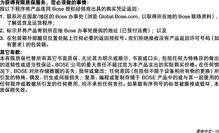 简体中文 - 15Tab 6 ,  14Tab 2 ,  1 0 Tab 3 ,  1 1 Tab 4 ,  1 2 Tab 5 ,  1 3 Tab 8, 16Tab 7, 15为获得有限质保服务，您必须做的事情：按以下程序将产品连同 Bose 授权经销商出具的购买凭证返回：1. 联系所在国家/地区的 Bose 办事处（浏览 Global.Bose.com，以取得所在地的 Bose 联络资料），了解退货及运货程序；2. 标示并将产品寄到所在地 Bose 办事处提供的地址（已预付运费）；以及3. 在包装箱外部醒目位置处贴上任何必要的返回授权号。我们拒绝接收没有产品返回许可号码（如有要求）的包装箱。其它条款：本有限质保代替所有其它书面质保，无论其为明示或暗示，书面或口头，包括任何为特殊目的做出的适销性或适当性保证。BOSE 公司的最大责任不超过您为本产品支出的实际购买价格。在任何情况下，BOSE 对所存储数据的丢失、损坏或窜改；任何原因（包括但不限于设备和所有物的更换）所引发的特殊、偶发、衍生或间接损失；复原、编程或复制存储于 BOSE 产品中的或与其一起使用的任何程序或数据所引发的任何费用，均不承担任何责任。如果载有序列号的标签被撕掉或毁坏，本质保即失效。