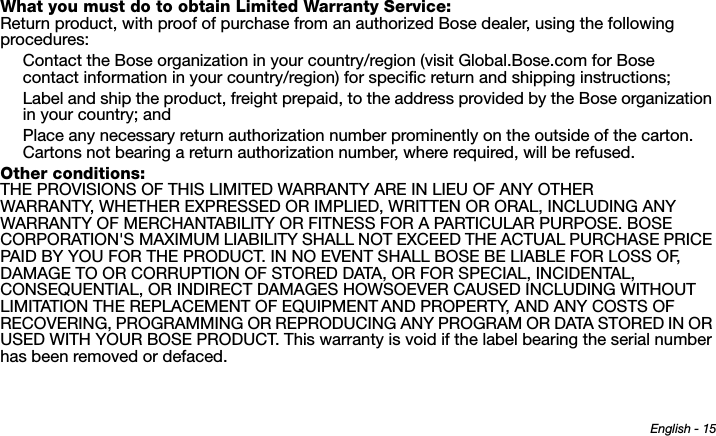 English - 15What you must do to obtain Limited Warranty Service:Return product, with proof of purchase from an authorized Bose dealer, using the following procedures:Contact the Bose organization in your country/region (visit Global.Bose.com for Bose contact information in your country/region) for specific return and shipping instructions;Label and ship the product, freight prepaid, to the address provided by the Bose organization in your country; andPlace any necessary return authorization number prominently on the outside of the carton. Cartons not bearing a return authorization number, where required, will be refused.Other conditions:THE PROVISIONS OF THIS LIMITED WARRANTY ARE IN LIEU OF ANY OTHER WARRANTY, WHETHER EXPRESSED OR IMPLIED, WRITTEN OR ORAL, INCLUDING ANY WARRANTY OF MERCHANTABILITY OR FITNESS FOR A PARTICULAR PURPOSE. BOSE CORPORATION&apos;S MAXIMUM LIABILITY SHALL NOT EXCEED THE ACTUAL PURCHASE PRICE PAID BY YOU FOR THE PRODUCT. IN NO EVENT SHALL BOSE BE LIABLE FOR LOSS OF, DAMAGE TO OR CORRUPTION OF STORED DATA, OR FOR SPECIAL, INCIDENTAL, CONSEQUENTIAL, OR INDIRECT DAMAGES HOWSOEVER CAUSED INCLUDING WITHOUT LIMITATION THE REPLACEMENT OF EQUIPMENT AND PROPERTY, AND ANY COSTS OF RECOVERING, PROGRAMMING OR REPRODUCING ANY PROGRAM OR DATA STORED IN OR USED WITH YOUR BOSE PRODUCT. This warranty is void if the label bearing the serial number has been removed or defaced.