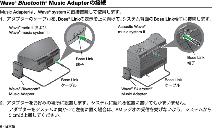 6 - 日本語Tab 3, 11Tab 8, 16 Tab 7, 15 Tab 6, 14 Tab 5, 13 Tab 4, 12 Tab 2,  10Wave® Bluetooth® Music Adapterの接続Music Adapterは、Wave® systemに直接接続して使用します。1. アダプターのケーブルを、Bose® Linkの表示を上に向けて、システム背面のBose Link端子に接続します。2. アダプターをお好みの場所に設置します。システムに隠れる位置に置いてもかまいません。アダプターをシステムに向かって左側に置く場合は、AM ラジオの受信を妨げないよう、システムから5 cm以上離してください。Bose LinkケーブルBose Link端子Wave® Bluetooth® Music AdapterWave® radio IIIおよびWave® music system IIIBose LinkケーブルBose Link端子Wave® Bluetooth® Music AdapterAcoustic Wave® music system II