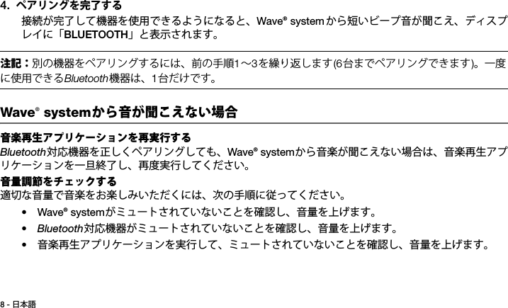 8 - 日本語Tab 3, 11Tab 8, 16 Tab 7, 15 Tab 6, 14 Tab 5, 13 Tab 4, 12 Tab 2,  104. ペアリングを完了する接続が完了して機器を使用できるようになると、Wave® system から短いビープ音が聞こえ、ディスプレイに「BLUETOOTH」と表示されます。注記：別の機器をペアリングするには、前の手順∼を繰り返します台までペアリングできます。一度に使用できるBluetooth機器は、台だけです。Wave® systemから音が聞こえない場合 音楽再生アプリケーションを再実行するBluetooth対応機器を正しくペアリングしても、Wave® systemから音楽が聞こえない場合は、音楽再生アプリケーションを一旦終了し、再度実行してください。音量調節をチェックする適切な音量で音楽をお楽しみいただくには、次の手順に従ってください。•Wave® systemがミュートされていないことを確認し、音量を上げます。•Bluetooth対応機器がミュートされていないことを確認し、音量を上げます。•音楽再生アプリケーションを実行して、ミュートされていないことを確認し、音量を上げます。